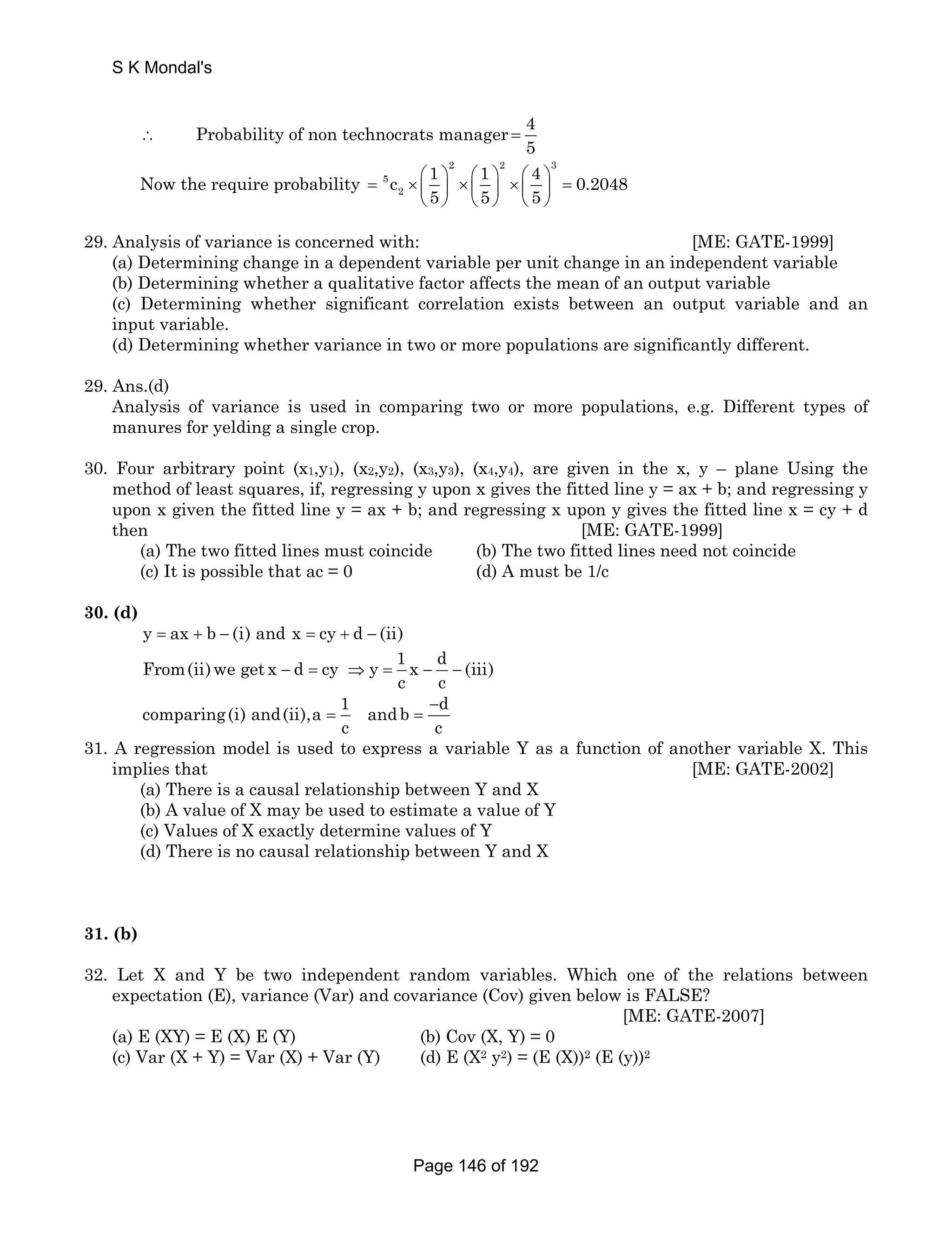 S K Mondal's 
∴ Probability of non technocrats manager 4 
5 = 
Now the require probability 
2 2 3 
= 5 
× ⎛ ⎞ ⎛ ⎞ ⎛ ⎞ ⎜ ⎟ × ⎜ ⎟ × ⎜ ⎟ 
= c 1 1 4 0.2048 
2 
5 5 5 
⎝ ⎠ ⎝ ⎠ ⎝ ⎠ 
29. Analysis of variance is concerned with: [ME: GATE-1999] 
(a) Determining change in a dependent variable per unit change in an independent variable 
(b) Determining whether a qualitative factor affects the mean of an output variable 
(c) Determining whether significant correlation exists between an output variable and an 
input variable. 
(d) Determining whether variance in two or more populations are significantly different. 
29. Ans.(d) 
Analysis of variance is used in comparing two or more populations, e.g. Different types of 
manures for yelding a single crop. 
30. Four arbitrary point (x1,y1), (x2,y2), (x3,y3), (x4,y4), are given in the x, y – plane Using the 
method of least squares, if, regressing y upon x gives the fitted line y = ax + b; and regressing y 
upon x given the fitted line y = ax + b; and regressing x upon y gives the fitted line x = cy + d 
then [ME: GATE-1999] 
(a) The two fitted lines must coincide (b) The two fitted lines need not coincide 
(c) It is possible that ac = 0 (d) A must be 1/c 
30. (d) 
y = ax + b − (i) and x = cy + d − (ii) 
From(ii)we get x d cy y 1 x d (iii) 
c c − = ⇒ = − − 
comparing(i) and(ii),a 1 = and b − 
d 
= 
c c 
31. A regression model is used to express a variable Y as a function of another variable X. This 
implies that [ME: GATE-2002] 
(a) There is a causal relationship between Y and X 
(b) A value of X may be used to estimate a value of Y 
(c) Values of X exactly determine values of Y 
(d) There is no causal relationship between Y and X 
31. (b) 
32. Let X and Y be two independent random variables. Which one of the relations between 
expectation (E), variance (Var) and covariance (Cov) given below is FALSE? 
[ME: GATE-2007] 
(a) E (XY) = E (X) E (Y) (b) Cov (X, Y) = 0 
(c) Var (X + Y) = Var (X) + Var (Y) (d) E (X2 y2) = (E (X))2 (E (y))2 
Page 146 of 192 
 