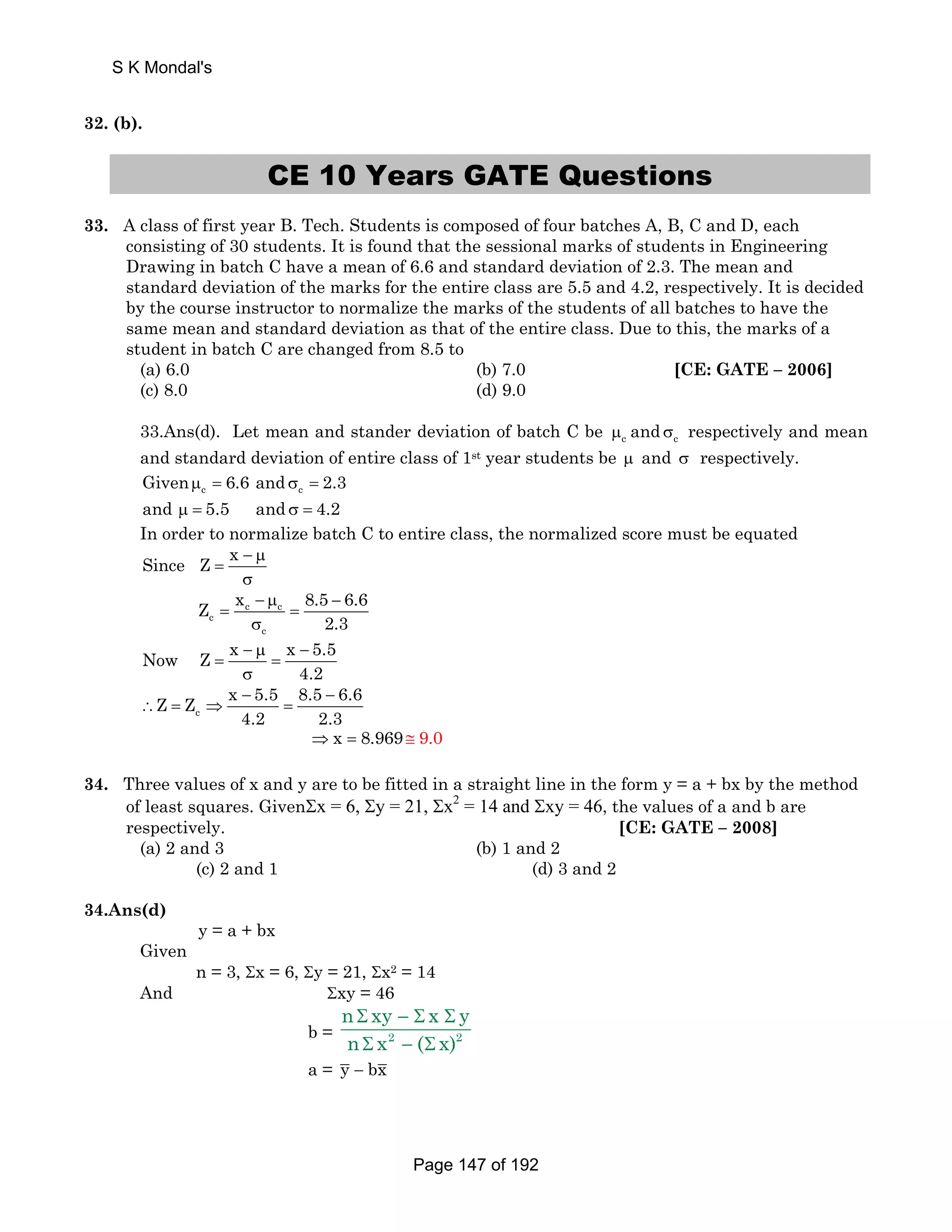32. (b). 
CE 10 Years GATE Questions 
33. A class of first year B. Tech. Students is composed of four batches A, B, C and D, each 
consisting of 30 students. It is found that the sessional marks of students in Engineering 
Drawing in batch C have a mean of 6.6 and standard deviation of 2.3. The mean and 
standard deviation of the marks for the entire class are 5.5 and 4.2, respectively. It is decided 
by the course instructor to normalize the marks of the students of all batches to have the 
same mean and standard deviation as that of the entire class. Due to this, the marks of a 
student in batch C are changed from 8.5 to 
(a) 6.0 (b) 7.0 [CE: GATE – 2006] 
(c) 8.0 (d) 9.0 
33.Ans(d). Let mean and stander deviation of batch C be μc and σc respectively and mean 
and standard deviation of entire class of 1st year students be μ and σ respectively. 
Givenμ = 6.6 and σ = 2.3 
c c and μ = 5.5 and σ = 4.2 
In order to normalize batch C to entire class, the normalized score must be equated 
Since Z x − μ 
= 
σ 
c c 
Z x 8.5 6.6 
c 
− μ − 
c 
2.3 
= = 
σ 
Now Z x − μ x − 
5.5 
4.2 
= = 
σ 
Z Z x 5.5 8.5 6.6 
∴ = ⇒ = 
c 
− − 
4.2 2.3 
⇒ x = 8.969 ≅ 9.0 
34. Three values of x and y are to be fitted in a straight line in the form y = a + bx by the method 
of least squares. GivenΣx = 6, Σy = 21, Σx2 = 14 and Σxy = 46, the values of a and b are 
respectively. [CE: GATE – 2008] 
(a) 2 and 3 (b) 1 and 2 
(c) 2 and 1 (d) 3 and 2 
34.Ans(d) 
y = a + bx 
Given 
n = 3, Σx = 6, Σy = 21, Σx2 = 14 
And Σxy = 46 
n Σ xy −Σ x Σ 
y 
n Σ x − ( Σ 
x) 
b = 2 2 
a = y − bx 
S K Mondal's 
Page 147 of 192 
 
