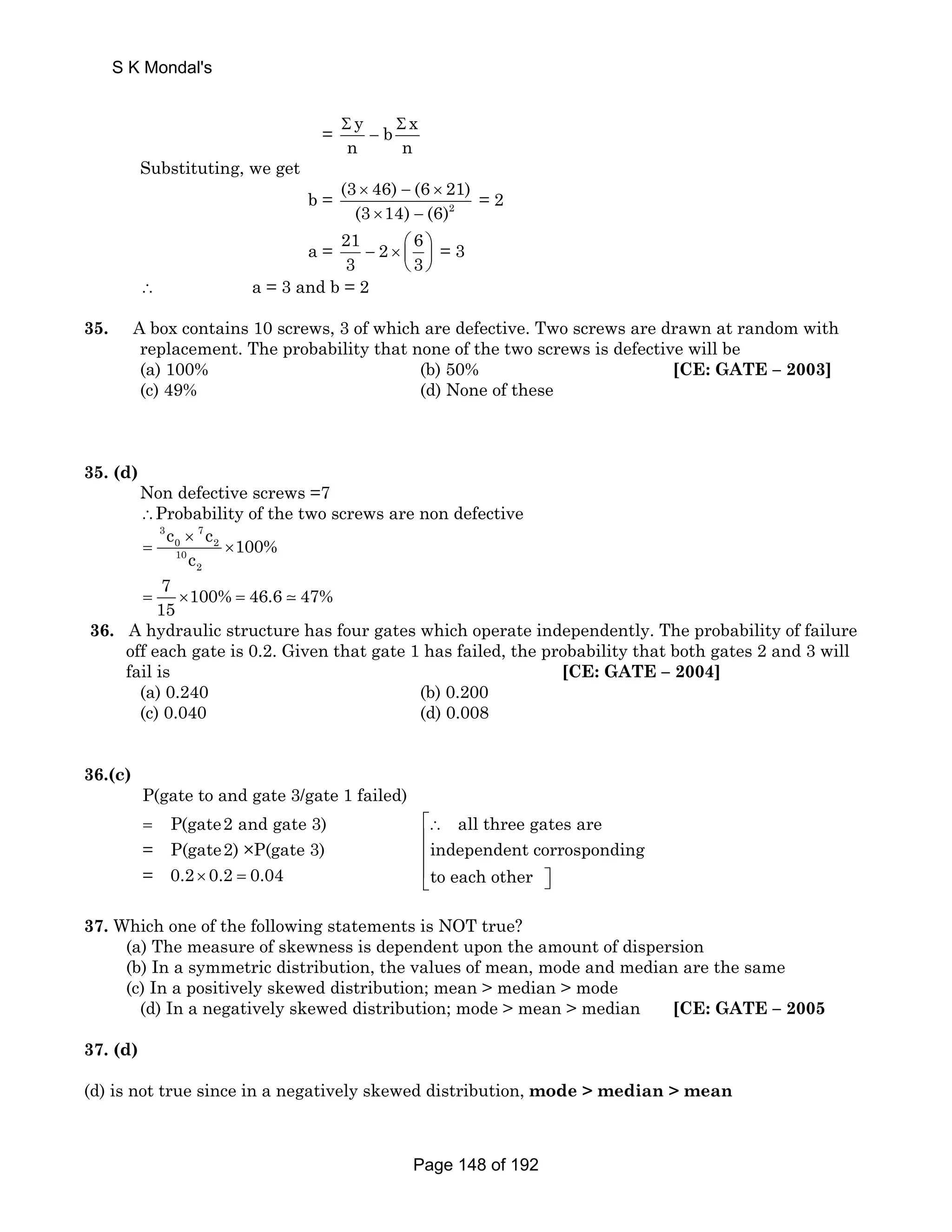 = Σ y b Σ 
x 
n − 
n 
S K Mondal's 
Substituting, we get 
(3 × 46) − (6 × 
21) 
(3 × 14) − 
(6) 
b = 2 
= 2 
a = 21 2 6 
− × ⎛ ⎞ ⎜ ⎟ 
3 3 
⎝ ⎠ 
= 3 
∴ a = 3 and b = 2 
35. A box contains 10 screws, 3 of which are defective. Two screws are drawn at random with 
replacement. The probability that none of the two screws is defective will be 
(a) 100% (b) 50% [CE: GATE – 2003] 
(c) 49% (d) None of these 
35. (d) 
Non defective screws =7 
∴Probability of the two screws are non defective 
c c 100% 
c 
3 7 
0 2 
10 
2 
× 
= × 
7 100% 46.6 47% 
15 = × =  
36. A hydraulic structure has four gates which operate independently. The probability of failure 
off each gate is 0.2. Given that gate 1 has failed, the probability that both gates 2 and 3 will 
fail is [CE: GATE – 2004] 
(a) 0.240 (b) 0.200 
(c) 0.040 (d) 0.008 
36.(c) 
P(gate to and gate 3/gate 1 failed) 
P(gate2 and gate 3) 
= 
= P(gate2) ×P(gate 3) 
= 0.2 × 0.2 = 
0.04 
all three gates are 
⎡∴ 
independent corrosponding 
to each other 
⎢⎢⎢ 
⎤⎦ 
⎣ 
37. Which one of the following statements is NOT true? 
(a) The measure of skewness is dependent upon the amount of dispersion 
(b) In a symmetric distribution, the values of mean, mode and median are the same 
(c) In a positively skewed distribution; mean  median  mode 
(d) In a negatively skewed distribution; mode  mean  median [CE: GATE – 2005 
37. (d) 
(d) is not true since in a negatively skewed distribution, mode  median  mean 
Page 148 of 192 
 