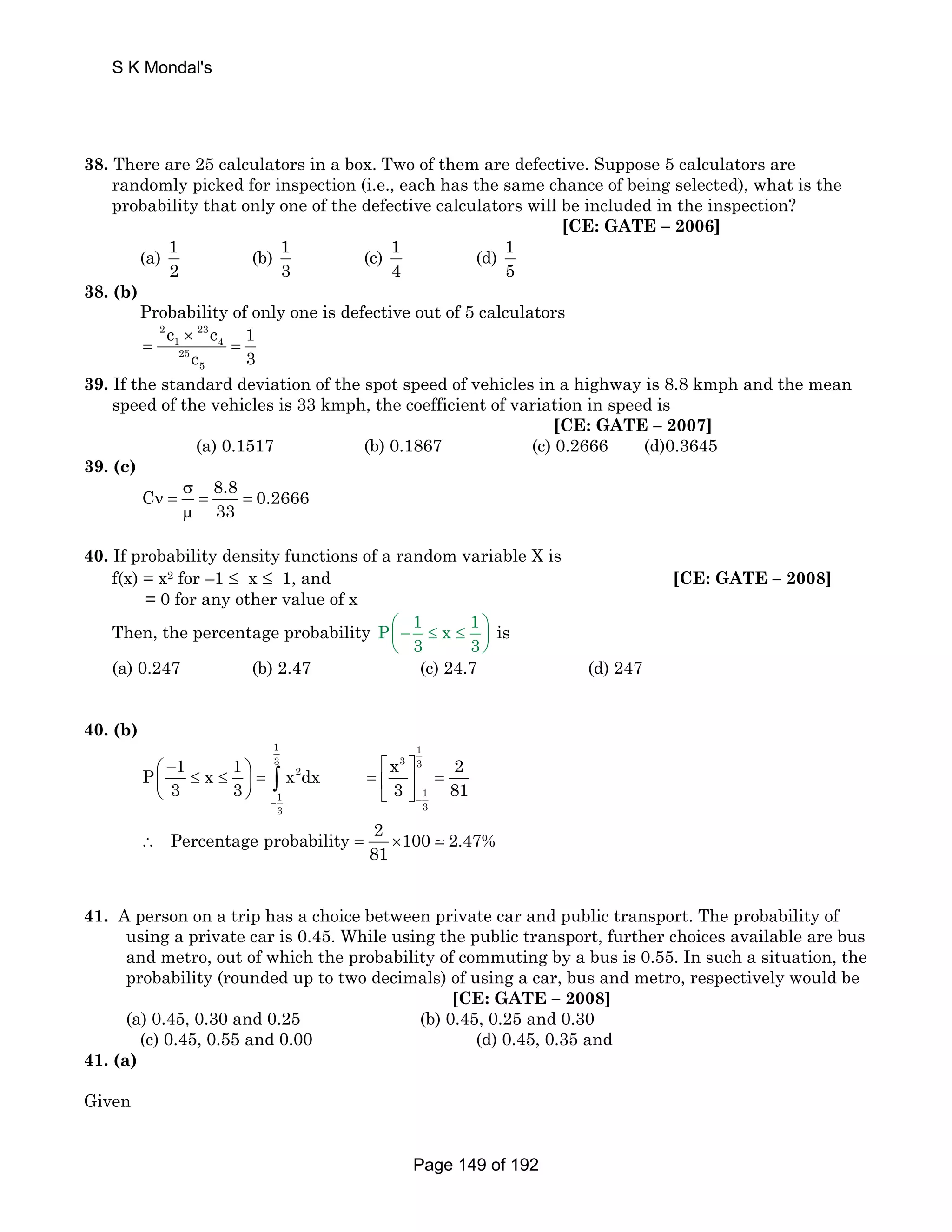S K Mondal's 
38. There are 25 calculators in a box. Two of them are defective. Suppose 5 calculators are 
randomly picked for inspection (i.e., each has the same chance of being selected), what is the 
probability that only one of the defective calculators will be included in the inspection? 
[CE: GATE – 2006] 
(a) 1 
2 
(b) 1 
3 
(c) 1 
4 
(d) 1 
5 
38. (b) 
Probability of only one is defective out of 5 calculators 
c c 1 
c 3 
2 23 
1 4 
25 
5 
× 
= = 
39. If the standard deviation of the spot speed of vehicles in a highway is 8.8 kmph and the mean 
speed of the vehicles is 33 kmph, the coefficient of variation in speed is 
[CE: GATE – 2007] 
(a) 0.1517 (b) 0.1867 (c) 0.2666 (d)0.3645 
39. (c) 
C 8.8 0.2666 
33 
σ 
ν = = = 
μ 
40. If probability density functions of a random variable X is 
f(x) = x2 for –1 ≤ x ≤ 1, and [CE: GATE – 2008] 
= 0 for any other value of x 
Then, the percentage probability P 1 x 1 
⎛ − ≤ ≤ ⎞ ⎜ ⎟ 
⎝ ⎠ 
3 3 
is 
(a) 0.247 (b) 2.47 (c) 24.7 (d) 247 
40. (b) 
1 1 
3 3 3 
P 1 x 1 x dx x 2 
⎛ − ⎞ 2 
⎡ ⎤ ⎜ ⎝ 3 ≤ ≤ 3 ⎟ = ∫ 
= ⎢ ⎥ = 
⎠ 1 ⎣ 3 ⎦ 1 
81 − − 
3 3 
Percentage probability 2 100 2.47% 
81 ∴ = ×  
41. A person on a trip has a choice between private car and public transport. The probability of 
using a private car is 0.45. While using the public transport, further choices available are bus 
and metro, out of which the probability of commuting by a bus is 0.55. In such a situation, the 
probability (rounded up to two decimals) of using a car, bus and metro, respectively would be 
[CE: GATE – 2008] 
(a) 0.45, 0.30 and 0.25 (b) 0.45, 0.25 and 0.30 
(c) 0.45, 0.55 and 0.00 (d) 0.45, 0.35 and 
41. (a) 
Given 
Page 149 of 192 
 