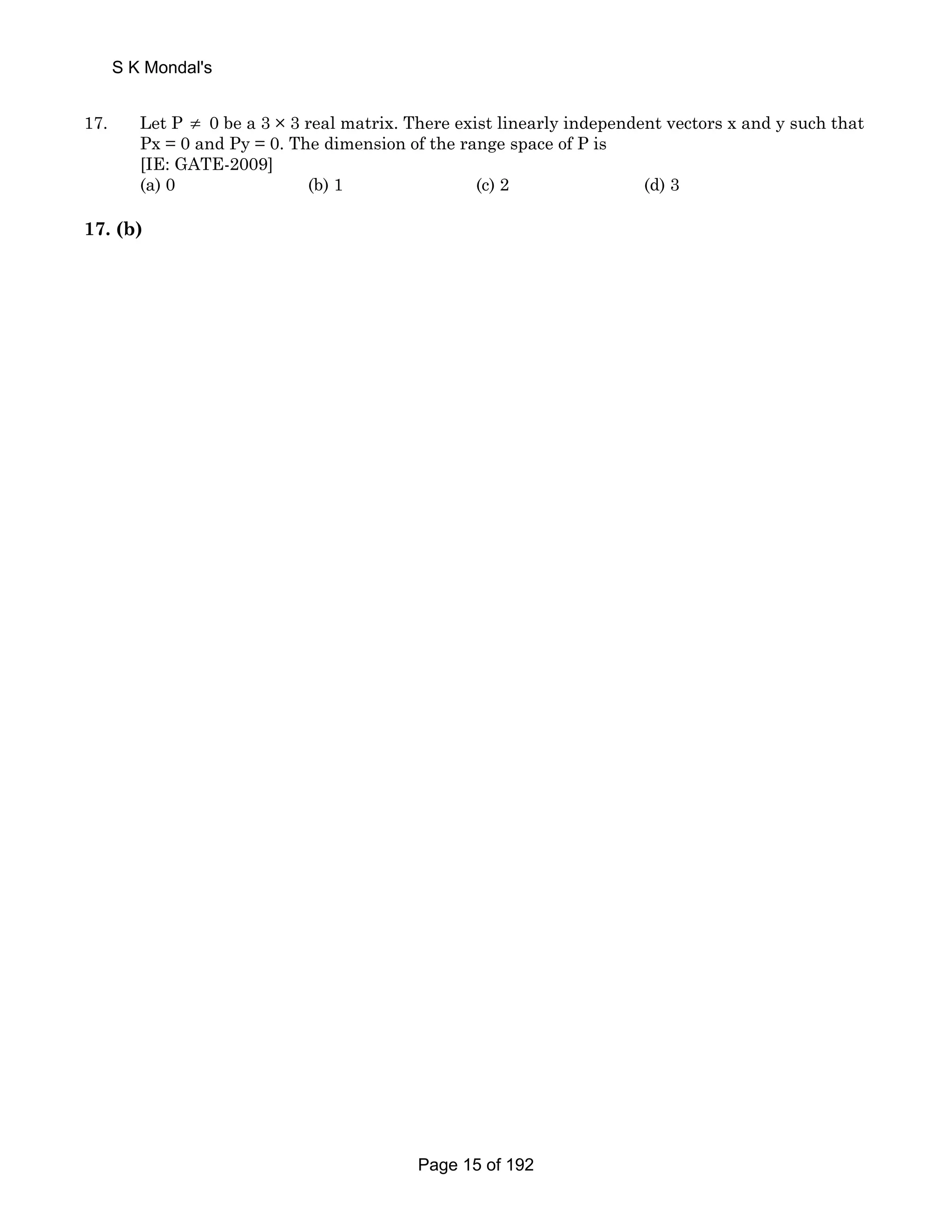 S K Mondal's 
17. Let P ≠ 0 be a 3 × 3 real matrix. There exist linearly independent vectors x and y such that 
Px = 0 and Py = 0. The dimension of the range space of P is 
[IE: GATE-2009] 
(a) 0 (b) 1 (c) 2 (d) 3 
17. (b) 
Page 15 of 192 
 