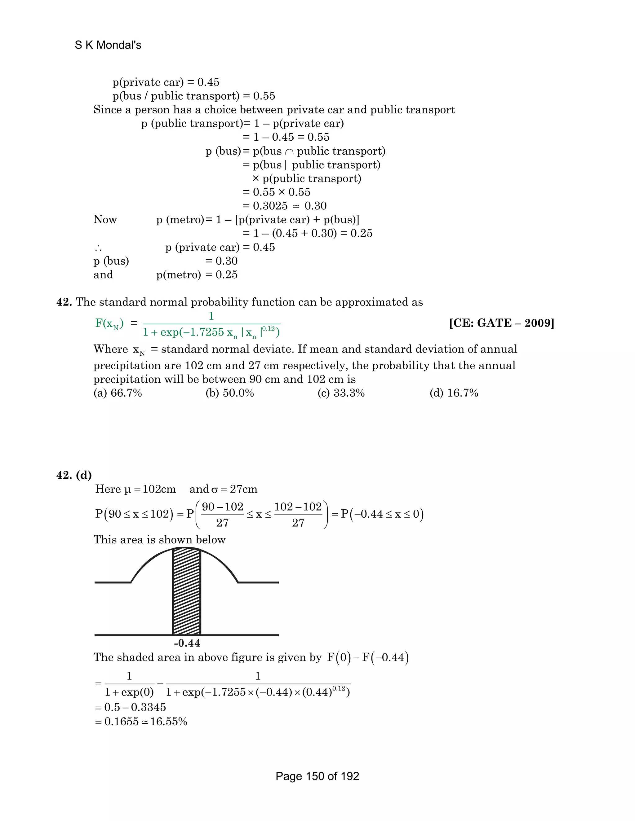S K Mondal's 
p(private car) = 0.45 
p(bus / public transport) = 0.55 
Since a person has a choice between private car and public transport 
p (public transport)= 1 – p(private car) 
= 1 – 0.45 = 0.55 
p (bus) = p(bus ∩ public transport) 
= p(bus| public transport) 
× p(public transport) 
= 0.55 × 0.55 
= 0.3025  0.30 
Now p (metro) = 1 – [p(private car) + p(bus)] 
= 1 – (0.45 + 0.30) = 0.25 
∴ p (private car) = 0.45 
p (bus) = 0.30 
and p(metro) = 0.25 
42. The standard normal probability function can be approximated as 
N F(x ) = 0.12 
n n 
1 
1 + exp(−1.7255 x |x | ) 
[CE: GATE – 2009] 
Where N x = standard normal deviate. If mean and standard deviation of annual 
precipitation are 102 cm and 27 cm respectively, the probability that the annual 
precipitation will be between 90 cm and 102 cm is 
(a) 66.7% (b) 50.0% (c) 33.3% (d) 16.7% 
42. (d) 
Here μ =102cm and σ = 27cm 
P(90 ≤ x ≤102) P 90 102 x 102 102 
⎛ − − ⎞ = ⎜ ≤ ≤ ⎟ 
27 27 
⎝ ⎠ 
= P(−0.44 ≤ x ≤ 0) 
This area is shown below 
-0.44 
The shaded area in above figure is given by F(0) − F(−0.44) 
0.12 
1 1 
= 1 + exp(0) − 
1 + exp( − 1.7255 × ( − 0.44) × 
(0.44) ) = 0.5 − 0.3345 
= 0.1655  16.55% 
Page 150 of 192 
 