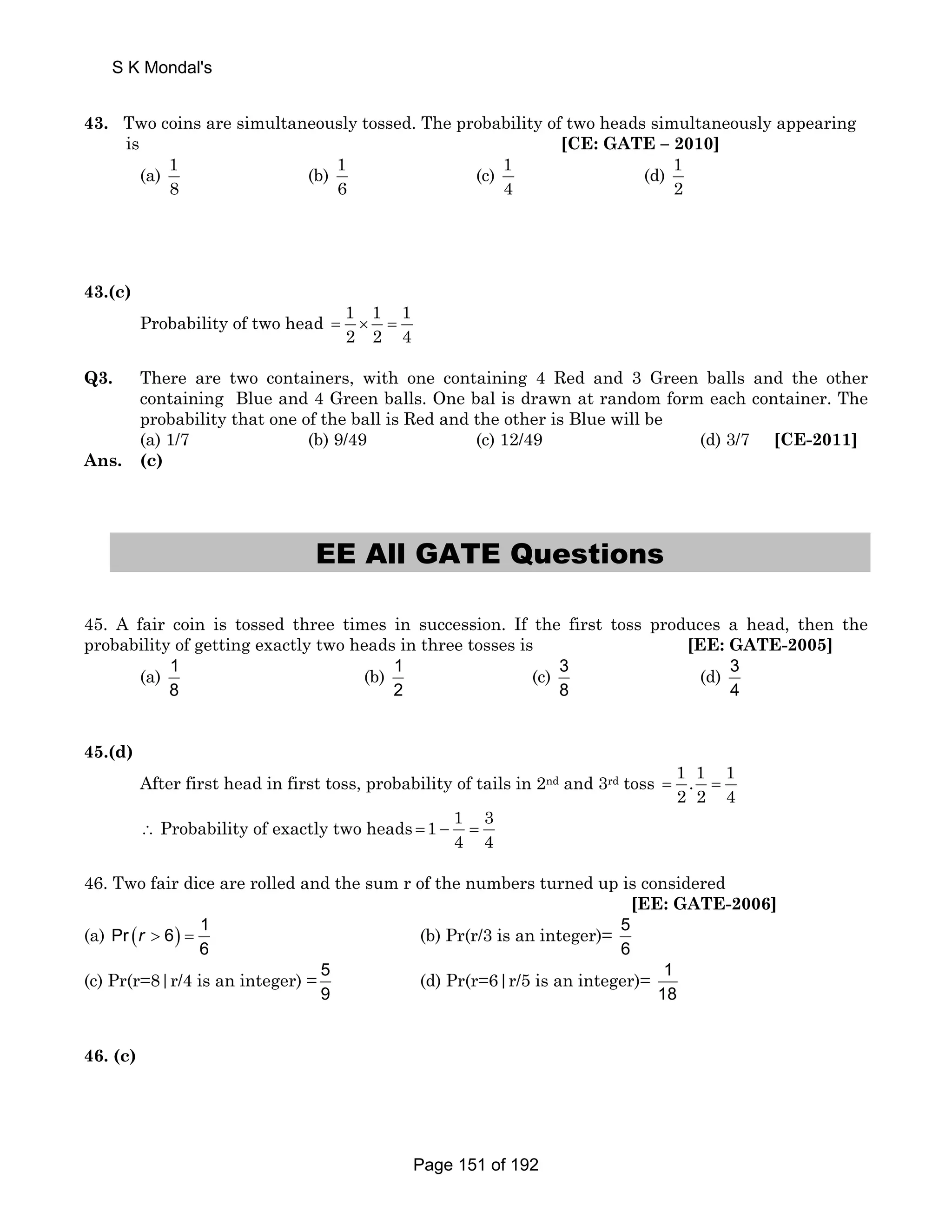S K Mondal's 
43. Two coins are simultaneously tossed. The probability of two heads simultaneously appearing 
is [CE: GATE – 2010] 
(a) 1 
8 
(b) 1 
6 
(c) 1 
4 
(d) 1 
2 
43.(c) 
Probability of two head 1 1 1 
2 2 4 = × = 
Q3. There are two containers, with one containing 4 Red and 3 Green balls and the other 
containing Blue and 4 Green balls. One bal is drawn at random form each container. The 
probability that one of the ball is Red and the other is Blue will be 
(a) 1/7 (b) 9/49 (c) 12/49 (d) 3/7 [CE-2011] 
Ans. (c) 
EE All GATE Questions 
45. A fair coin is tossed three times in succession. If the first toss produces a head, then the 
probability of getting exactly two heads in three tosses is [EE: GATE-2005] 
(a) 1 
8 
(b) 1 
2 
(c) 3 
8 
(d) 3 
4 
45.(d) 
After first head in first toss, probability of tails in 2nd and 3rd toss 1 .1 1 
2 2 4 = = 
∴ Probability of exactly two heads 1 1 3 
4 4 = − = 
46. Two fair dice are rolled and the sum r of the numbers turned up is considered 
[EE: GATE-2006] 
(a) Pr ( 6) 1 
r  = (b) Pr(r/3 is an integer)= 5 
6 
6 
(c) Pr(r=8|r/4 is an integer) = 5 
9 
(d) Pr(r=6|r/5 is an integer)= 1 
18 
46. (c) 
Page 151 of 192 
 