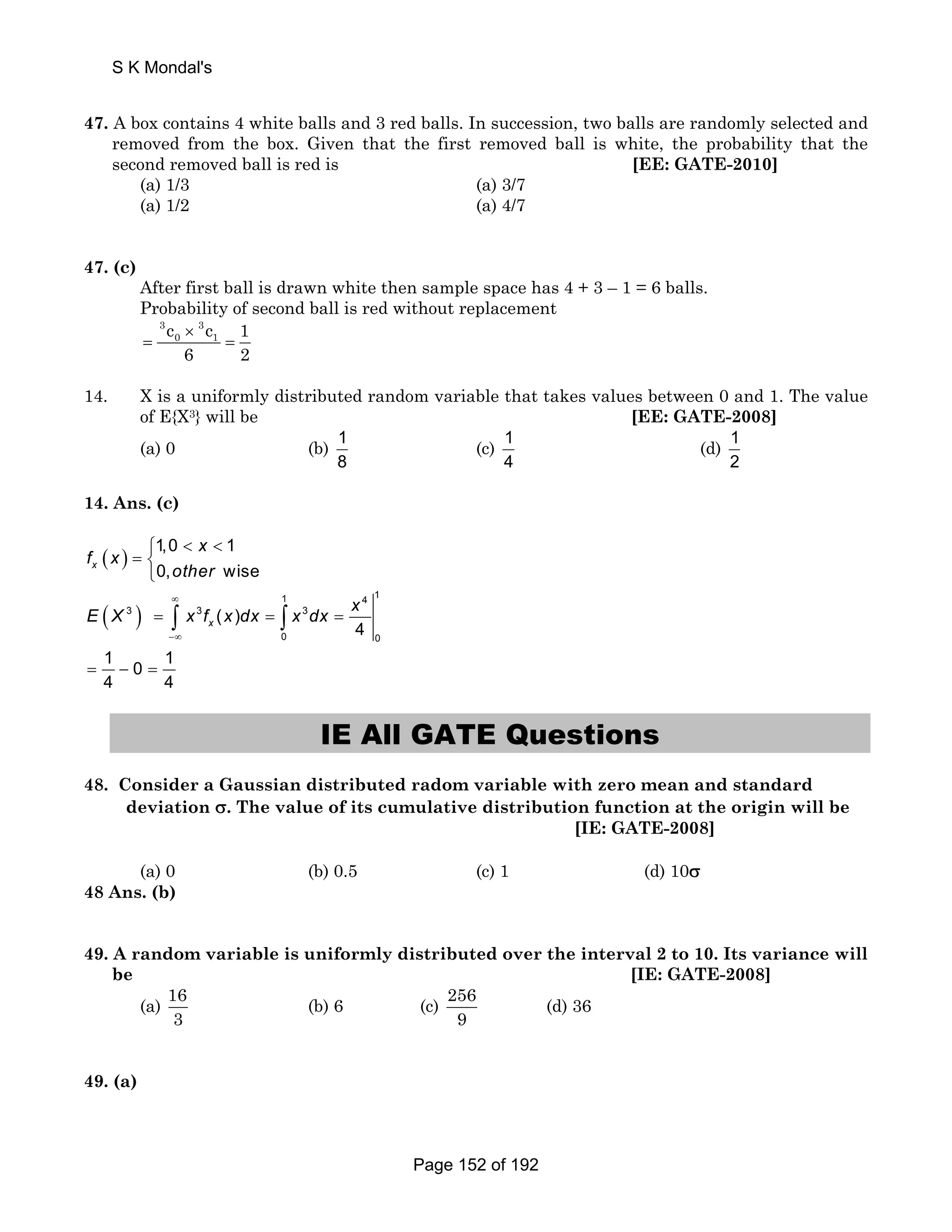 S K Mondal's 
47. A box contains 4 white balls and 3 red balls. In succession, two balls are randomly selected and 
removed from the box. Given that the first removed ball is white, the probability that the 
second removed ball is red is [EE: GATE-2010] 
(a) 1/3 (a) 3/7 
(a) 1/2 (a) 4/7 
47. (c) 
After first ball is drawn white then sample space has 4 + 3 – 1 = 6 balls. 
Probability of second ball is red without replacement 
0 1 c c 1 
6 2 
3 3 
× 
= = 
14. X is a uniformly distributed random variable that takes values between 0 and 1. The value 
of E{X3} will be [EE: GATE-2008] 
(a) 0 (b) 1 
8 
(c) 1 
4 
(d) 1 
2 
14. Ans. (c) 
( ) 
( ) ∞ 
⎧   
= ⎨⎩ 
1 4 1 
= = = 
−∞ 
= − = 
∫ ∫ 
3 3 3 
0 0 
1,0 1 
0, wise 
( ) 
4 
1 0 1 
4 4 
x 
x 
x 
f x 
other 
E X x f x dx x dx x 
IE All GATE Questions 
48. Consider a Gaussian distributed radom variable with zero mean and standard 
deviation σ. The value of its cumulative distribution function at the origin will be 
[IE: GATE-2008] 
(a) 0 (b) 0.5 (c) 1 (d) 10σ 
48 Ans. (b) 
49. A random variable is uniformly distributed over the interval 2 to 10. Its variance will 
be [IE: GATE-2008] 
(a) 16 
3 
(b) 6 (c) 256 
9 
(d) 36 
49. (a) 
Page 152 of 192 
 