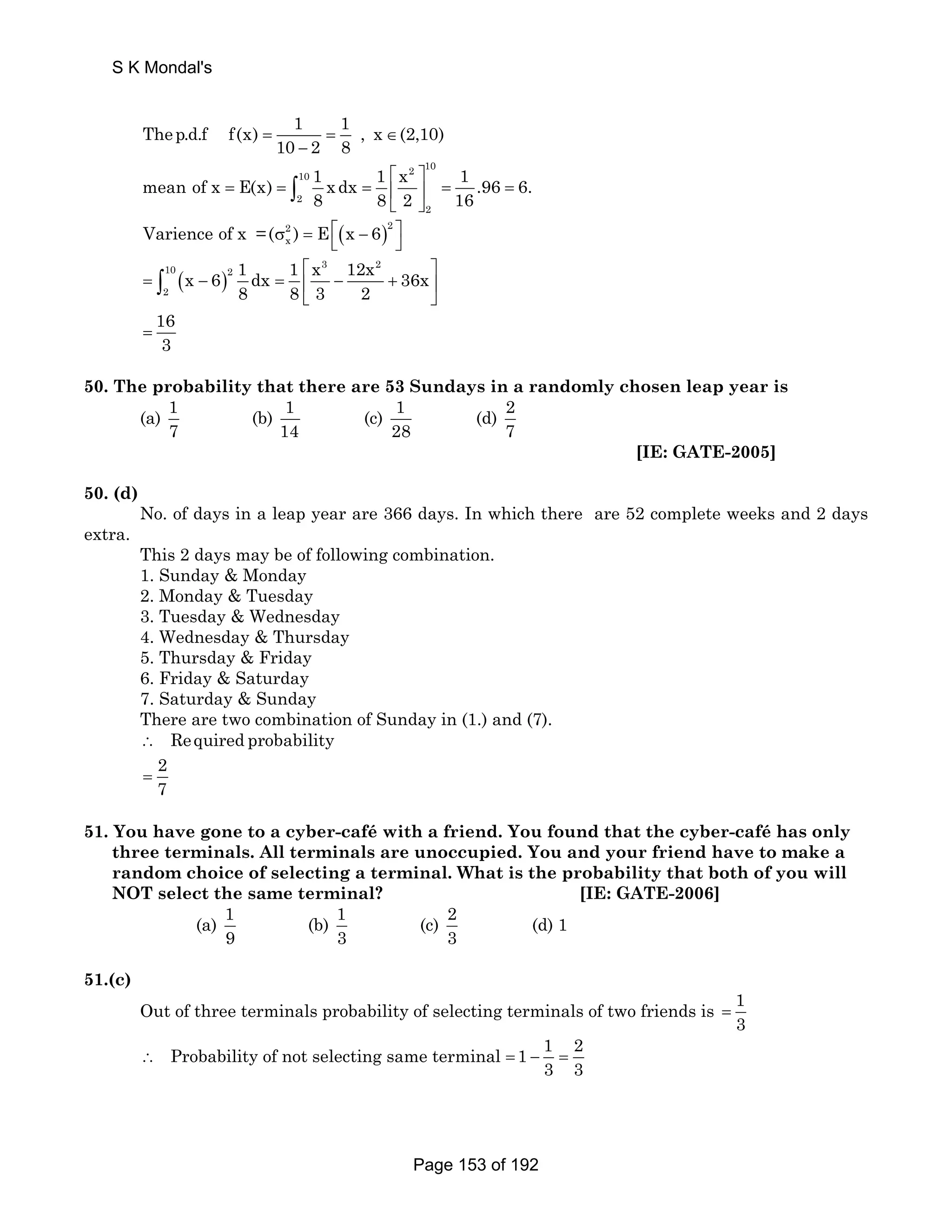 S K Mondal's 
Thep.d.f f(x) 1 1 , x (2,10) 
= 10 = ∈ 
− 
2 8 2 10 10 
2 
⎣ ⎦ ∫ 1 .96 6. 
2 
mean of x E(x) 1 x dx 1 x 
⎡ ⎤ 
= = =⎢ 
⎥ 
8 8 2 
16 = = 
2 ( )2 
x Varience of x =(σ ) = E⎡⎣ x − 6 ⎤⎦ 
x 6 1 dx 1 x 12x 36x 
10 3 2 ( ) 
2 
2 
⎡ ⎤ 
⎣ ⎦ ∫ 
16 
3 = 
= − = ⎢ − + ⎥ 
8 8 3 2 
50. The probability that there are 53 Sundays in a randomly chosen leap year is 
(a) 1 
7 
(b) 1 
14 
(c) 1 
28 
(d) 2 
7 
[IE: GATE-2005] 
50. (d) 
No. of days in a leap year are 366 days. In which there are 52 complete weeks and 2 days 
extra. 
This 2 days may be of following combination. 
1. Sunday  Monday 
2. Monday  Tuesday 
3. Tuesday  Wednesday 
4. Wednesday  Thursday 
5. Thursday  Friday 
6. Friday  Saturday 
7. Saturday  Sunday 
There are two combination of Sunday in (1.) and (7). 
∴ Required probability 
2 
7 = 
51. You have gone to a cyber-café with a friend. You found that the cyber-café has only 
three terminals. All terminals are unoccupied. You and your friend have to make a 
random choice of selecting a terminal. What is the probability that both of you will 
NOT select the same terminal? [IE: GATE-2006] 
(a) 1 
9 
(b) 1 
3 
(c) 2 
3 
(d) 1 
51.(c) 
Out of three terminals probability of selecting terminals of two friends is 1 
3 = 
Probability of not selecting same terminal 1 1 2 
3 3 ∴ =− = 
Page 153 of 192 
 