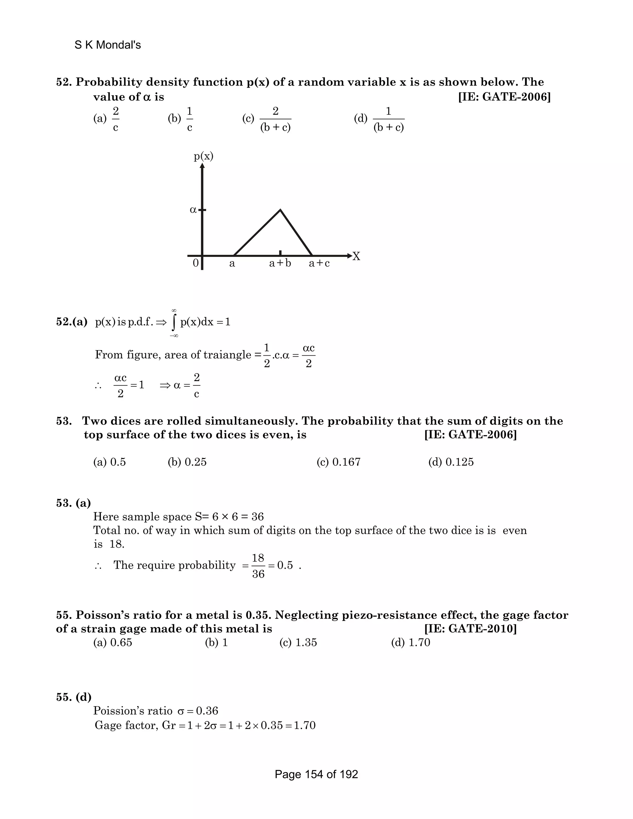 S K Mondal's 
52. Probability density function p(x) of a random variable x is as shown below. The 
1c 
value of 2c 
α is [IE: GATE-2006] 
(a) (b) (c) 2 
(b + c) 
(d) 1 
(b + c) 
p(x) 
α 
0 a a +b a +c X 
∞ 
52.(a) p(x)is p.d.f. p(x)dx 1 
⇒ ∫ = 
−∞ 
From figure, area of traiangle = 1 .c. α 
c 
α = 
2 2 
c 1 2 
2 c 
α 
∴ = ⇒α= 
53. Two dices are rolled simultaneously. The probability that the sum of digits on the 
top surface of the two dices is even, is [IE: GATE-2006] 
(a) 0.5 (b) 0.25 (c) 0.167 (d) 0.125 
53. (a) 
Here sample space S= 6 × 6 = 36 
Total no. of way in which sum of digits on the top surface of the two dice is is even 
is 18. 
The require probability 18 0.5 . 
36 ∴ = = 
55. Poisson’s ratio for a metal is 0.35. Neglecting piezo-resistance effect, the gage factor 
of a strain gage made of this metal is [IE: GATE-2010] 
(a) 0.65 (b) 1 (c) 1.35 (d) 1.70 
55. (d) 
Poission’s ratio σ = 0.36 
Gage factor, Gr =1 + 2σ =1 + 2× 0.35 =1.70 
Page 154 of 192 
 