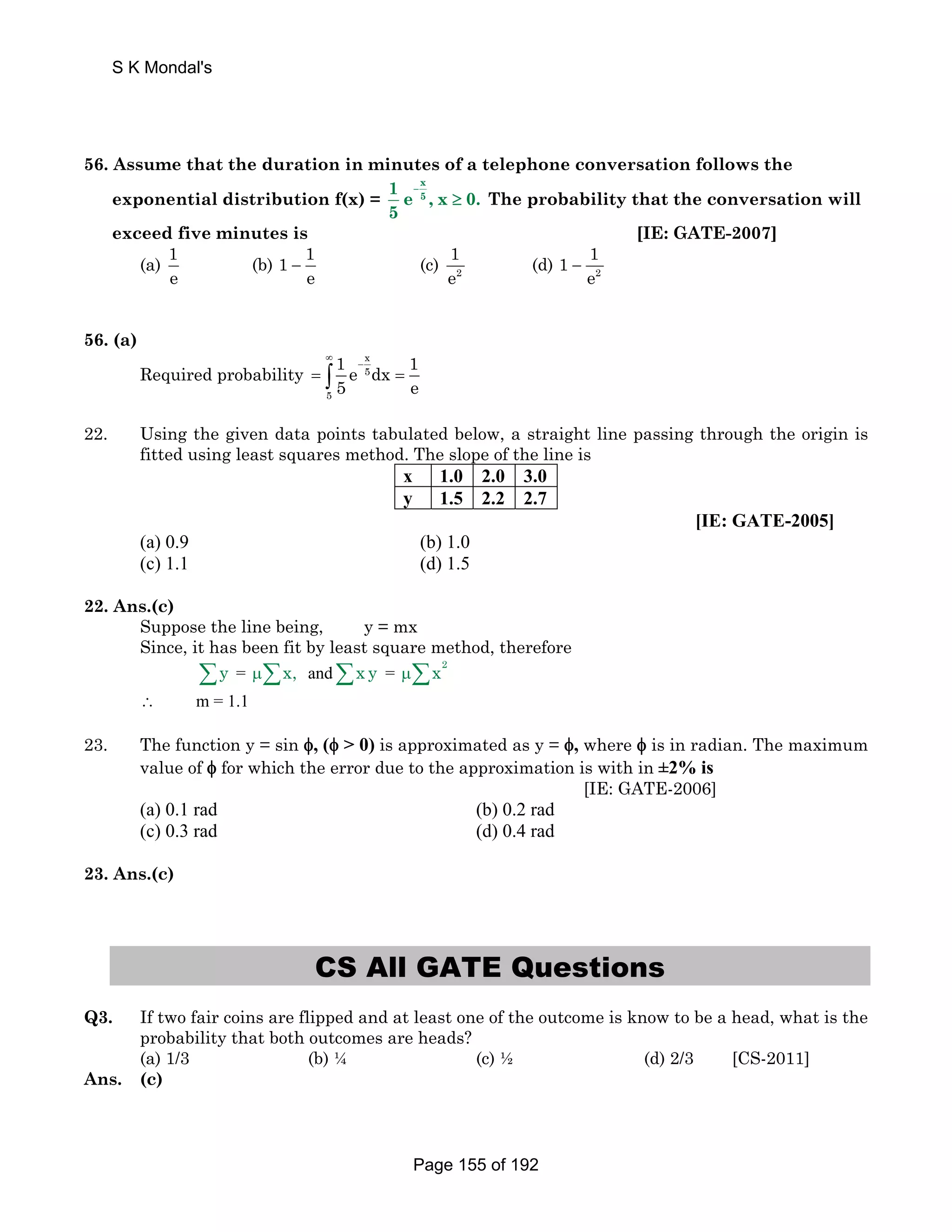 S K Mondal's 
56. Assume that the duration in minutes of a telephone conversation follows the 
exponential distribution f(x) = 
–x 
5 1e ,x 0. 
5 
≥ The probability that the conversation will 
exceed five minutes is [IE: GATE-2007] 
(a) 1 
e 
(b) 1 1 
1 
e 
e − (c) 2 
1 1 
(d) 2 
e − 
56. (a) 
Required probability 
x 
5 
5 
1 e dx 1 
5 e 
∞ 
− = ∫ = 
22. Using the given data points tabulated below, a straight line passing through the origin is 
fitted using least squares method. The slope of the line is 
x 1.0 2.0 3.0 
y 1.5 2.2 2.7 
[IE: GATE-2005] 
(a) 0.9 (b) 1.0 
(c) 1.1 (d) 1.5 
22. Ans.(c) 
Suppose the line being, y = mx 
Since, it has been fit by least square method, therefore 
Σy = μΣx, andΣx y = 2 μΣx 
∴ m = 1.1 
23. The function y = sin φ, (φ  0) is approximated as y = φ, where φ is in radian. The maximum 
value of φ for which the error due to the approximation is with in ±2% is 
[IE: GATE-2006] 
(a) 0.1 rad (b) 0.2 rad 
(c) 0.3 rad (d) 0.4 rad 
23. Ans.(c) 
CS All GATE Questions 
Q3. If two fair coins are flipped and at least one of the outcome is know to be a head, what is the 
probability that both outcomes are heads? 
(a) 1/3 (b) ¼ (c) ½ (d) 2/3 [CS-2011] 
Ans. (c) 
Page 155 of 192 
 