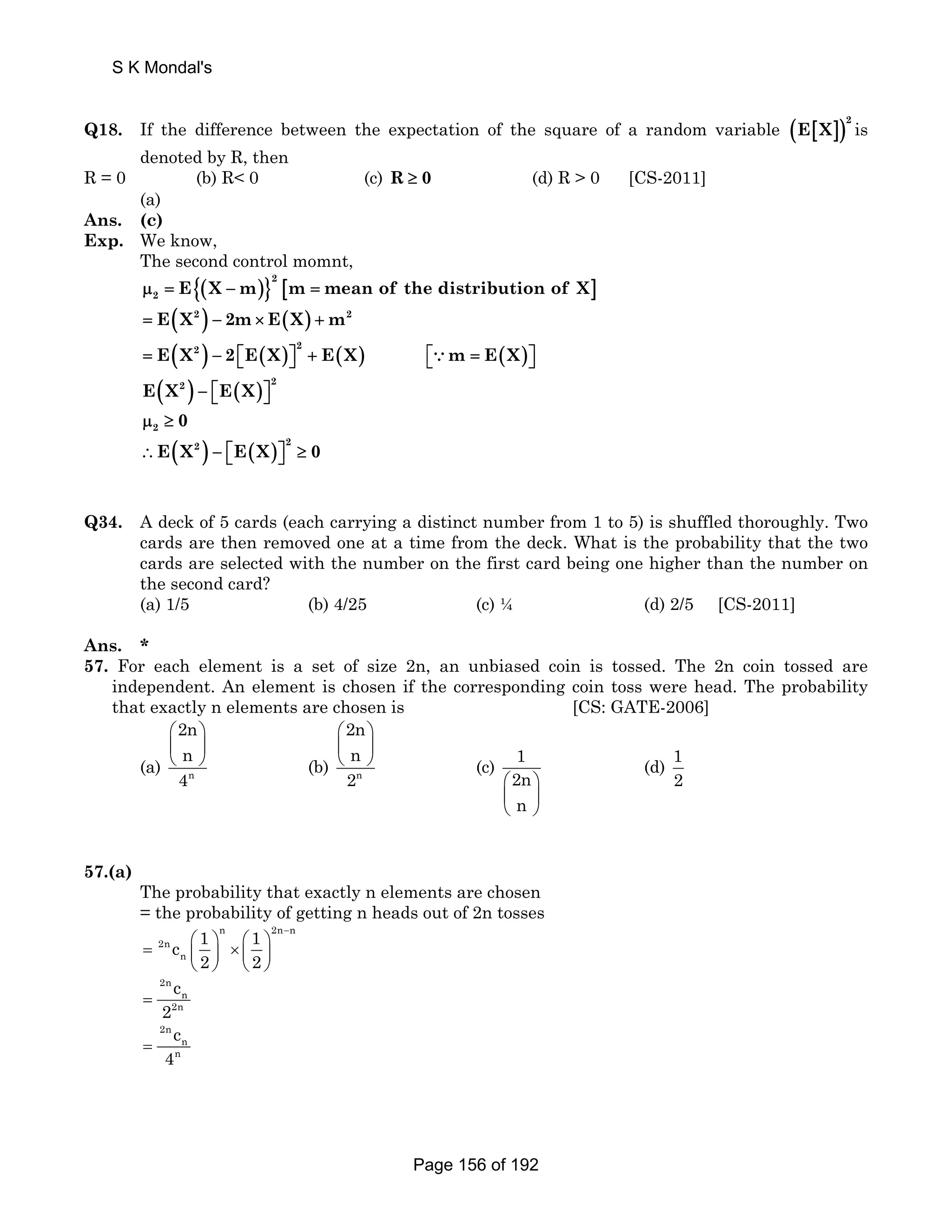 S K Mondal's 
Q18. If the difference between the expectation of the square of a random variable ( [ ])2 E X is 
denoted by R, then 
R = 0 (b) R 0 (c) R ≥ 0 (d) R  0 [CS-2011] 
(a) 
Ans. (c) 
Exp. We know, 
The second control momnt, 
{( )}2 
2 μ = E X − m [m = mean of the distribution of X] 
= E(X2 ) − 2m× E(X) + m2 
( ) ( ) ( ) = E X2 − 2 ⎡E X ⎤2 + E X ⎣ ⎦ ⎡⎣∵m = E(X)⎤⎦ 
( ) ( ) E X2 − ⎡E X ⎤2 ⎣ ⎦ 
2 μ ≥ 0 
( ) ( ) ∴E X2 − ⎡E X ⎤2 ≥ 0 ⎣ ⎦ 
Q34. A deck of 5 cards (each carrying a distinct number from 1 to 5) is shuffled thoroughly. Two 
cards are then removed one at a time from the deck. What is the probability that the two 
cards are selected with the number on the first card being one higher than the number on 
the second card? 
(a) 1/5 (b) 4/25 (c) ¼ (d) 2/5 [CS-2011] 
Ans. * 
57. For each element is a set of size 2n, an unbiased coin is tossed. The 2n coin tossed are 
independent. An element is chosen if the corresponding coin toss were head. The probability 
that exactly n elements are chosen is [CS: GATE-2006] 
2n 
n 
4 
⎛ ⎞ 
⎜ ⎟ 
⎝ ⎠ (b) n 
(a) n 
2n 
n 
2 
⎛ ⎞ 
⎜ ⎟ 
⎝ ⎠ (c) 1 
2n 
n 
⎛ ⎞ 
⎜ ⎟ 
⎝ ⎠ 
(d) 1 
2 
57.(a) 
The probability that exactly n elements are chosen 
= the probability of getting n heads out of 2n tosses 
n 2n n 
− = 2n 
c ⎛ 1 ⎞ ⎛ 1 
⎞ n 
⎜ ⎟ × ⎜ ⎟ 
2 2 
⎝ ⎠ ⎝ ⎠ 
2n 
c 
= 
2 n 
2n 
2n 
n 
n c 4 = 
Page 156 of 192 
 
