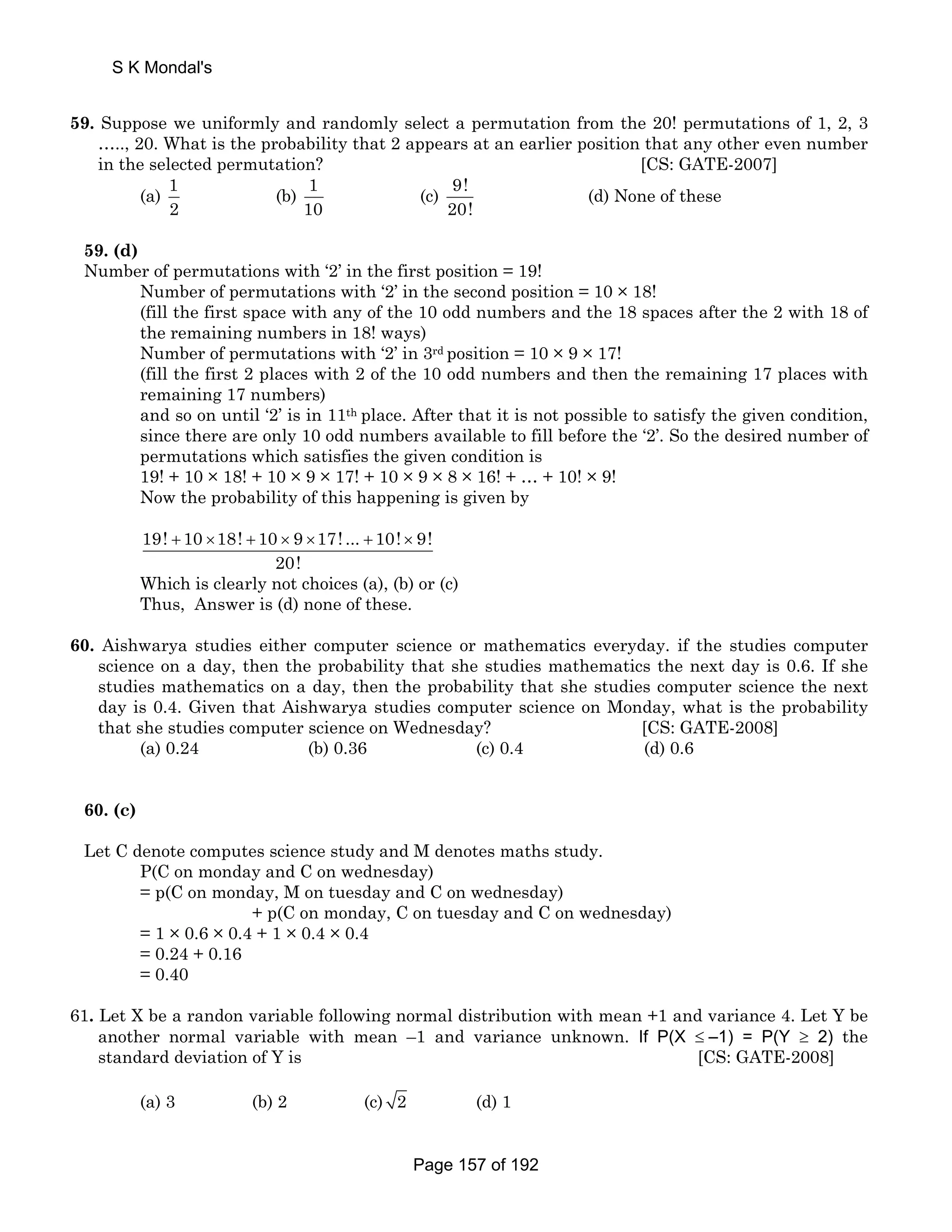 S K Mondal's 
59. Suppose we uniformly and randomly select a permutation from the 20! permutations of 1, 2, 3 
….., 20. What is the probability that 2 appears at an earlier position that any other even number 
in the selected permutation? [CS: GATE-2007] 
(a) 1 
2 
(b) 1 
10 
(c) 9! 
20! 
(d) None of these 
59. (d) 
Number of permutations with ‘2’ in the first position = 19! 
Number of permutations with ‘2’ in the second position = 10 × 18! 
(fill the first space with any of the 10 odd numbers and the 18 spaces after the 2 with 18 of 
the remaining numbers in 18! ways) 
Number of permutations with ‘2’ in 3rd position = 10 × 9 × 17! 
(fill the first 2 places with 2 of the 10 odd numbers and then the remaining 17 places with 
remaining 17 numbers) 
and so on until ‘2’ is in 11th place. After that it is not possible to satisfy the given condition, 
since there are only 10 odd numbers available to fill before the ‘2’. So the desired number of 
permutations which satisfies the given condition is 
19! + 10 × 18! + 10 × 9 × 17! + 10 × 9 × 8 × 16! + … + 10! × 9! 
Now the probability of this happening is given by 
19! + 10 ×18! + 10 × 9 ×17! ... + 10! × 9! 
20! 
Which is clearly not choices (a), (b) or (c) 
Thus, Answer is (d) none of these. 
60. Aishwarya studies either computer science or mathematics everyday. if the studies computer 
science on a day, then the probability that she studies mathematics the next day is 0.6. If she 
studies mathematics on a day, then the probability that she studies computer science the next 
day is 0.4. Given that Aishwarya studies computer science on Monday, what is the probability 
that she studies computer science on Wednesday? [CS: GATE-2008] 
(a) 0.24 (b) 0.36 (c) 0.4 (d) 0.6 
60. (c) 
Let C denote computes science study and M denotes maths study. 
P(C on monday and C on wednesday) 
= p(C on monday, M on tuesday and C on wednesday) 
+ p(C on monday, C on tuesday and C on wednesday) 
= 1 × 0.6 × 0.4 + 1 × 0.4 × 0.4 
= 0.24 + 0.16 
= 0.40 
61. Let X be a randon variable following normal distribution with mean +1 and variance 4. Let Y be 
another normal variable with mean –1 and variance unknown. If P(X ≤ –1) = P(Y ≥ 2) the 
standard deviation of Y is [CS: GATE-2008] 
(a) 3 (b) 2 (c) 2 (d) 1 
Page 157 of 192 
 