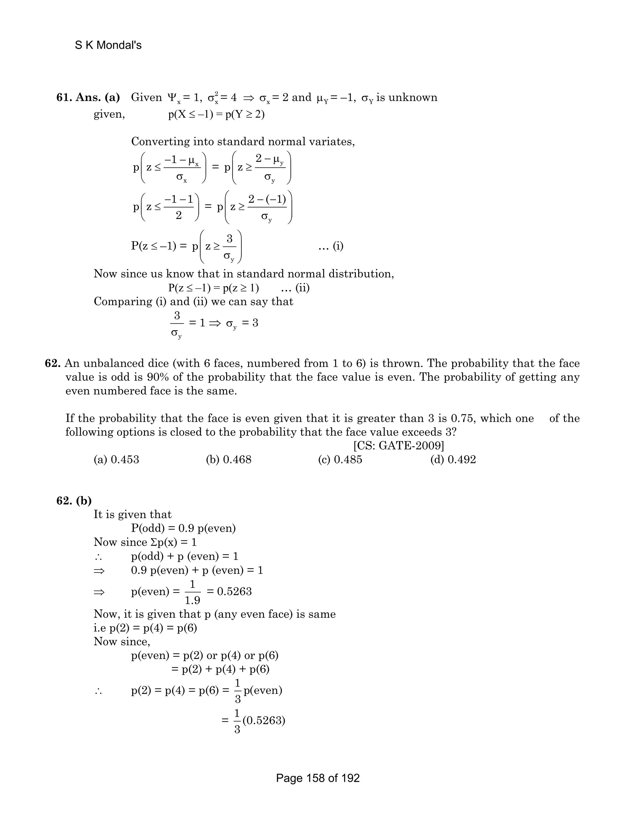 61. Ans. (a) Given Ψx = 1, 2 
σx = 4 ⇒ σx = 2 and μY = –1, σY is unknown 
given, p(X ≤ –1) = p(Y ≥ 2) 
Converting into standard normal variates, 
p ⎛ − 1 − μ ⎞ 
⎜ z ≤ x 
⎝ σ ⎟ x 
⎠ 
⎛ − μ ⎞ 
⎜⎜ ≥ ⎟⎟ ⎝ σ ⎠ 
= y 
y 
2 
p z 
p z 1 1 
⎛ − − ⎜ ≤ ⎞ ⎟ 
⎝ 2 
⎠ 
= 
p z 2 ( 1) 
⎛ − − ⎞ 
⎜⎜ ≥ σ ⎟⎟ ⎝ y 
⎠ 
P(z ≤ –1) = 
p z 3 
⎛ ⎞ 
⎜⎜ ≥ σ ⎟⎟ ⎝ y 
⎠ 
… (i) 
Now since us know that in standard normal distribution, 
P(z ≤ –1) = p(z ≥ 1) … (ii) 
Comparing (i) and (ii) we can say that 
3 
σ 
y 
= 1 ⇒ σy = 3 
62. An unbalanced dice (with 6 faces, numbered from 1 to 6) is thrown. The probability that the face 
value is odd is 90% of the probability that the face value is even. The probability of getting any 
even numbered face is the same. 
If the probability that the face is even given that it is greater than 3 is 0.75, which one of the 
following options is closed to the probability that the face value exceeds 3? 
[CS: GATE-2009] 
(a) 0.453 (b) 0.468 (c) 0.485 (d) 0.492 
62. (b) 
It is given that 
P(odd) = 0.9 p(even) 
Now since Σp(x) = 1 
∴ p(odd) + p (even) = 1 
⇒ 0.9 p(even) + p (even) = 1 
⇒ p(even) = 1 
1.9 
= 0.5263 
Now, it is given that p (any even face) is same 
i.e p(2) = p(4) = p(6) 
Now since, 
p(even) = p(2) or p(4) or p(6) 
= p(2) + p(4) + p(6) 
∴ p(2) = p(4) = p(6) = 1 p(even) 
3 
= 1 (0.5263) 
3 
S K Mondal's 
Page 158 of 192 
 