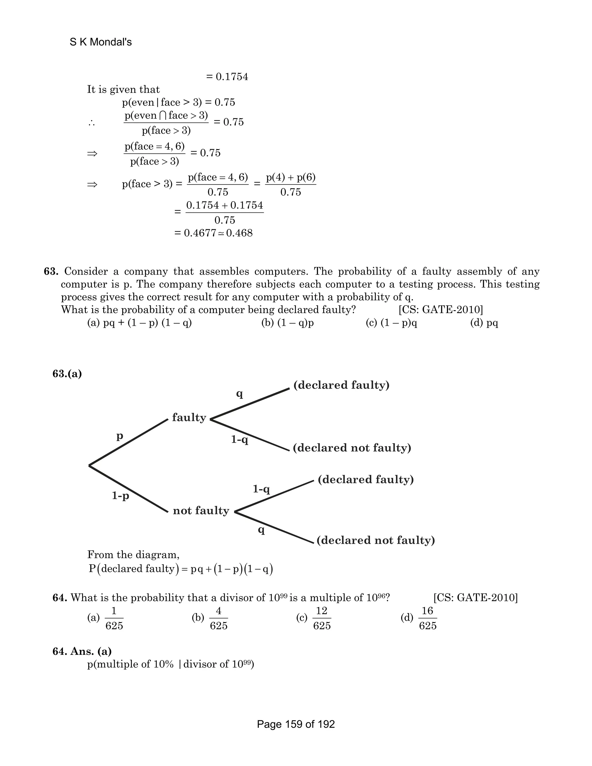 = 0.1754 
S K Mondal's 
It is given that 
p(even|face  3) = 0.75 
p(even face  
3) 
∴ ∩ = 0.75 
p(face  
3) 
⇒ p(face 4, 6) 
= 
 
p(face 3) 
= 0.75 
⇒ p(face  3) = p(face 4, 6) 
= = p(4) p(6) 
0.75 
+ 
0.75 
= 0.1754 + 
0.1754 
0.75 
= 0.4677  0.468 
63. Consider a company that assembles computers. The probability of a faulty assembly of any 
computer is p. The company therefore subjects each computer to a testing process. This testing 
process gives the correct result for any computer with a probability of q. 
What is the probability of a computer being declared faulty? [CS: GATE-2010] 
(a) pq + (1 – p) (1 – q) (b) (1 – q)p (c) (1 – p)q (d) pq 
63.(a) 
(declared faulty) 
(declared not faulty) 
(declared faulty) 
(declared not faulty) 
faulty 
not faulty 
p 
1-p 
q 
1-q 
1-q 
q 
From the diagram, 
P(declared faulty) = pq + (1 − p)(1 − q) 
64. What is the probability that a divisor of 1099 is a multiple of 1096? [CS: GATE-2010] 
(a) 1 
625 
(b) 4 
625 
(c) 12 
625 
(d) 16 
625 
64. Ans. (a) 
p(multiple of 10% |divisor of 1099) 
Page 159 of 192 
 
