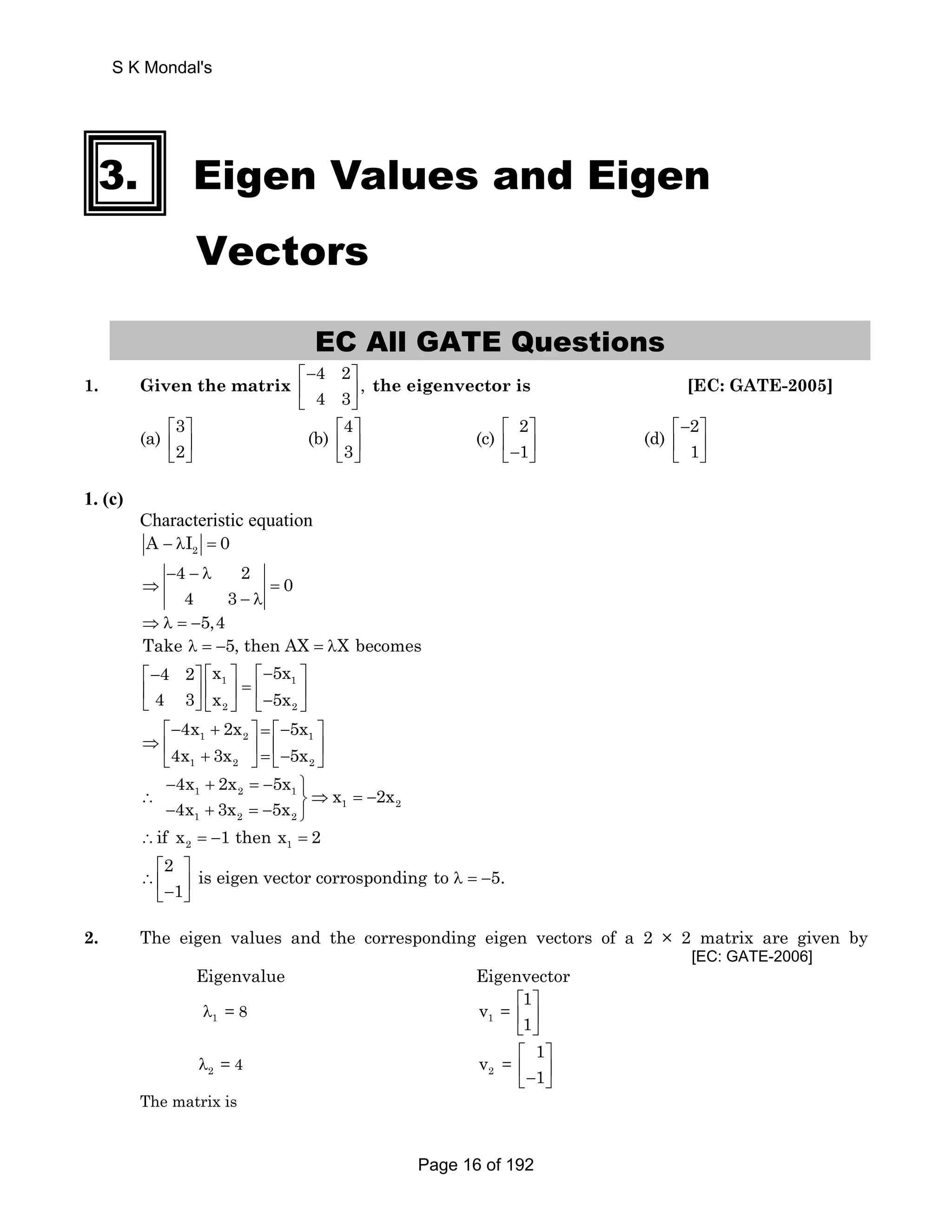 S K Mondal's 
3. Eigen Values and Eigen 
Vectors 
EC All GATE Questions 
1. Given the matrix 
4 2 , 
4 3 
⎡− ⎤ 
⎢ ⎥ 
⎣ ⎦ 
the eigenvector is [EC: GATE-2005] 
(a) 3 
⎡ ⎤ 
⎢ ⎣ 2 
⎥ 
⎦ 
(b) 4 
⎡ ⎤ 
⎢ ⎣ 3 
⎥ 
⎦ 
(c) 2 
⎡ ⎤ 
⎣ ⎢− 1 
⎥ ⎦ 
(d) 2 
⎡− ⎤ 
⎢ ⎣ 1 
⎥ 
⎦ 
1. (c) 
Characteristic equation 
2 A − λI = 0 
4 2 0 
4 3 
− − λ 
⇒ = 
− λ 
⇒λ = −5,4 
Take λ = −5, then AX = λX becomes 
⎡− 4 2 ⎤ ⎡ x ⎤ ⎡− 5x 
⎤ 
⎢ 4 3 ⎥ ⎢ 1 ⎥ = ⎢ 1 
⎥ ⎣ ⎦ ⎣ x 5x 
2 ⎦ ⎣− 2 
⎦ 
4x 2x 5x 
4x 3x 5x 
⎡− + ⎤ = ⎡− ⎤ 
1 2 1 
1 2 2 
⇒ ⎢ ⎥ ⎢ ⎥ ⎣ + ⎦ = ⎣− ⎦ 
4x 2x 5x x 2x 
4x 3x 5x 
− + =− ⎫ 
1 2 1 
∴ ⎬⇒ = − − + =− ⎭ 
1 2 
1 2 2 
2 1 ∴if x = −1 then x = 2 
2 is eigen vector corrosponding to 5. 
⎡ ⎤ 
∴⎢ ⎣− 1 
⎥ λ = − ⎦ 
2. The eigen values and the corresponding eigen vectors of a 2 × 2 matrix are given by 
[EC: GATE-2006] 
Eigenvalue Eigenvector 
λ1 = 8 1 v = 
11 
⎡ ⎤ 
⎢ ⎥ 
⎣ ⎦ 
λ2 = 4 2 v = 
11 
⎡ ⎤ 
⎢− ⎥ ⎣ ⎦ 
The matrix is 
Page 16 of 192 
 
