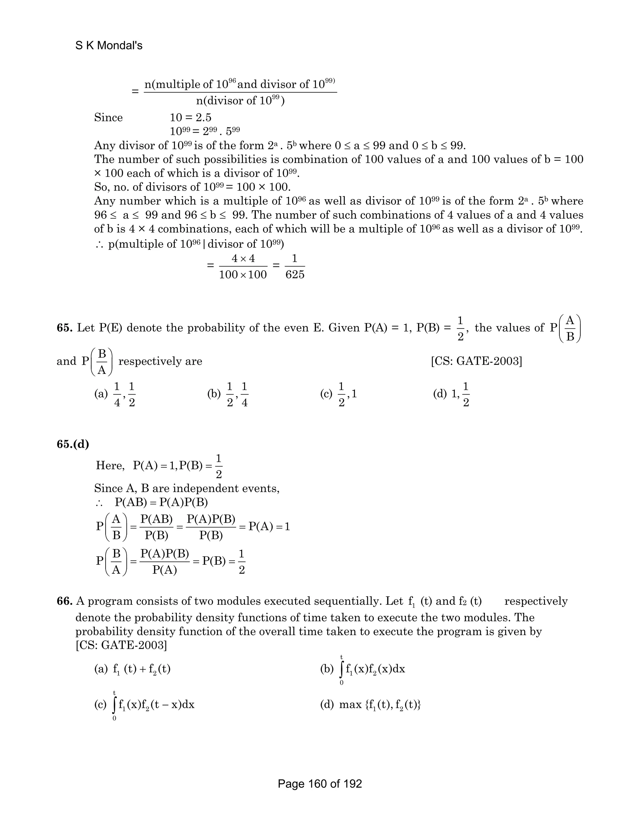S K Mondal's 
= 
n(multiple of 10 and divisor of 10 
96 99) 
n(divisor of 10 99 
) 
Since 10 = 2.5 
1099 = 299 . 599 
Any divisor of 1099 is of the form 2a . 5b where 0 ≤ a ≤ 99 and 0 ≤ b ≤ 99. 
The number of such possibilities is combination of 100 values of a and 100 values of b = 100 
× 100 each of which is a divisor of 1099. 
So, no. of divisors of 1099 = 100 × 100. 
Any number which is a multiple of 1096 as well as divisor of 1099 is of the form 2a . 5b where 
96 ≤ a ≤ 99 and 96 ≤ b ≤ 99. The number of such combinations of 4 values of a and 4 values 
of b is 4 × 4 combinations, each of which will be a multiple of 1096 as well as a divisor of 1099. 
∴ p(multiple of 1096|divisor of 1099) 
= 4 × 
4 
100 × 
100 
= 1 
625 
65. Let P(E) denote the probability of the even E. Given P(A) = 1, P(B) = 1 , 
2 
P A 
B 
the values of ⎛ ⎞ 
⎜ ⎟ 
⎝ ⎠ 
P B 
A 
and ⎛ ⎞ 
⎜ ⎟ 
⎝ ⎠ 
respectively are [CS: GATE-2003] 
(a) 1 , 1 
4 2 
(b) 1 , 1 
2 4 
(c) 1 ,1 
2 
(d) 1, 1 
2 
65.(d) 
Here, P(A) 1,P(B) 1 
2 = = 
Since A, B are independent events, 
∴ P(AB) = P(A)P(B) 
P A P(AB) P(A)P(B) P(A) 1 
⎛ ⎞ ⎜ ⎝ B ⎟ 
= ⎠ 
P(B) = P(B) 
= = P B P(A)P(B) P(B) 1 
A P(A) 2 
⎛ ⎞ = = = ⎜ ⎟ 
⎝ ⎠ 
66. A program consists of two modules executed sequentially. Let 1 f (t) and f2 (t) respectively 
denote the probability density functions of time taken to execute the two modules. The 
probability density function of the overall time taken to execute the program is given by 
[CS: GATE-2003] 
(a) 1 2 f (t) + f (t) (b) 
t 
1 2 
0 
∫ f (x)f (x)dx 
(c) 
t 
1 2 
0 
∫ f (x)f (t − x)dx (d) 1 2 max {f (t), f (t)} 
Page 160 of 192 
 