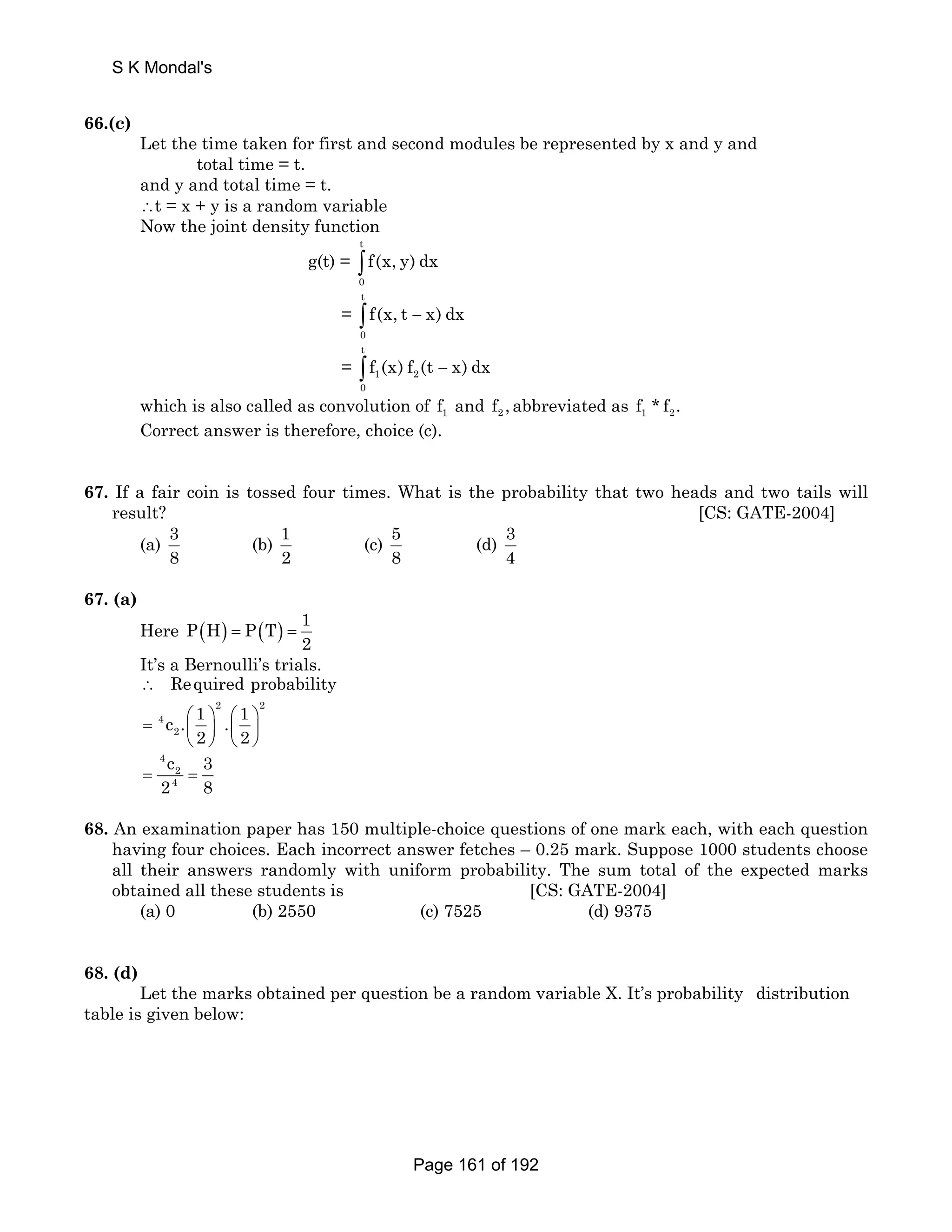S K Mondal's 
66.(c) 
Let the time taken for first and second modules be represented by x and y and 
total time = t. 
and y and total time = t. 
∴t = x + y is a random variable 
Now the joint density function 
g(t) = ∫ t 
0 
f(x, y) dx 
= − ∫ t 
0 
f(x, t x) dx 
= − ∫ t 
f (x) f (t x)dx 
1 2 
0 
which is also called as convolution of 1 f and 2 f ,abbreviated as 1 2 f *f . 
Correct answer is therefore, choice (c). 
67. If a fair coin is tossed four times. What is the probability that two heads and two tails will 
result? [CS: GATE-2004] 
(a) 3 
8 
(b) 1 
2 
(c) 58 
(d) 3 
4 
67. (a) 
Here P(H) P(T) 1 
2 = = 
It’s a Bernoulli’s trials. 
∴ Required probability 
2 2 
= 4 
⎛ ⎞ ⎛ ⎞ ⎜ ⎟ ⎜ ⎟ 
c . 1 . 1 
2 
2 2 
⎝ ⎠ ⎝ ⎠ 
4 
c 3 
= 2 
2 = 
4 
8 68. An examination paper has 150 multiple-choice questions of one mark each, with each question 
having four choices. Each incorrect answer fetches – 0.25 mark. Suppose 1000 students choose 
all their answers randomly with uniform probability. The sum total of the expected marks 
obtained all these students is [CS: GATE-2004] 
(a) 0 (b) 2550 (c) 7525 (d) 9375 
68. (d) 
Let the marks obtained per question be a random variable X. It’s probability distribution 
table is given below: 
Page 161 of 192 
 