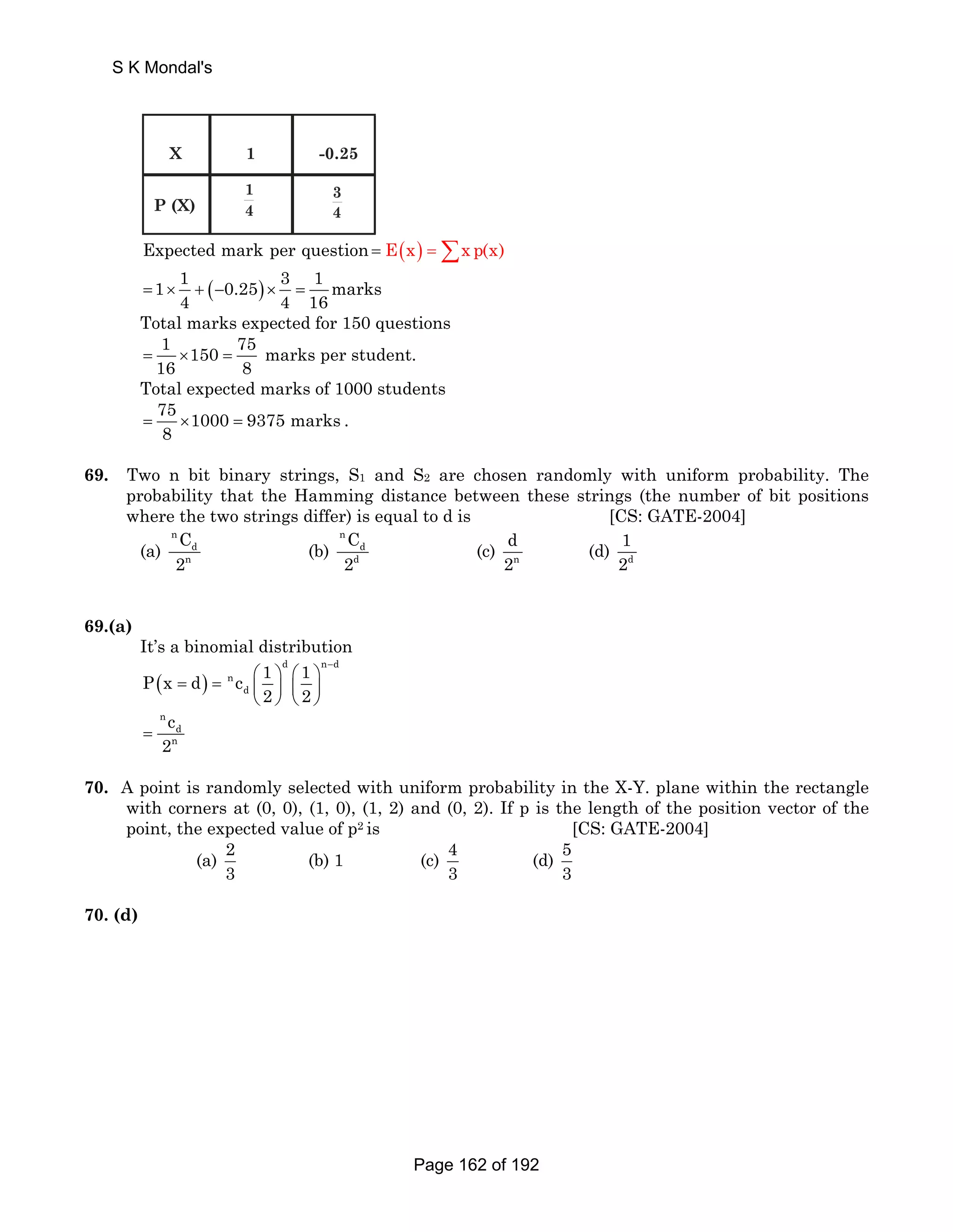 S K Mondal's 
X 
P (X) 
1 
14 
-0.25 
34 
Expected mark per question = E(x) =Σx p(x) 
1 1 ( 0.25) 3 1 marks 
4 4 16 = × + − × = 
Total marks expected for 150 questions 
1 150 75 marks per student. 
16 8 = × = 
Total expected marks of 1000 students 
75 1000 9375 marks 
8 = × = . 
69. Two n bit binary strings, S1 and S2 are chosen randomly with uniform probability. The 
probability that the Hamming distance between these strings (the number of bit positions 
where the two strings differ) is equal to d is [CS: GATE-2004] 
n 
(a) 
n C 
d 
2 
(b) 
n 
d C 
d 
2 
d 
2 
(c) n 
1 
2 
(d) d 
69.(a) 
It’s a binomial distribution 
d nd 
( ) 
− = = ⎛ ⎞ ⎛ ⎞ ⎜ ⎟ ⎜ ⎟ 
P x d n 
c 1 1 
d 
2 2 
⎝ ⎠ ⎝ ⎠ 
n 
c 
= 
2 d 
n 
70. A point is randomly selected with uniform probability in the X-Y. plane within the rectangle 
with corners at (0, 0), (1, 0), (1, 2) and (0, 2). If p is the length of the position vector of the 
point, the expected value of p2 is [CS: GATE-2004] 
(a) 2 
3 
(b) 1 (c) 4 
3 
(d) 53 
70. (d) 
Page 162 of 192 
 