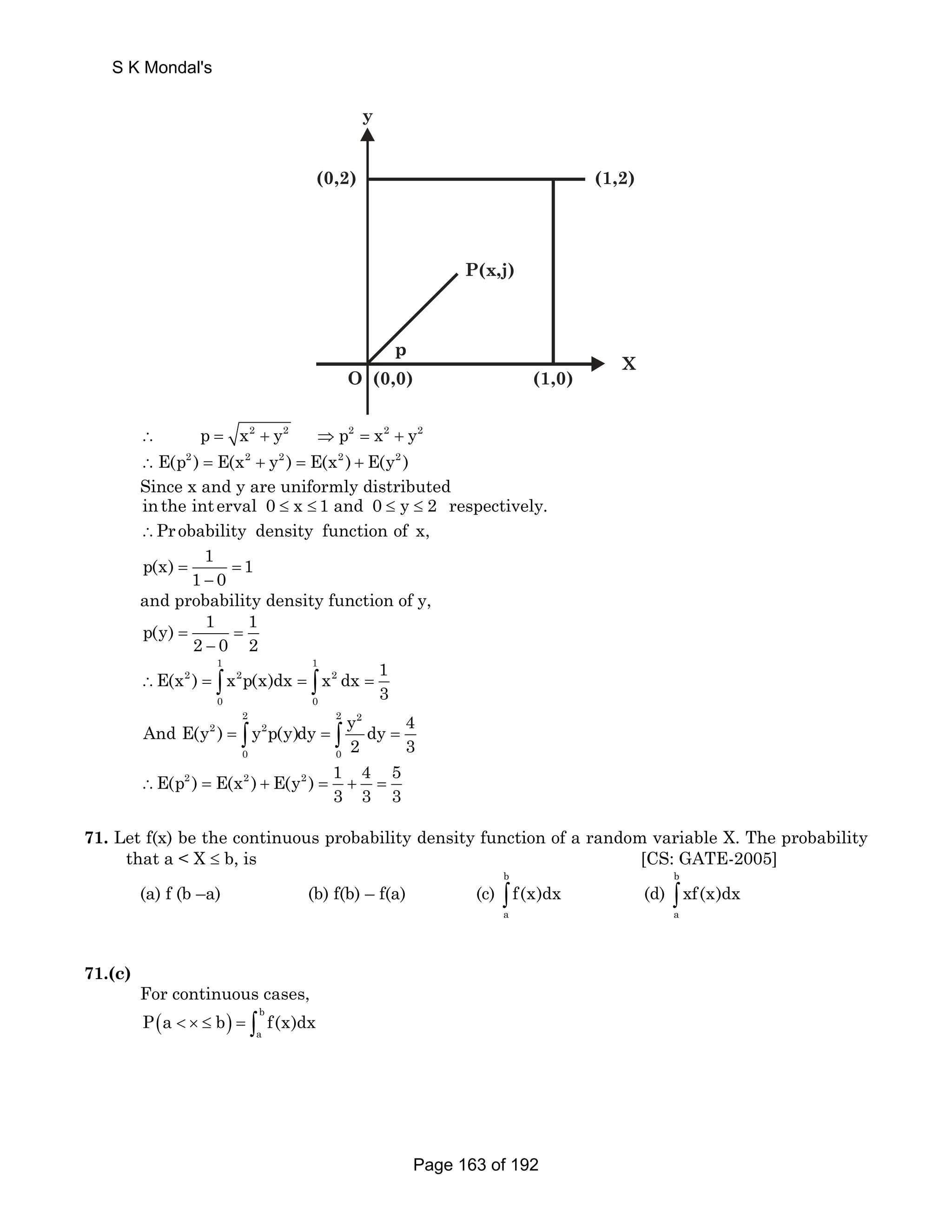 (1,2) 
P(x,j) 
(0,2) 
y 
O (0,0) (1,0) 
X 
p 
S K Mondal's 
∴ p = x2 + y2 ⇒ p2 = x2 + y2 
∴E(p2 ) = E(x2 + y2 ) = E(x2 ) + E(y2 ) 
Since x and y are uniformly distributed 
inthe int erval 0 ≤ x ≤ 1 and 0 ≤ y ≤ 2 respectively. 
∴Pr obability density function of x, 
p(x) 1 1 
= 1 0 = 
− 
and probability density function of y, 
p(y) 1 1 
2 0 2 = = 
− 
1 1 
E(x ) x p(x)dx x dx 1 
∴ 2 = ∫ 2 = ∫ 2 
= 
3 0 0 
2 2 2 
And E(y ) y p(y)dy y dy 4 
2 3 = ∫ = ∫ = 
2 2 
0 0 
E(p2 ) E(x2 ) E(y2 ) 1 4 5 
3 3 3 ∴ = + = + = 
71. Let f(x) be the continuous probability density function of a random variable X. The probability 
that a  X ≤ b, is [CS: GATE-2005] 
b 
(a) f (b –a) (b) f(b) – f(a) (c) 
∫ f(x)dx (d) 
a 
b 
∫ xf(x)dx 
a 
71.(c) 
For continuous cases, 
( ) b 
a P a  × ≤ b = ∫ f(x)dx 
Page 163 of 192 
 