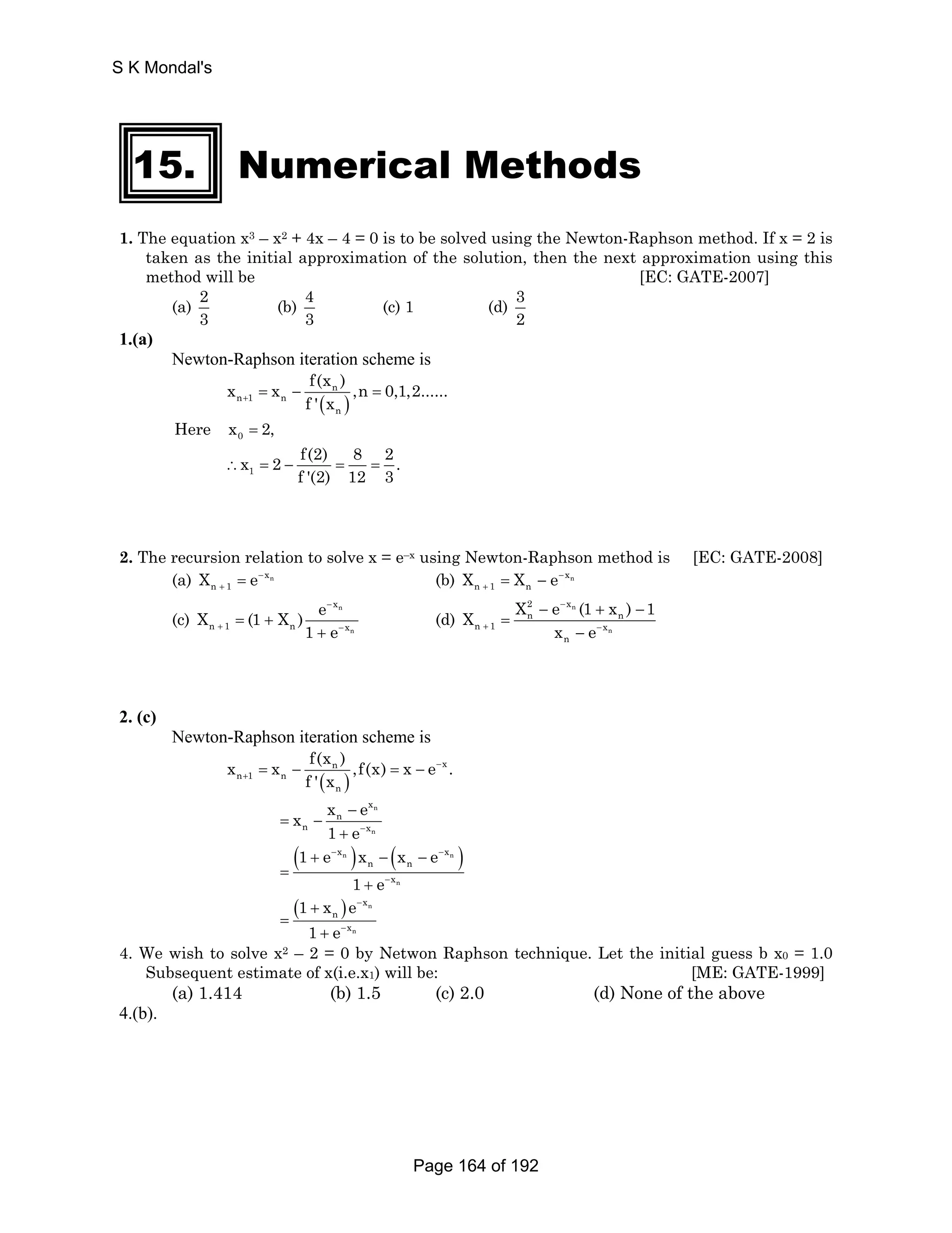 S K Mondal's 
15. Numerical Methods 
1. The equation x3 – x2 + 4x – 4 = 0 is to be solved using the Newton-Raphson method. If x = 2 is 
taken as the initial approximation of the solution, then the next approximation using this 
method will be [EC: GATE-2007] 
(a) 2 
3 
(b) 4 
3 
(c) 1 (d) 3 
2 
1.(a) 
Newton-Raphson iteration scheme is 
x x f(x ) n 
,n 0,1,2...... 
n + 1 = n 
− f ' ( x ) 
= 
n 
Here x = 2, 
0 x 2 f(2) 8 2 . 
∴ 1 
= − f '(2) = 12 = 
3 2. The recursion relation to solve x = e–x using Newton-Raphson method is [EC: GATE-2008] 
(a) xn 
+ = (b) xn 
n 1 X e− 
X X e− 
n 1 = + n − 
X (1 X ) e 
− 
(c) n 
n 
x 
+ − = + 
n 1 n x 
1 + 
e 
2 − 
x 
X X e (1 x ) 1 
n − + n 
− 
(d) n 
n 
n 1 x 
x e 
+ − 
n 
= 
− 
2. (c) 
Newton-Raphson iteration scheme is 
x x f(x ) n ,f(x) x e x 
. 
( ) 
n 1 n 
n 
f ' x 
− 
+ = − = − 
n 
x 
n 
x x e 
n 
− 
n x 
1 e− 
= − 
+ 
( 1 + e − x n ) x − ( x − 
e 
− 
x 
n ) 
n n 
n 
x 
1 e 
− 
= 
+ 
( ) n 
1 x e 
1 e 
n 
x 
n 
x 
− 
− 
+ 
= 
+ 
4. We wish to solve x2 – 2 = 0 by Netwon Raphson technique. Let the initial guess b x0 = 1.0 
Subsequent estimate of x(i.e.x1) will be: [ME: GATE-1999] 
(a) 1.414 (b) 1.5 (c) 2.0 (d) None of the above 
4.(b). 
Page 164 of 192 
 