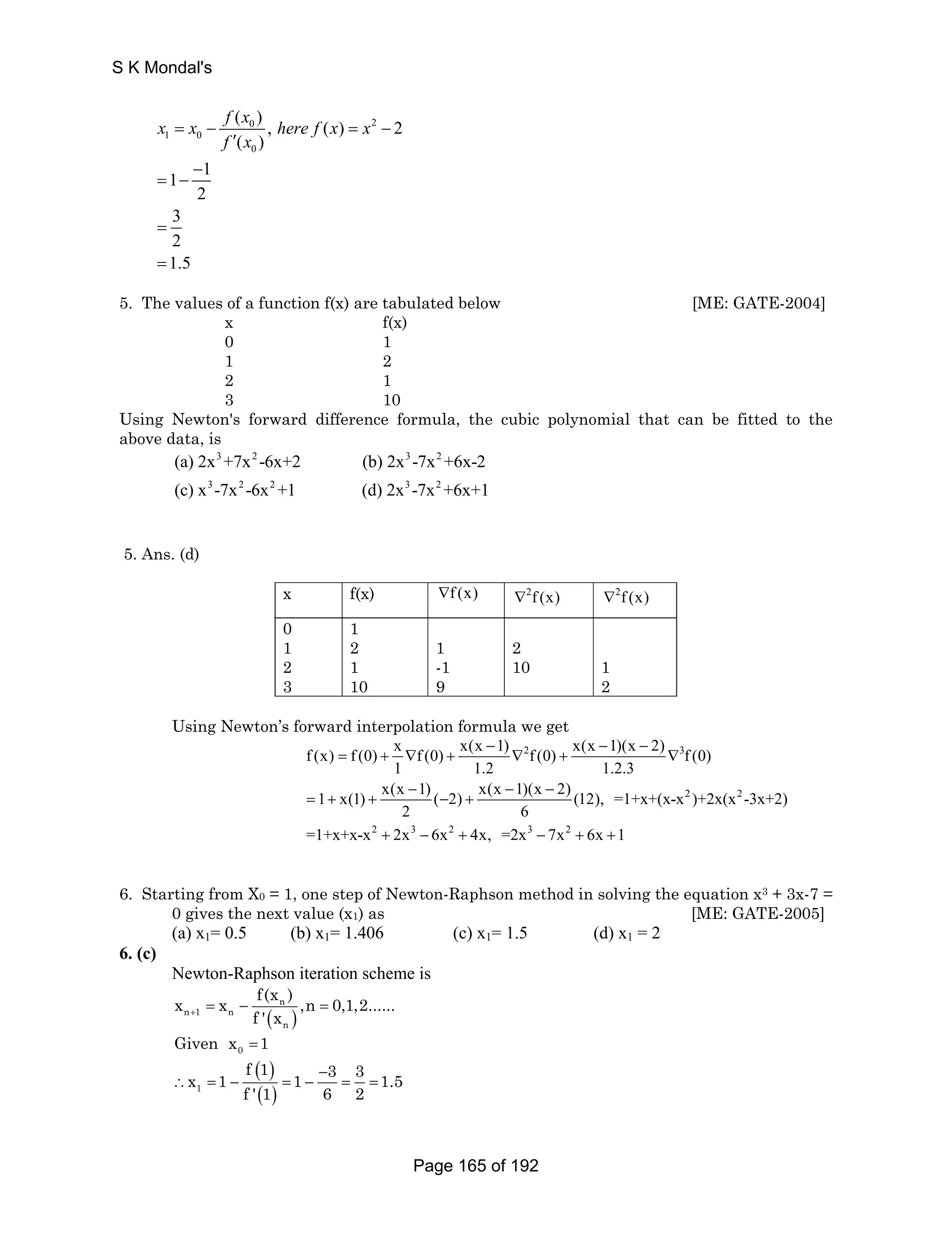 x x f x here f x x 
( 0 ), () 2 
2 
( ) 
= − = − 
1 0 
0 
1 1 
2 
3 
2 
1.5 
′ 
f x 
− 
= − 
= 
= 
5. The values of a function f(x) are tabulated below [ME: GATE-2004] 
x f(x) 
0 1 
1 2 
2 1 
3 10 
Using Newton's forward difference formula, the cubic polynomial that can be fitted to the 
above data, is 
3 2 3 2 
(a) 2x +7x -6x+2 (b) 2x -7x +6x-2 
(c) x 3 -7x 2 -6x 2 +1 (d) 2x 3 -7x 2 
+6x+1 
5. Ans. (d) 
x f(x) ∇f (x) ∇2f (x) ∇2f (x) 
0 
1 
1 
2 
1 
2 
2 
1 
-1 
10 
1 
3 
10 
9 
2 
Using Newton’s forward interpolation formula we get 
f (x) = f (0) + x − ∇ f (0) + x(x 1) ∇ 2 − f (0) + x(x 1)(x − 
2) ∇ 
3 
f (0) 
1 x(1) x(x 1) ( 2) x(x 1)(x 2) (12), =1+x+(x-x 2 )+2x(x 2 
-3x+2) 
1 1.2 1.2.3 
− − − 
= + + − + 
2 6 
2 3 2 3 2 
=1+x+x-x + 2x − 6x + 4x, =2x − 7x + 6x + 
1 
6. Starting from X0 = 1, one step of Newton-Raphson method in solving the equation x3 + 3x-7 = 
0 gives the next value (x1) as [ME: GATE-2005] 
(a) x1= 0.5 (b) x1= 1.406 (c) x1= 1.5 (d) x1 = 2 
6. (c) 
Newton-Raphson iteration scheme is 
x x f(x ) n 
,n 0,1,2...... 
+ f ' x = − = 
( ) 
n 1 n 
n 
0 Given x =1 
( ) 
x 1 f 1 1 3 3 1.5 
∴ = − = − = = 
1 ( ) 
− 
f ' 1 6 2 
S K Mondal's 
Page 165 of 192 
 