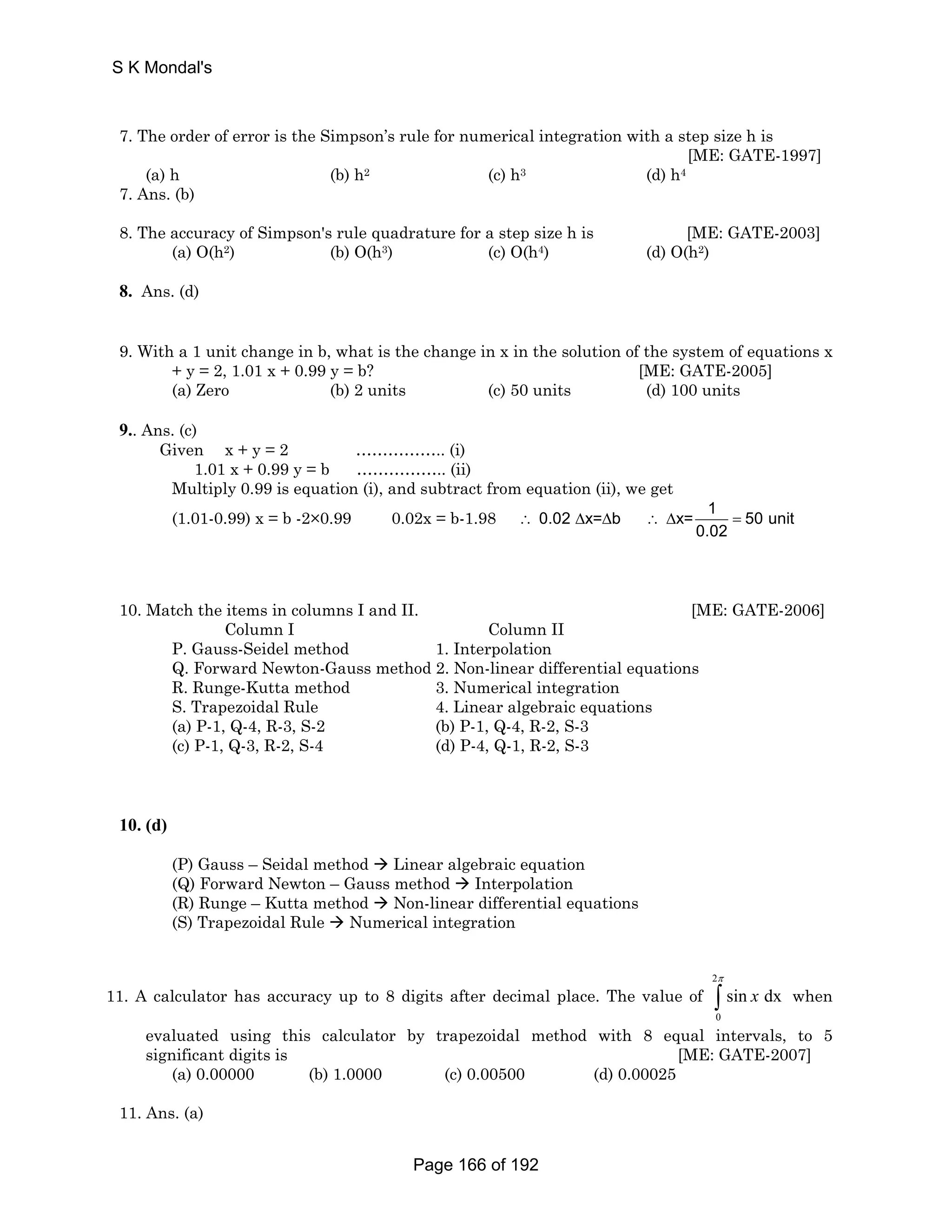 S K Mondal's 
7. The order of error is the Simpson’s rule for numerical integration with a step size h is 
[ME: GATE-1997] 
(a) h (b) h2 (c) h3 (d) h4 
7. Ans. (b) 
8. The accuracy of Simpson's rule quadrature for a step size h is [ME: GATE-2003] 
(a) O(h2) (b) O(h3) (c) O(h4) (d) O(h2) 
8. Ans. (d) 
9. With a 1 unit change in b, what is the change in x in the solution of the system of equations x 
+ y = 2, 1.01 x + 0.99 y = b? [ME: GATE-2005] 
(a) Zero (b) 2 units (c) 50 units (d) 100 units 
9.. Ans. (c) 
Given x + y = 2 …………….. (i) 
1.01 x + 0.99 y = b …………….. (ii) 
Multiply 0.99 is equation (i), and subtract from equation (ii), we get 
(1.01-0.99) x = b -2×0.99 0.02x = b-1.98 ∴ 0.02 Δ x= Δ b ∴Δ x= 1 = 
50 unit 
0.02 
10. Match the items in columns I and II. [ME: GATE-2006] 
Column I Column II 
P. Gauss-Seidel method 1. Interpolation 
Q. Forward Newton-Gauss method 2. Non-linear differential equations 
R. Runge-Kutta method 3. Numerical integration 
S. Trapezoidal Rule 4. Linear algebraic equations 
(a) P-1, Q-4, R-3, S-2 (b) P-1, Q-4, R-2, S-3 
(c) P-1, Q-3, R-2, S-4 (d) P-4, Q-1, R-2, S-3 
10. (d) 
(P) Gauss – Seidal method Æ Linear algebraic equation 
(Q) Forward Newton – Gauss method Æ Interpolation 
(R) Runge – Kutta method Æ Non-linear differential equations 
(S) Trapezoidal Rule Æ Numerical integration 
11. A calculator has accuracy up to 8 digits after decimal place. The value of 
2 
π 
∫ when 
0 
sin x dx 
evaluated using this calculator by trapezoidal method with 8 equal intervals, to 5 
significant digits is [ME: GATE-2007] 
(a) 0.00000 (b) 1.0000 (c) 0.00500 (d) 0.00025 
11. Ans. (a) 
Page 166 of 192 
 