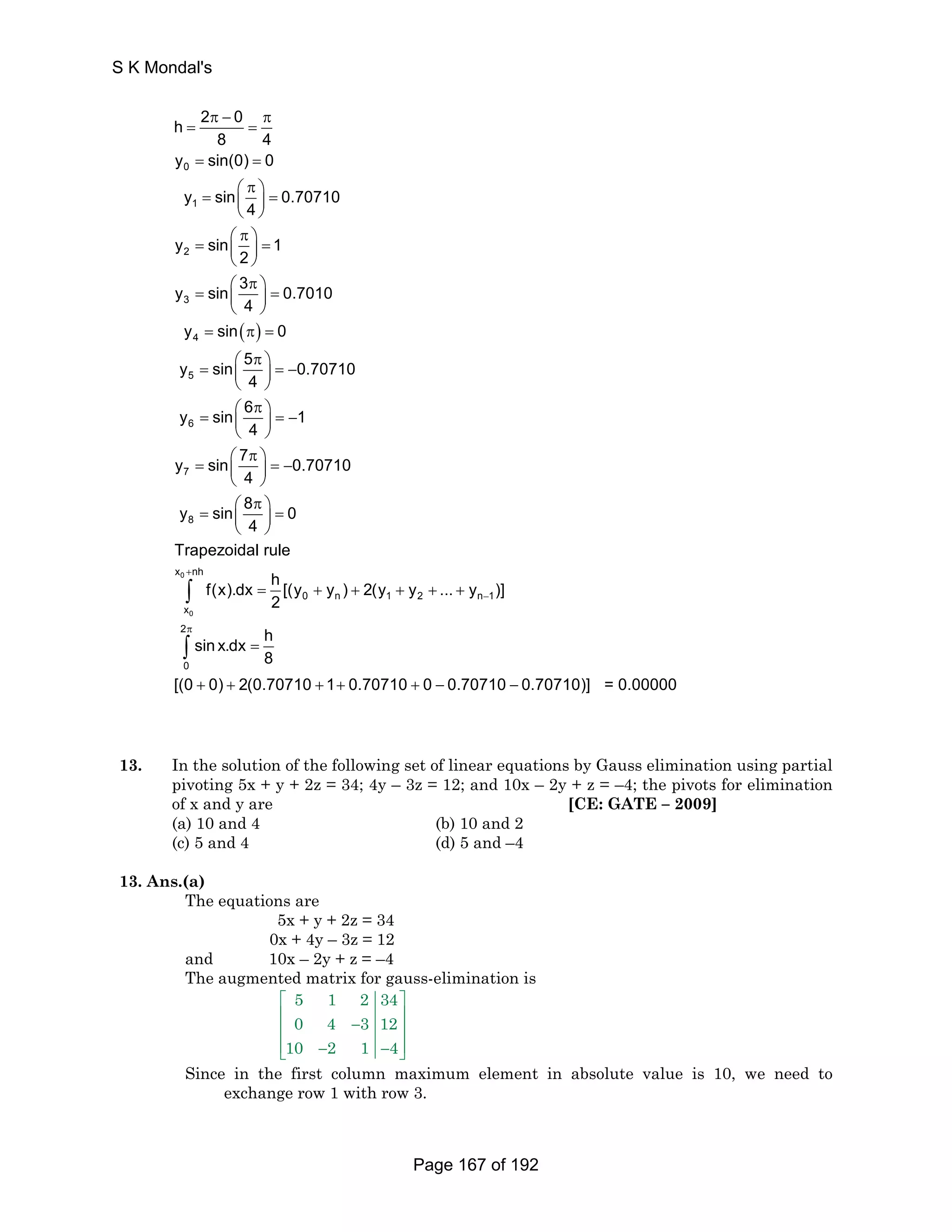h 2 0 
π − π 
= = 
= = 
⎛ π ⎞ = ⎜ ⎟ = 
⎝ ⎠ 
⎛ π ⎞ = ⎜ ⎟ = 
⎝ ⎠ 
⎛ π ⎞ = ⎜ ⎟ = 
⎝ ⎠ 
( ) 
= π = 
⎛ π ⎞ = ⎜ ⎟ = − 
⎝ ⎠ 
⎛ π ⎞ = ⎜ ⎟ = − 
⎝ ⎠ 
⎛ π = 
⎝ 
0 
1 
2 
3 
4 
5 
6 
7 
8 4 
y sin(0) 0 
y sin 0.70710 
4 
y sin 1 
2 
y sin 3 0.7010 
4 
y sin 0 
y sin 5 0.70710 
4 
y sin 6 1 
4 
7 y sin4 
8 
x + 
nh 
− 
π 
⎞ = − ⎜ ⎟ 
⎠ 
⎛ π ⎞ = ⎜ ⎟ = 
⎝ ⎠ 
= + + + + + 
= 
+ + + + + − − 
0 
∫ 
∫ 
0 
0 n 1 2 n1 
x 
2 
0 
0.70710 
y sin 8 0 
4 
Trapezoidal rule 
f(x).dx h [(y y ) 2(y y ... y )] 
2 
sin x.dx h 
8 
[(0 0) 2(0.70710 1 0.70710 0 0.70710 0.70710)] = 0.00000 
13. In the solution of the following set of linear equations by Gauss elimination using partial 
pivoting 5x + y + 2z = 34; 4y – 3z = 12; and 10x – 2y + z = –4; the pivots for elimination 
of x and y are [CE: GATE – 2009] 
(a) 10 and 4 (b) 10 and 2 
(c) 5 and 4 (d) 5 and –4 
13. Ans.(a) 
The equations are 
5x + y + 2z = 34 
0x + 4y – 3z = 12 
and 10x – 2y + z = –4 
The augmented matrix for gauss-elimination is 
5 1 2 34 
0 4 3 12 
10 2 1 4 
⎡ ⎤ 
⎢ − ⎥ ⎢ ⎥ 
⎢⎣ − − ⎥⎦ 
Since in the first column maximum element in absolute value is 10, we need to 
exchange row 1 with row 3. 
S K Mondal's 
Page 167 of 192 
 