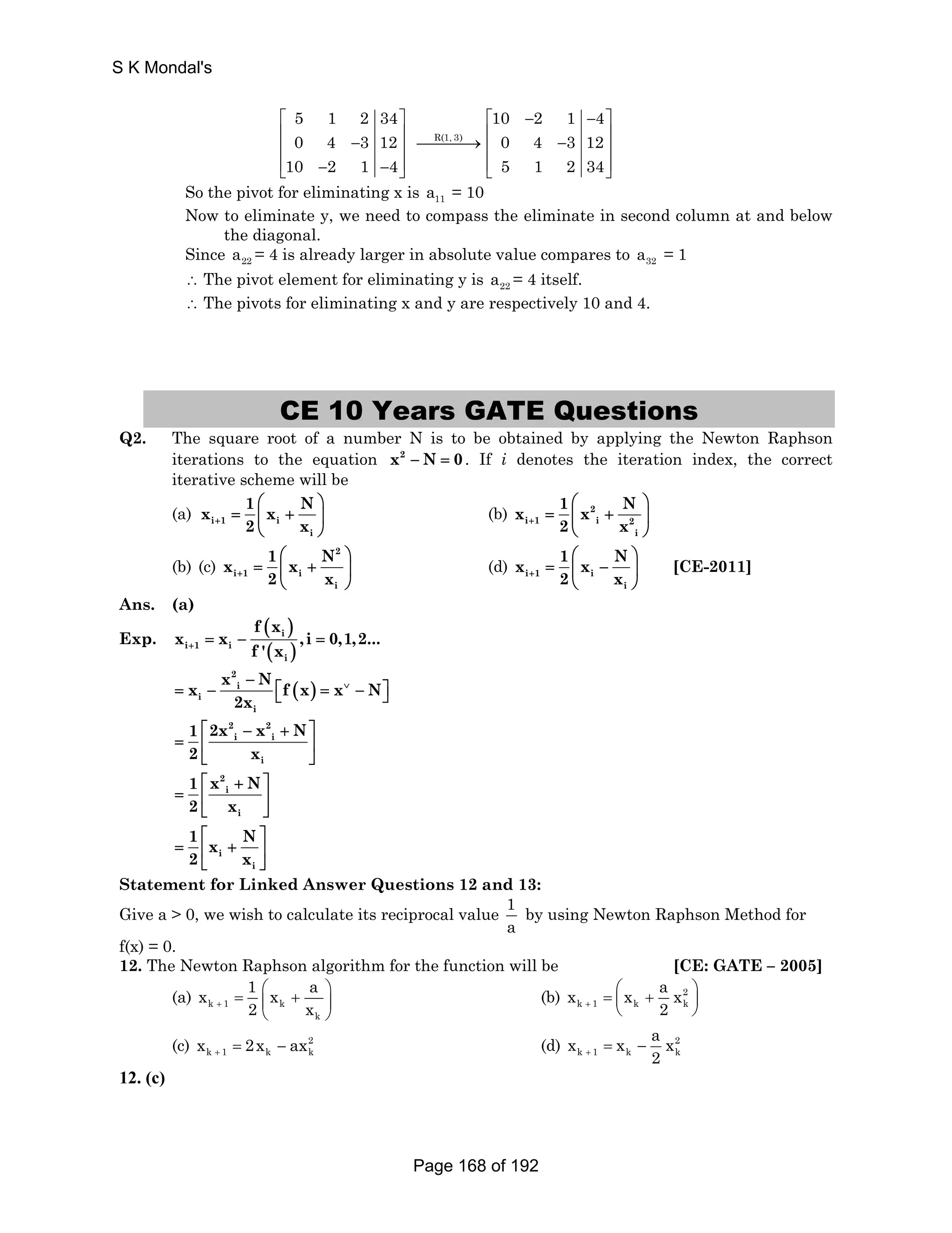 5 1 2 34 
0 4 3 12 
10 2 1 4 
⎡ ⎤ 
⎢ − ⎥ ⎢ ⎥ 
⎢⎣ − − ⎥⎦ 
⎯⎯R(1,⎯3)⎯→ 
10 2 1 4 
0 4 3 12 
5 1 2 34 
⎡ − − ⎤ 
⎢ − ⎥ ⎢ ⎥ 
⎢⎣ ⎥⎦ 
S K Mondal's 
So the pivot for eliminating x is 11 a = 10 
Now to eliminate y, we need to compass the eliminate in second column at and below 
the diagonal. 
Since 22 a = 4 is already larger in absolute value compares to 32 a = 1 
∴ The pivot element for eliminating y is 22 a = 4 itself. 
∴ The pivots for eliminating x and y are respectively 10 and 4. 
CE 10 Years GATE Questions 
Q2. The square root of a number N is to be obtained by applying the Newton Raphson 
iterations to the equation x2 − N = 0. If i denotes the iteration index, the correct 
iterative scheme will be 
(a) x 1 ⎛ N 
⎞ 
= i 1 ⎜ x + i 
⎟ 
i 
+ 2 x 
⎝ ⎠ 
x 1 x N 
⎛ ⎞ 
(b) 2 
= ⎜ + ⎟ 
i 1 i 2 
i 
+ 2 x 
⎝ ⎠ 
(b) (c) 
2 
x 1 x N 
⎛ ⎞ 
= ⎜ + ⎟ 
i 1 i 
i 
+ 2 x 
⎝ ⎠ 
x 1 x N 
⎛ ⎞ 
(d) i 1 i 
= ⎜ − ⎟ 
i 
+ 2 x 
⎝ ⎠ 
[CE-2011] 
Ans. (a) 
( ) 
Exp. i 
( ) 
i 1 i 
i 
f x 
x x ,i 0,1,2... 
+ f ' x = − = 
x x N f x x N 
− = − ∨ ⎣ ⎡ ( ) 
= − ⎦ 
⎤ 2 
i 
i 
i 
2x 
1 2x 2 x 2 
N 
i i 
2 x 
⎡ − + ⎤ 
= ⎢ ⎥ 
⎣ i 
⎦ 
1 x 2 
N 
i 
2 x 
⎡ + ⎤ 
= ⎢ ⎥ 
⎣ i 
⎦ 
1 x N 
2 x 
⎡ ⎤ 
= ⎢ + ⎥ 
i 
⎣ i 
⎦ 
Statement for Linked Answer Questions 12 and 13: 
Give a  0, we wish to calculate its reciprocal value 1 
a 
by using Newton Raphson Method for 
f(x) = 0. 
12. The Newton Raphson algorithm for the function will be [CE: GATE – 2005] 
x 1 x a 
= ⎛ + ⎞ ⎜ ⎟ 
(a) k 1 k 
k 
+ 2 x 
⎝ ⎠ 
x x a x 
= ⎛ + ⎞ ⎜ ⎟ 
⎝ ⎠ 
(b) 2 
k 1 k k 
+ 2 
x x a x 
k 1 k k x 2x ax + = − (d) 2 
(c) 2 
+ 2 = − 
k 1 k k 
12. (c) 
Page 168 of 192 
 