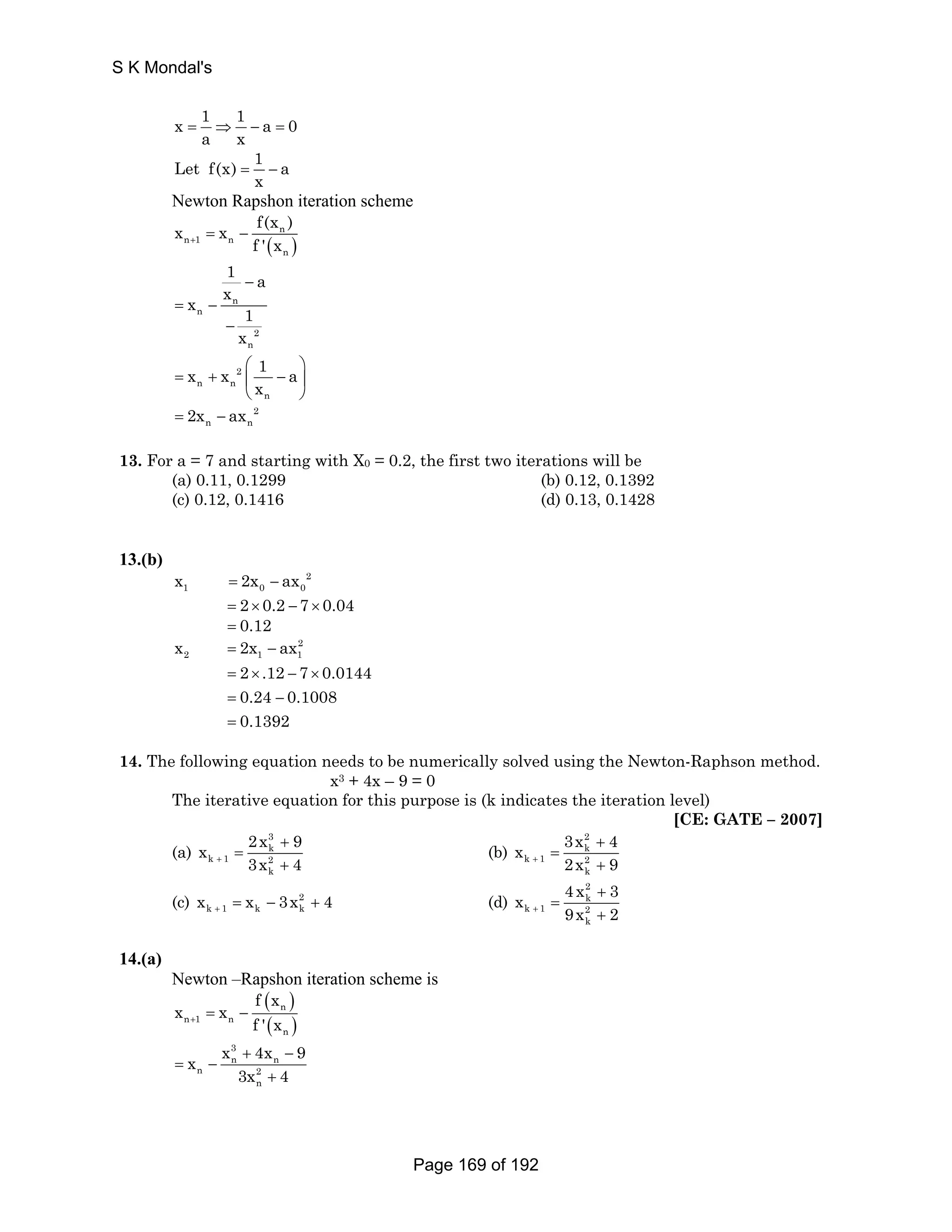x 1 1 a 0 
a x = ⇒ − = 
Let f(x) 1 a 
x = − 
Newton Rapshon iteration scheme 
x x f(x ) 
n 
( ) 
n 1 n 
n 
+ f ' x = − 
1 − 
a 
x x n 
n 
1 
2 
n 
x 
= − 
− 
x x 2 
1 a 
= + ⎜ − ⎟ 
n n 
⎛ ⎞ 
n 
x 
⎝ ⎠ 
n n 2x ax 
= − 2 
13. For a = 7 and starting with X0 = 0.2, the first two iterations will be 
(a) 0.11, 0.1299 (b) 0.12, 0.1392 
(c) 0.12, 0.1416 (d) 0.13, 0.1428 
13.(b) 
2 
1 0 0 x = 2x − ax 
= 2× 0.2 − 7 × 0.04 
= 0.12 
= − 
= × − × 
= − 
= 
2 1 1 x 2x ax 
2 
2 .12 7 0.0144 
0.24 0.1008 
0.1392 
14. The following equation needs to be numerically solved using the Newton-Raphson method. 
x3 + 4x – 9 = 0 
The iterative equation for this purpose is (k indicates the iteration level) 
[CE: GATE – 2007] 
(a) 
2x 3 
x 9 
k 
k 1 2 
+ 3x 4 
k 
+ 
= 
+ 
(b) 
3x 2 
x 4 
k 
k 1 2 
+ 2x 9 
k 
+ 
= 
+ 
(c) 2 
k 1 k k x x 3x 4 + = − + (d) 
4 x 2 
x 3 
k 
k 1 2 
+ 9x 2 
k 
+ 
= 
+ 
14.(a) 
Newton –Rapshon iteration scheme is 
( ) 
n 
( ) 
n 1 n 
n 
f x 
x x 
+ f ' x = − 
3 
x x 4x 9 
n + n 
− 
n 2 
3x 4 
n 
= − 
+ 
S K Mondal's 
Page 169 of 192 
 
