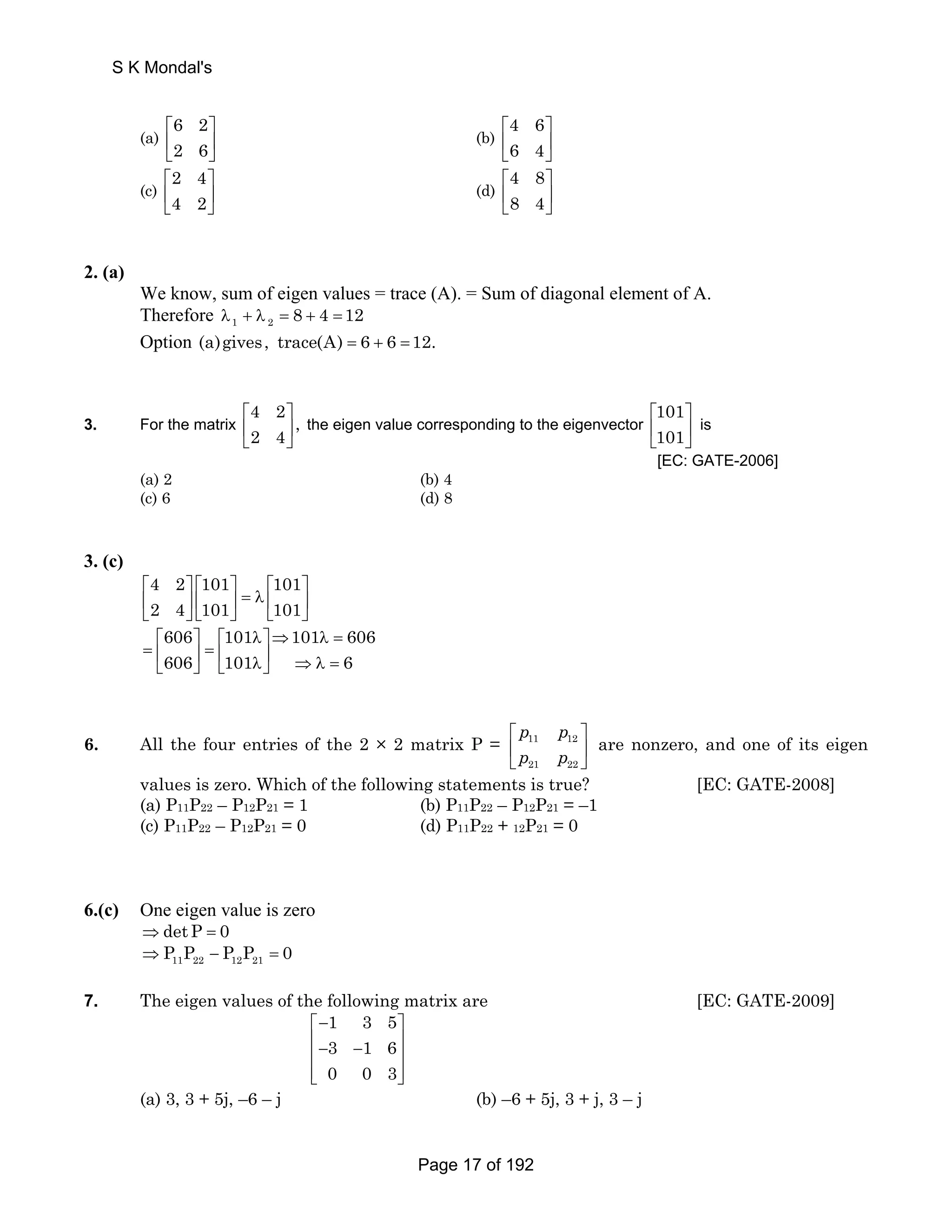 S K Mondal's 
(a) 
6 2 
2 6 
⎡ ⎤ 
⎢ ⎥ 
⎣ ⎦ 
(b) 
4 6 
6 4 
⎡ ⎤ 
⎢ ⎥ 
⎣ ⎦ 
(c) 2 4 
⎡ ⎤ 
⎢ ⎥ 
⎣ 4 2 
⎦ 
(d) 
4 8 
8 4 
⎡ ⎤ 
⎢ ⎥ 
⎣ ⎦ 
2. (a) 
We know, sum of eigen values = trace (A). = Sum of diagonal element of A. 
Therefore λ1 + λ 2 = 8 + 4 =12 
Option (a)gives, trace(A) = 6 + 6 =12. 
3. For the matrix 
4 2 , 
2 4 
⎡ ⎤ 
⎢ ⎥ 
⎣ ⎦ 
the eigen value corresponding to the eigenvector 
101 
101 
⎡ ⎤ 
⎢ ⎥ 
⎣ ⎦ 
is 
[EC: GATE-2006] 
(a) 2 (b) 4 
(c) 6 (d) 8 
3. (c) 
4 2 101 101 
2 4 101 101 
⎡ ⎤ ⎡ ⎤ ⎡ ⎤ 
⎢ ⎥ ⎢ ⎥ = λ ⎢ ⎥ 
⎣ ⎦⎣ ⎦ ⎣ ⎦ 
606 101 101 606 
606 101 6 
⎡ ⎤ ⎡ λ⎤⇒ λ = 
= ⎢ ⎥ = ⎢ ⎥ ⎣ ⎦ ⎣ λ⎦ ⇒λ = 
p p 
p p 
⎡ ⎤ 
⎢ ⎥ 
⎣ ⎦ 
6. All the four entries of the 2 × 2 matrix P = 11 12 
21 22 
are nonzero, and one of its eigen 
values is zero. Which of the following statements is true? [EC: GATE-2008] 
(a) P11P22 – P12P21 = 1 (b) P11P22 – P12P21 = –1 
(c) P11P22 – P12P21 = 0 (d) P11P22 + 12P21 = 0 
6.(c) One eigen value is zero 
⇒detP = 0 
11 22 12 21 ⇒P P − P P = 0 
7. The eigen values of the following matrix are [EC: GATE-2009] 
1 3 5 
3 1 6 
0 0 3 
⎡− ⎤ 
⎢− − ⎥ ⎢ ⎥ 
⎢⎣ ⎥⎦ 
(a) 3, 3 + 5j, –6 – j (b) –6 + 5j, 3 + j, 3 – j 
Page 17 of 192 
 