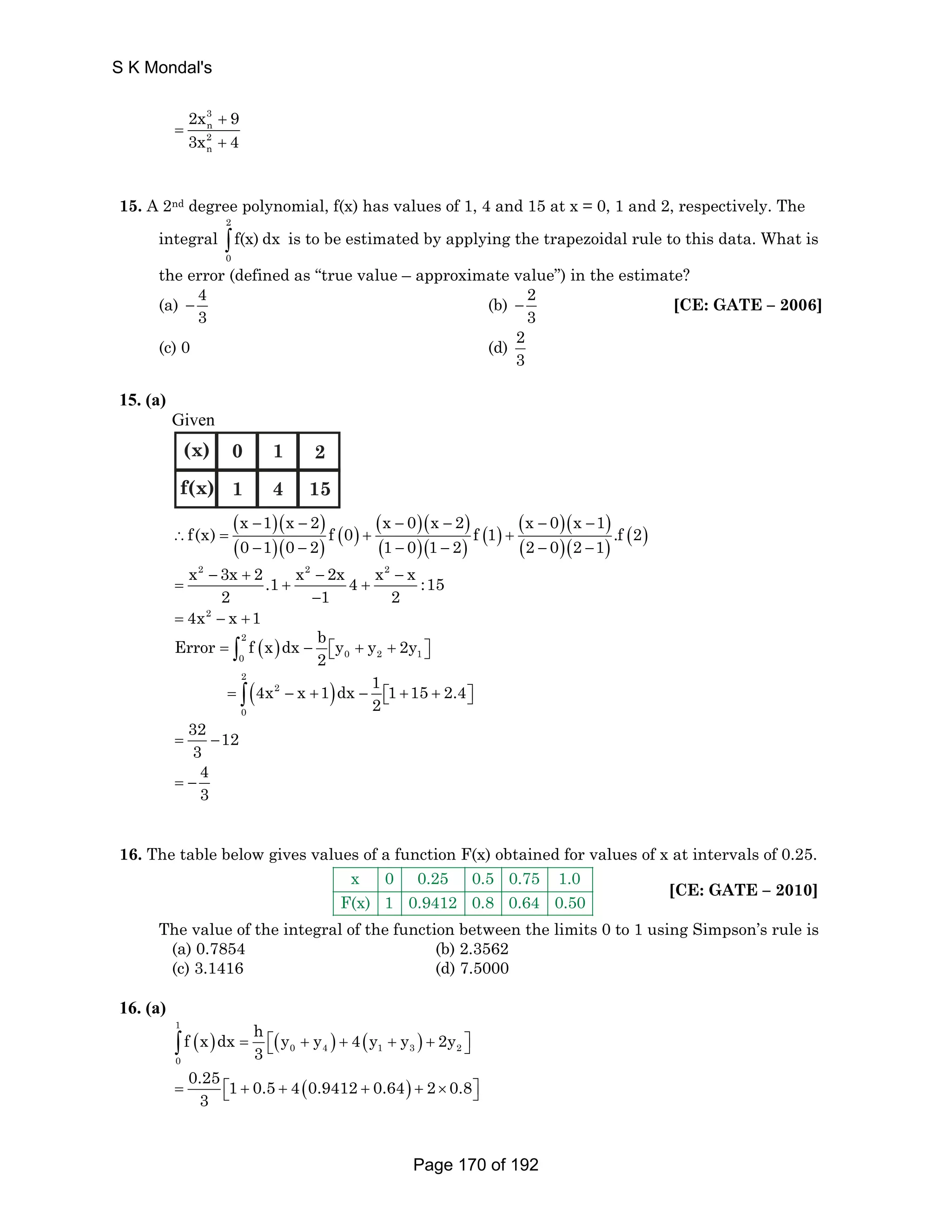 S K Mondal's 
2x 9 
3x 4 
3 
n 
2 
n 
+ 
= 
+ 
15. A 2nd degree polynomial, f(x) has values of 1, 4 and 15 at x = 0, 1 and 2, respectively. The 
integral 
2 
∫ f(x) dx is to be estimated by applying the trapezoidal rule to this data. What is 
0 
the error (defined as “true value – approximate value”) in the estimate? 
(a) 4 
3 − (b) 2 
3 − [CE: GATE – 2006] 
(c) 0 (d) 2 
3 
15. (a) 
Given 
(x) 
f(x) 
0 
1 
1 
4 
2 
15 
( )( ) 
( )( ) 
( )( ) 
f(x) x − 1 x − 2 f ( 0 ) x − 0 x − 2 f ( 1 ) x − 0 x − 
1 ( )( ) ( )( ) ( )( ) .f ( 2 
) ∴ = + + 
0 − 1 0 − 2 1 − 0 1 − 2 2 − 0 2 − 
1 
x2 − 3x + 2 .1 x2 − 2x 4 x2 − 
x :15 
= + + 
2 − 
1 2 
= 4x2 − x +1 
Error f x dx b y y 2y 
= ∫ ( ) − ⎡⎣ + + ⎤⎦ 2 
0 0 2 1 
2 
= ( 2 
− + ) − ⎡ ⎣ ∫ + + ⎦ ⎤ 2 
0 
4x x 1 dx 1 1 15 2.4 
2 
32 12 
3 = − 
4 
3 = − 
16. The table below gives values of a function F(x) obtained for values of x at intervals of 0.25. 
x 0 0.25 0.5 0.75 1.0 
F(x) 1 0.9412 0.8 0.64 0.50 
[CE: GATE – 2010] 
The value of the integral of the function between the limits 0 to 1 using Simpson’s rule is 
(a) 0.7854 (b) 2.3562 
(c) 3.1416 (d) 7.5000 
16. (a) 
( ) = ⎣ ⎡ ( 0 + ) 4 + ( 1 + ) 3 + 2 
⎦ ∫ 1 
⎤ 0 
f x dx h y y 4 y y 2y 
3 
0.25 1 0.5 4(0.9412 0.64) 2 0.8 
3 
= ⎡⎣ + + + + × ⎤⎦ 
Page 170 of 192 
 