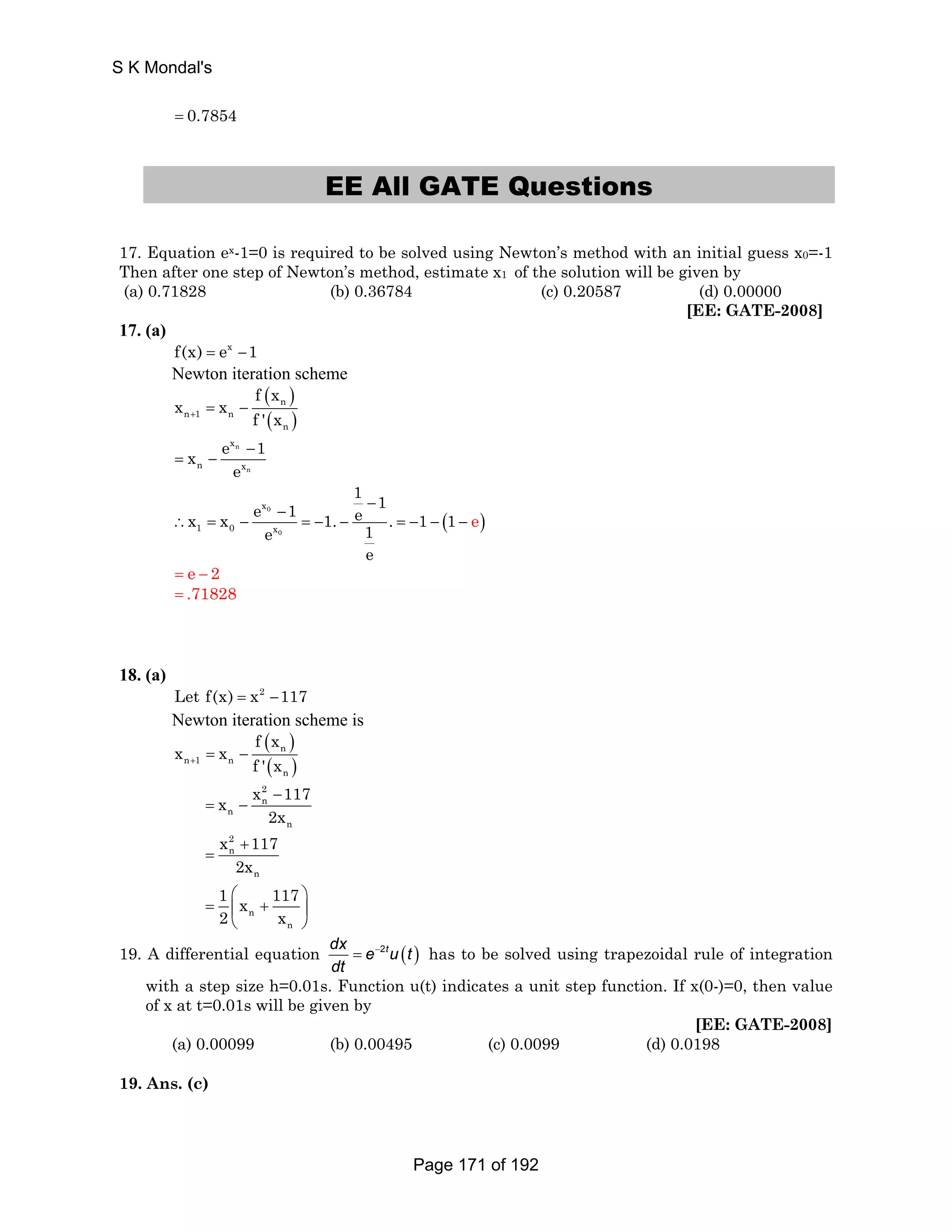 S K Mondal's 
= 0.7854 
EE All GATE Questions 
17. Equation ex-1=0 is required to be solved using Newton’s method with an initial guess x0=-1 
Then after one step of Newton’s method, estimate x1 of the solution will be given by 
(a) 0.71828 (b) 0.36784 (c) 0.20587 (d) 0.00000 
[EE: GATE-2008] 
17. (a) 
f(x) = ex −1 
Newton iteration scheme 
( ) 
n 
( ) 
n 1 n 
n 
f x 
x x 
+ f ' x = − 
x e n 
1 
n 
x 
n x 
e 
− 
= − 
1 1 x x e 1 1. e . 1 1 e 1 
( ) 0 
0 
x 
1 0 x 
e 
e 
− − 
∴ = − = − − = − − − 
= e − 2 
= .71828 
18. (a) 
Let f(x) = x2 −117 
Newton iteration scheme is 
( ) 
n 
( ) 
n 1 n 
n 
f x 
x x 
+ f ' x = − 
x 2 
x 117 
n 
n 
n 
− 
2x 
= − 
x 2 
117 
n 
2x 
n 
+ 
= 
1 x 117 
2 x 
⎛ ⎞ 
= ⎜ + ⎟ 
n 
⎝ n 
⎠ 
19. A differential equation dx e 2tu (t ) 
dt 
= − has to be solved using trapezoidal rule of integration 
with a step size h=0.01s. Function u(t) indicates a unit step function. If x(0-)=0, then value 
of x at t=0.01s will be given by 
[EE: GATE-2008] 
(a) 0.00099 (b) 0.00495 (c) 0.0099 (d) 0.0198 
19. Ans. (c) 
Page 171 of 192 
 
