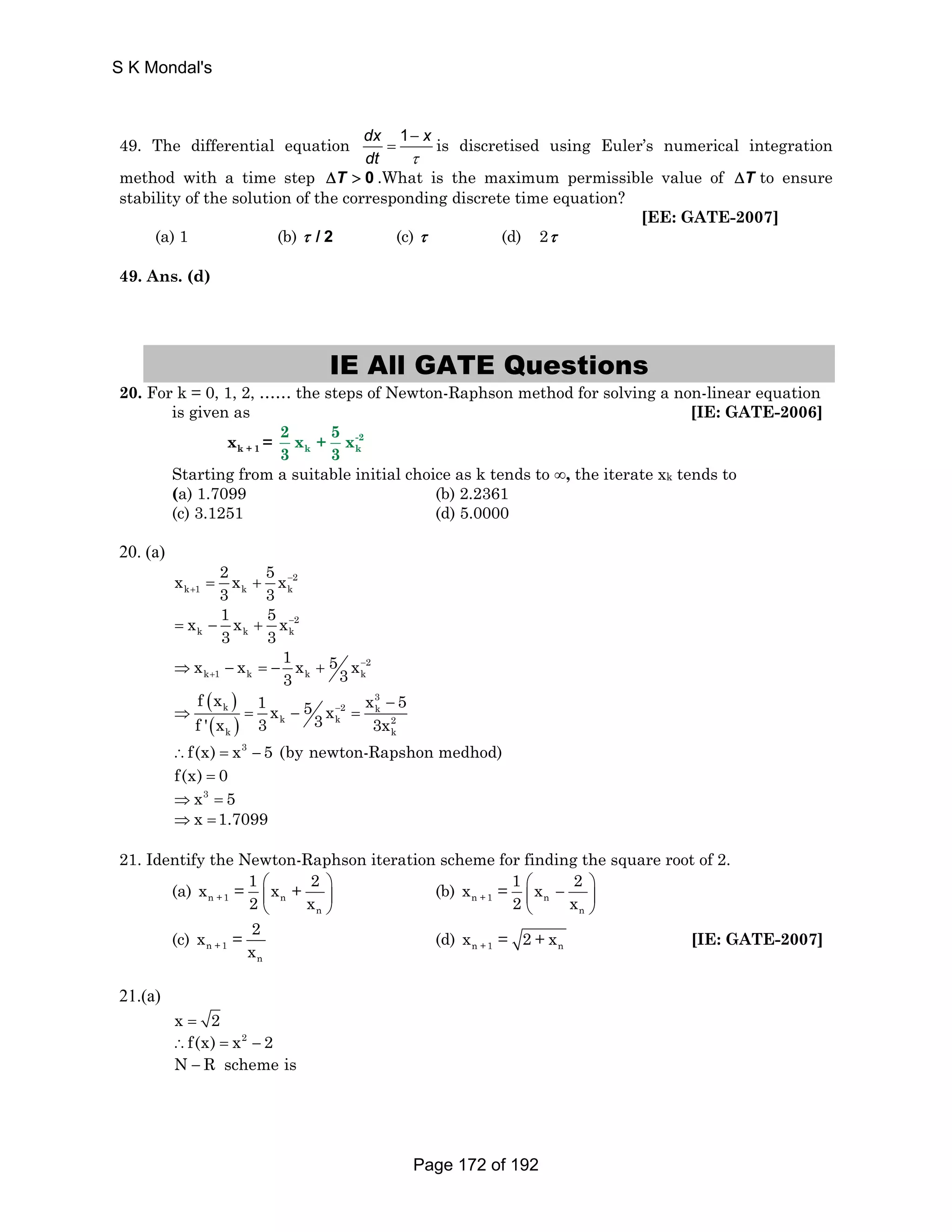 S K Mondal's 
49. The differential equation dx 1 − 
x 
= is discretised using Euler’s numerical integration 
dt τ 
method with a time step ΔT  0 .What is the maximum permissible value of ΔT to ensure 
stability of the solution of the corresponding discrete time equation? 
[EE: GATE-2007] 
(a) 1 (b) τ / 2 (c) τ (d) 2τ 
49. Ans. (d) 
IE All GATE Questions 
20. For k = 0, 1, 2, …… the steps of Newton-Raphson method for solving a non-linear equation 
is given as [IE: GATE-2006] 
2 x + 5 x 
3 3 
x = -2 
k + 1 k k 
Starting from a suitable initial choice as k tends to ∞, the iterate xk tends to 
(a) 1.7099 (b) 2.2361 
(c) 3.1251 (d) 5.0000 
20. (a) 
2 
x 2 x 5 x 
k 1 k k 
3 3 
− 
+ = + 
2 
x 1 x 5 x 
= − + − 
k k k 
3 3 
2 
x x 1 x 5 x 3 3 
− 
+ ⇒ − =− + 
k 1 k k k 
( ) 
( ) 
f x 1 5 x 3 
k x x − 2 5 3 k 
− 
f ' x 3 3x 
⇒ = − = 
k k 2 
k k 
∴f(x) = x3 − 5 (by newton-Rapshon medhod) 
f(x) = 0 
⇒x3 = 5 
⇒x =1.7099 
21. Identify the Newton-Raphson iteration scheme for finding the square root of 2. 
x = 1 x + 2 
⎛ ⎞ 
⎜ ⎟ 
⎝ ⎠ 
(a) n +1 n 
n 
2 x 
x = 1 x 2 
⎛ − ⎞ ⎜ ⎟ 
⎝ ⎠ 
(b) n +1 n 
n 
2 x 
x = 2 
(c) n +1 
n 
x 
(d) n +1 n x = 2+x [IE: GATE-2007] 
21.(a) 
x = 2 
∴f(x) = x2 − 2 
N − R scheme is 
Page 172 of 192 
 