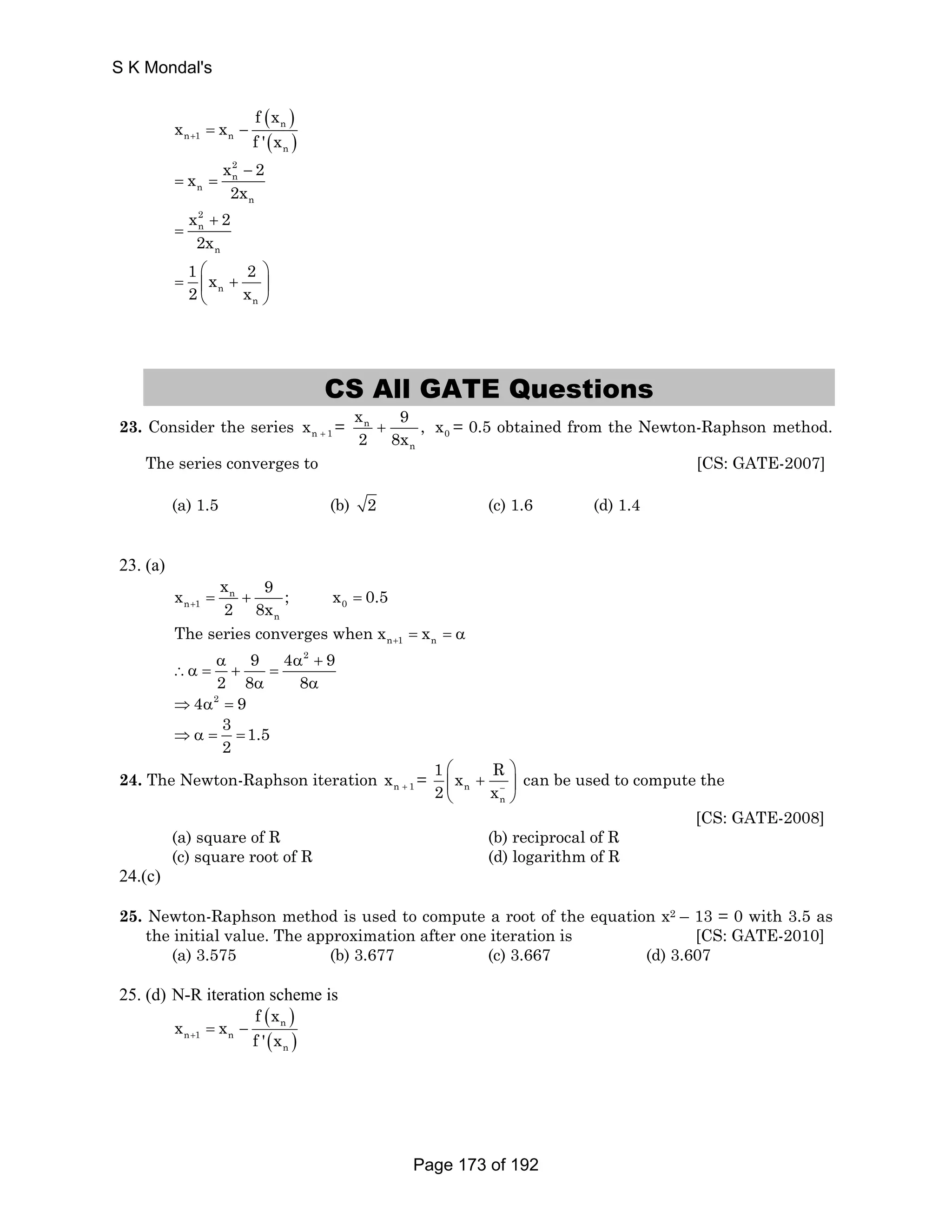 ( ) 
n 
( ) 
S K Mondal's 
n 1 n 
n 
x x f x 
+ f ' x = − 
x 2 
x 2 
n 
n 
− 
n 
2x 
= = 
x 2 
n 
+ 
2 
2x 
n 
= 
1 x 2 
2 x 
⎛ ⎞ 
= ⎜ + ⎟ 
n 
⎝ n 
⎠ 
CS All GATE Questions 
x 9 , 
2 8x + 0 x = 0.5 obtained from the Newton-Raphson method. 
23. Consider the series n 1 x + = n 
n 
The series converges to [CS: GATE-2007] 
(a) 1.5 (b) 2 (c) 1.6 (d) 1.4 
23. (a) 
x x n 
9 ; x 0.5 
+ 2 8x = + = 
n 1 0 
n 
n 1 n The series converges when x x + = = α 
9 4 2 9 
α α + 
∴α = + = 
2 8 8 
α α 
⇒4α2 = 9 
3 1.5 
2 ⇒ α = = 
1 x R 
2 x 
⎛ ⎞ 
⎜ + ⎟ 
⎝ ⎠ 
24. The Newton-Raphson iteration x = n + 1 n 
− 
n 
can be used to compute the 
[CS: GATE-2008] 
(a) square of R (b) reciprocal of R 
(c) square root of R (d) logarithm of R 
24.(c) 
25. Newton-Raphson method is used to compute a root of the equation x2 – 13 = 0 with 3.5 as 
the initial value. The approximation after one iteration is [CS: GATE-2010] 
(a) 3.575 (b) 3.677 (c) 3.667 (d) 3.607 
25. (d) N-R iteration scheme is 
( ) 
n 
( ) 
n 1 n 
n 
x x f x 
+ f ' x = − 
Page 173 of 192 
 