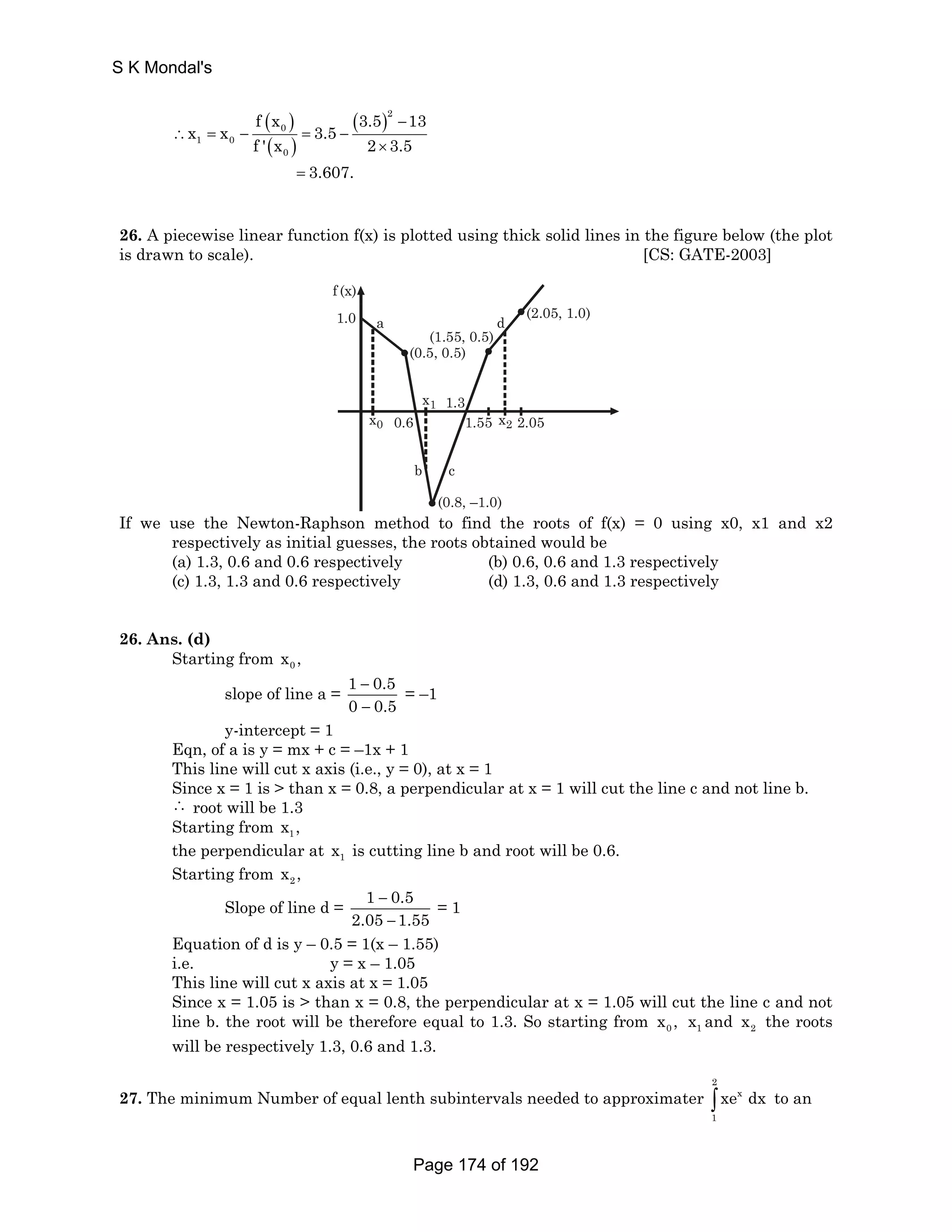 ( ) 
( ) 
( )2 
f x 3.5 13 
x x 0 
3.5 
1 0 
f ' x 2 3.5 
0 
3.607. 
− 
∴ = − = − 
× 
= 
26. A piecewise linear function f(x) is plotted using thick solid lines in the figure below (the plot 
is drawn to scale). [CS: GATE-2003] 
f (x) 
1.0 
a d (2.05, 1.0) 
(1.55, 0.5) 
(0.5, 0.5) 
x1 
1.3 
x0 x2 
0.6 1.55 2.05 
b c 
(0.8, –1.0) 
If we use the Newton-Raphson method to find the roots of f(x) = 0 using x0, x1 and x2 
respectively as initial guesses, the roots obtained would be 
(a) 1.3, 0.6 and 0.6 respectively (b) 0.6, 0.6 and 1.3 respectively 
(c) 1.3, 1.3 and 0.6 respectively (d) 1.3, 0.6 and 1.3 respectively 
26. Ans. (d) 
Starting from 0 x , 
slope of line a = 1 0.5 
− 
− 
0 0.5 
= –1 
y-intercept = 1 
Eqn, of a is y = mx + c = –1x + 1 
This line will cut x axis (i.e., y = 0), at x = 1 
Since x = 1 is  than x = 0.8, a perpendicular at x = 1 will cut the line c and not line b. 
∴ root will be 1.3 
Starting from 1 x , 
the perpendicular at 1 x is cutting line b and root will be 0.6. 
Starting from 2 x , 
Slope of line d = 1 0.5 
− 
− 
2.05 1.55 
= 1 
Equation of d is y – 0.5 = 1(x – 1.55) 
i.e. y = x – 1.05 
This line will cut x axis at x = 1.05 
Since x = 1.05 is  than x = 0.8, the perpendicular at x = 1.05 will cut the line c and not 
line b. the root will be therefore equal to 1.3. So starting from 0 x , 1 x and 2 x the roots 
will be respectively 1.3, 0.6 and 1.3. 
27. The minimum Number of equal lenth subintervals needed to approximater 
2 
∫ xe x 
dx to an 
1 
S K Mondal's 
Page 174 of 192 
 