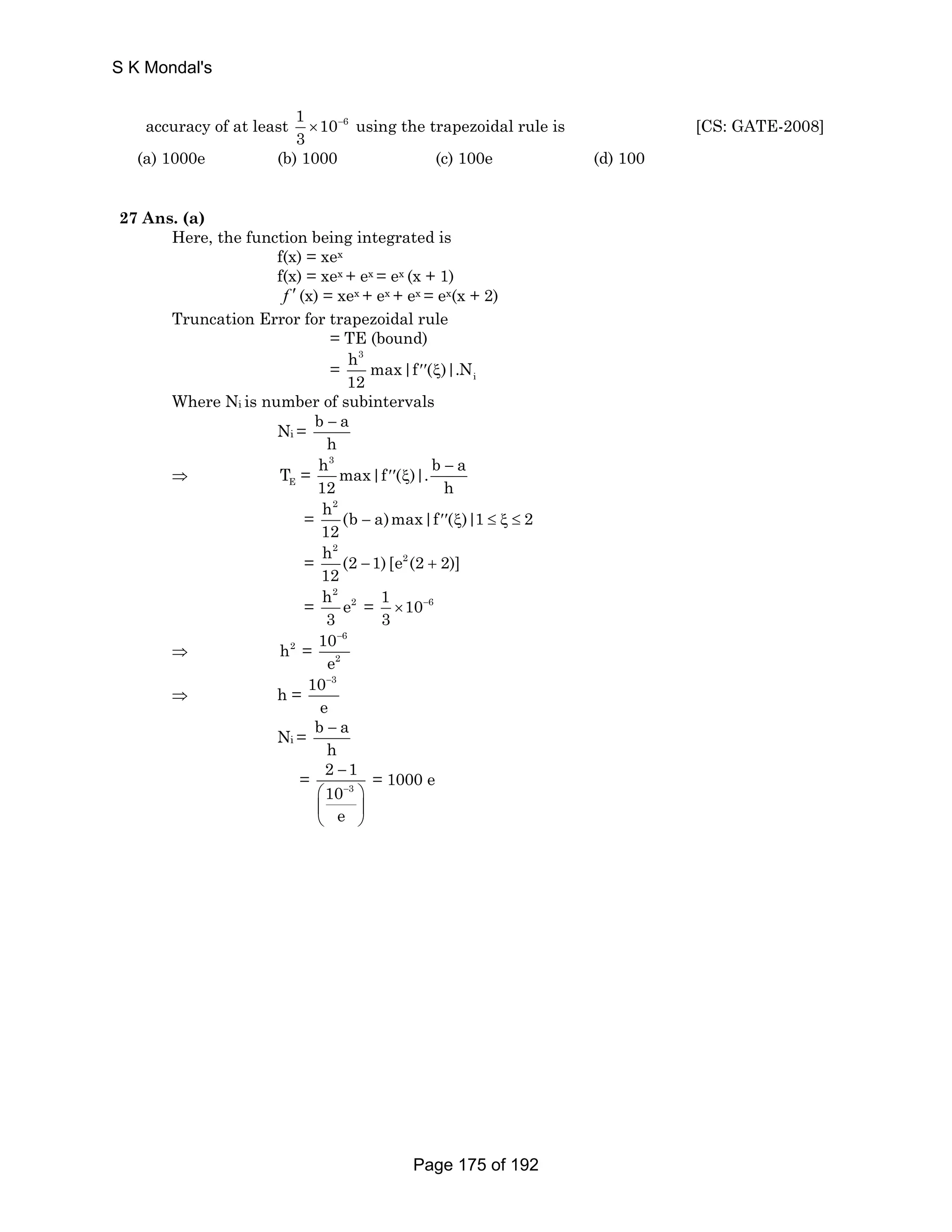 accuracy of at least 1 10 6 
3 
× − using the trapezoidal rule is [CS: GATE-2008] 
(a) 1000e (b) 1000 (c) 100e (d) 100 
27 Ans. (a) 
Here, the function being integrated is 
f(x) = xex 
f(x) = xex + ex = ex (x + 1) 
f ′ (x) = xex + ex + ex = ex(x + 2) 
Truncation Error for trapezoidal rule 
= TE (bound) 
3 
= ′′ ξ 
i 
h max|f ( )|.N 
12 
Where Ni is number of subintervals 
Ni = b a 
h − 
h3 b a max|f ( )|. 
12 h 
= − ′′ ξ ≤ ξ ≤ 
⇒ T = − 
E ′′ ξ 
h2 (b a)max|f ( )|1 2 
12 
= 
2 
h (2 1) [e2 (2 2)] 
12 − + 
= 
2 
h e2 
3 
= 1 10 6 
3 
× − 
⇒ h2 = 
10 
e 
− 
6 
2 
⇒ h = 
10 − 
3 
e 
Ni = b a 
h − 
2 − 
1 
10 
e 
= 3 
⎛ − 
⎞ 
⎜ ⎟ 
⎝ ⎠ 
= 1000 e 
S K Mondal's 
Page 175 of 192 
 