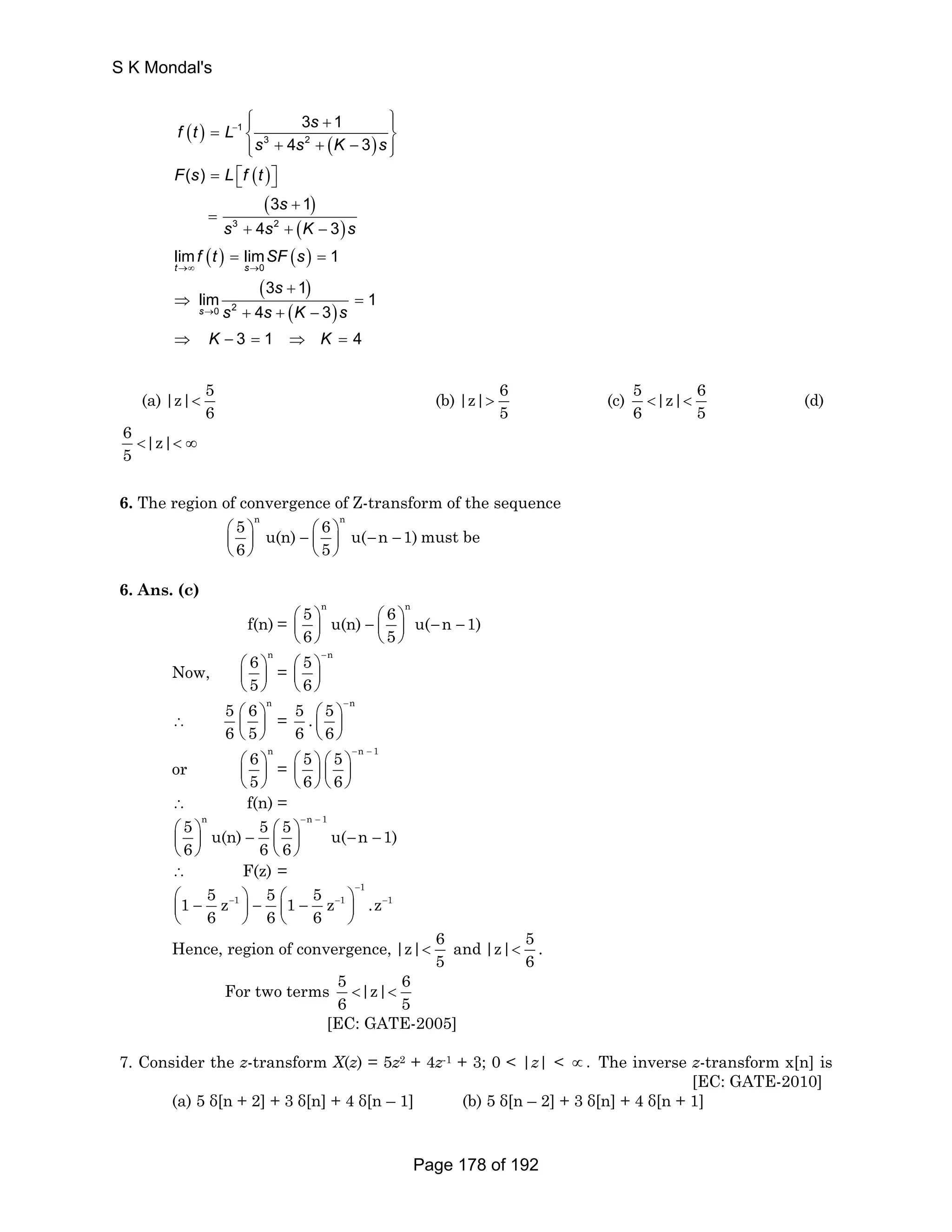 S K Mondal's 
⎧⎪ + ⎪⎫ = ⎨ ⎬ 
f t L s 
( ) ( ) 
( ) 
( ) 
( ) 
− 
( ) ( ) 
( ) 
( ) 
1 
3 2 
3 2 
0 
→∞ → 
t s 
0 2 
3 1 
4 3 
( ) 
3 1 
4 3 
lim lim 1 
3 1 
lim 1 
4 3 
3 1 4 
s 
s s K s 
F s L f t 
s 
s s K s 
f t SF s 
s 
s s K s 
K K 
→ 
⎩⎪ + + − ⎪⎭ 
= ⎡⎣ ⎤⎦ 
+ 
= 
+ + − 
= = 
+ 
⇒ = 
+ + − 
⇒ − = ⇒ = 
(a) |z| 5 
6  (b) |z| 6 
5  (c) 5 |z| 6 
6 5   (d) 
6 |z| 
5  ∞ 
6. The region of convergence of Z-transform of the sequence 
5 n 6 n u(n) u( n 1) 
6 5 
⎛ ⎞ − ⎛ ⎞ − − ⎜ ⎟ ⎜ ⎟ 
⎝ ⎠ ⎝ ⎠ 
must be 
6. Ans. (c) 
f(n) = 
5 n 6 n u(n) u( n 1) 
6 5 
⎛ ⎞ − ⎛ ⎞ − − ⎜ ⎟ ⎜ ⎟ 
⎝ ⎠ ⎝ ⎠ 
Now, 
6 n 
5 
⎛ ⎞ 
⎜ ⎟ 
⎝ ⎠ 
= 
n 56 
− ⎛ ⎞ 
⎜ ⎟ 
⎝ ⎠ 
∴ 
5 ⎛ 6 ⎞ 
n 
6 ⎜ 5 
⎟ 
⎝ ⎠ 
= 
5 ⎛ 5 ⎞ 
− n . 
6 ⎜ ⎝ 6 
⎟ 
⎠ 
or 
6 n 
5 
⎛ ⎞ 
⎜ ⎟ 
⎝ ⎠ 
= 
5 5 n 1 
6 6 
− − ⎛ ⎞ ⎛ ⎞ 
⎜ ⎟ ⎜ ⎟ 
⎝ ⎠ ⎝ ⎠ 
∴ f(n) = 
5 n 5 5 n 1 u(n) u( n 1) 
6 66 
− − ⎛ ⎞ − ⎛ ⎞ − − ⎜ ⎟ ⎜ ⎟ 
⎝ ⎠ ⎝ ⎠ 
∴ F(z) = 
1 
1 5 z 1 5 1 5 z 1 .z 1 
6 6 6 
− 
⎛⎜ − − ⎞⎟ − ⎛⎜ − − ⎞⎟ − 
⎝ ⎠ ⎝ ⎠ 
Hence, region of convergence, |z| 6 
5  and |z| 5 
6  . 
For two terms 5 |z| 6 
6 5   
[EC: GATE-2005] 
7. Consider the z-transform X(z) = 5z2 + 4z-1 + 3; 0  |z|  ∝. The inverse z-transform x[n] is 
[EC: GATE-2010] 
(a) 5 δ[n + 2] + 3 δ[n] + 4 δ[n – 1] (b) 5 δ[n – 2] + 3 δ[n] + 4 δ[n + 1] 
Page 178 of 192 
 