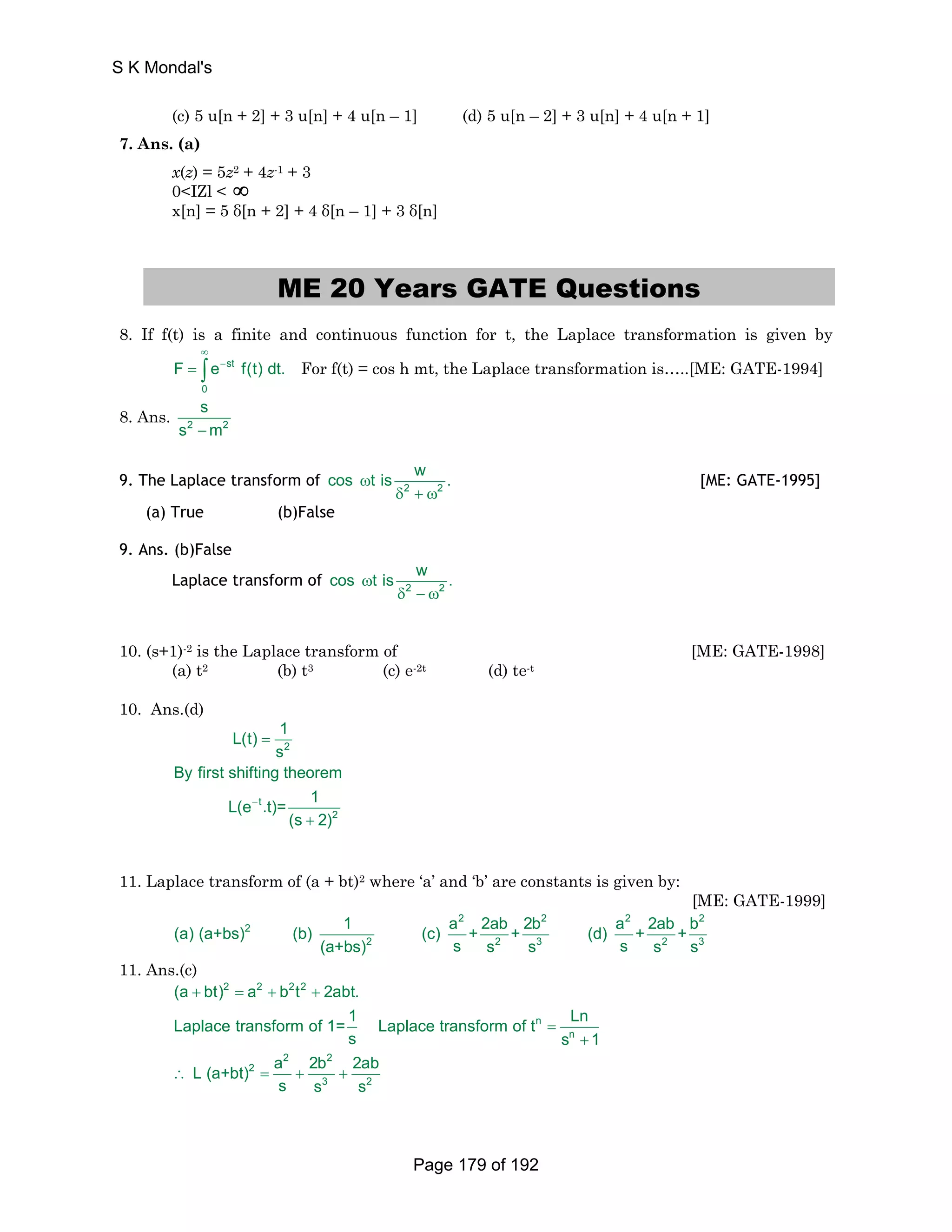(c) 5 u[n + 2] + 3 u[n] + 4 u[n – 1] (d) 5 u[n – 2] + 3 u[n] + 4 u[n + 1] 
7. Ans. (a) 
x(z) = 5z2 + 4z-1 + 3 
0IZl  ∞ 
x[n] = 5 δ[n + 2] + 4 δ[n – 1] + 3 δ[n] 
ME 20 Years GATE Questions 
8. If f(t) is a finite and continuous function for t, the Laplace transformation is given by 
∞ 
= ∫ − st 
For f(t) = cos h mt, the Laplace transformation is…..[ME: GATE-1994] 
F e f(t) dt. 
0 
s 
8. Ans. 2 2 
s −m 
cos ωt is w . 
9. The Laplace transform of 2 2 
δ + ω 
[ME: GATE-1995] 
(a) True (b)False 
9. Ans. (b)False 
cos ωt is w . 
Laplace transform of 2 2 
δ − ω 
10. (s+1)-2 is the Laplace transform of [ME: GATE-1998] 
(a) t2 (b) t3 (c) e-2t (d) te-t 
10. Ans.(d) 
2 
t 
2 
L(t) 1 
s 
By first shifting theorem 
L(e .t)= 1 
(s 2) 
− 
= 
+ 
11. Laplace transform of (a + bt)2 where ‘a’ and ‘b’ are constants is given by: 
[ME: GATE-1999] 
2 2 2 2 
(a) (a+bs) 2 
(b) 1 (c) a + 2ab + 2b (d) a + 2ab + b 
2 2 3 2 3 
(a+bs) s s s s s s 
11. Ans.(c) 
2 2 22 
(a + bt) = a + b t + 
2abt. 
Laplace transform of 1= 1 Laplace transform of t = 
Ln 
s s + 
1 
L (a+bt) a 2b 2ab 
∴ = + + 
n 
n 
2 2 
2 
3 2 
s s s 
S K Mondal's 
Page 179 of 192 
 
