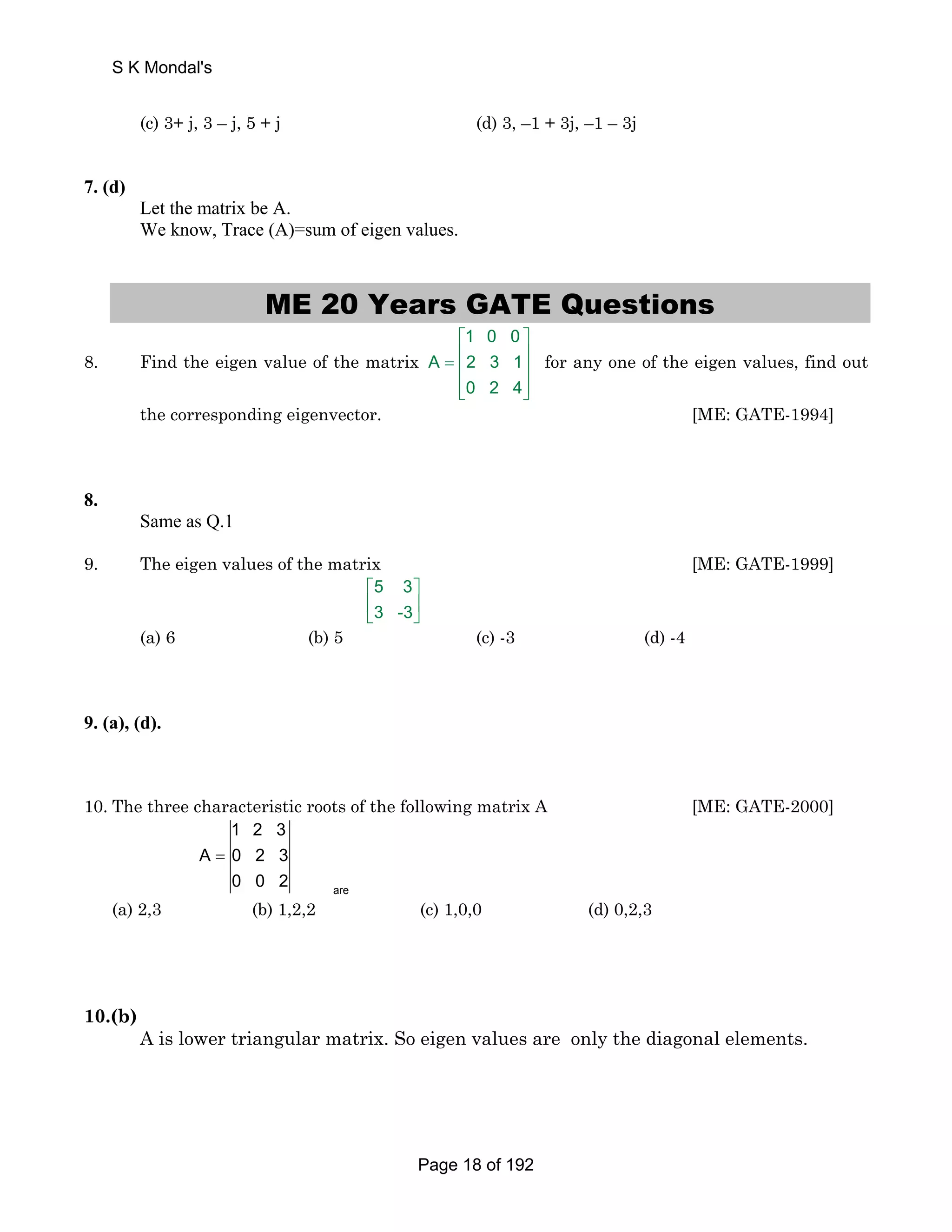 S K Mondal's 
(c) 3+ j, 3 – j, 5 + j (d) 3, –1 + 3j, –1 – 3j 
7. (d) 
Let the matrix be A. 
We know, Trace (A)=sum of eigen values. 
ME 20 Years GATE Questions 
8. Find the eigen value of the matrix 
1 0 0 
⎡ ⎤ 
= ⎢ ⎥ ⎢ ⎥ 
⎢⎣ ⎥⎦ 
A 2 3 1 
0 2 4 
for any one of the eigen values, find out 
the corresponding eigenvector. [ME: GATE-1994] 
8. 
Same as Q.1 
9. The eigen values of the matrix [ME: GATE-1999] 
5 3 
3 -3 
⎡ ⎤ 
⎢ ⎥ 
⎣ ⎦ 
(a) 6 (b) 5 (c) -3 (d) -4 
9. (a), (d). 
10. The three characteristic roots of the following matrix A [ME: GATE-2000] 
are 
1 2 3 
A 0 2 3 
0 0 2 
= 
(a) 2,3 (b) 1,2,2 (c) 1,0,0 (d) 0,2,3 
10.(b) 
A is lower triangular matrix. So eigen values are only the diagonal elements. 
Page 18 of 192 
 