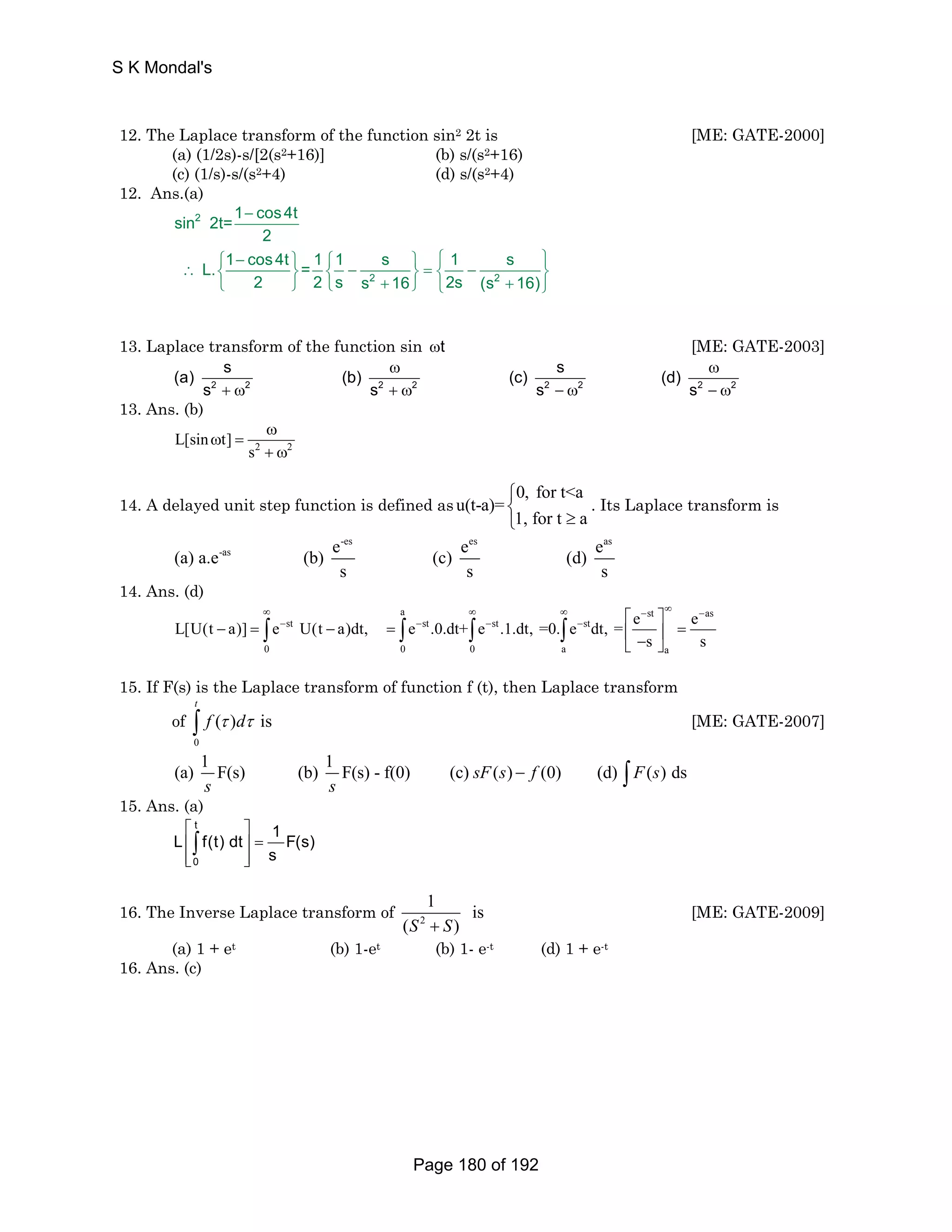S K Mondal's 
12. The Laplace transform of the function sin2 2t is [ME: GATE-2000] 
(a) (1/2s)-s/[2(s2+16)] (b) s/(s2+16) 
(c) (1/s)-s/(s2+4) (d) s/(s2+4) 
12. Ans.(a) 
− 
⎧ − ⎫ ⎧ ⎫ ⎧ ⎫ ∴ ⎨ ⎬ ⎨ − ⎬ = ⎨ − ⎬ 
⎩ ⎭ ⎩ + ⎭ ⎩ + ⎭ 
2 
2 2 
sin 2t=1 cos4t 
2 
L. 1 cos4t = 1 1 s 1 s 
2 2 s s 16 2s (s 16) 
13. Laplace transform of the function sin ωt [ME: GATE-2003] 
(a) s (b) (c) s (d) 
ω ω 
2 2 2 2 2 2 2 2 
s s s s 
+ ω + ω − ω − ω 
13. Ans. (b) 
2 2 L[sin t] 
s 
ω 
ω = 
+ ω 
14. A delayed unit step function is defined as 0, for ta 
u(t-a)= 
⎧⎨ 
1, for t a 
⎩ ≥ 
. Its Laplace transform is 
-es es as 
(a) a.e-as (b) e (c) e (d) e 
s s s 
14. Ans. (d) 
∞ ∞ ∞ − ∞ − 
a st as 
− − − − ⎡ ⎤ 
L[U(t a)] e U(t a)dt, e .0.dt+ e .1.dt, =0. e dt, = e e 
− = ∫ st − = ∫ st ∫ st ∫ 
st 
⎢ ⎥ = ⎣ − ⎦ s s 
0 0 0 a a 
15. If F(s) is the Laplace transform of function f (t), then Laplace transform 
t 
∫ f τ dτ [ME: GATE-2007] 
(a) 1 F(s) (b) 1 F(s) - f(0) (c) sF(s) f (0) (d) F(s) ds 
of 
0 
( ) is 
s s 
− ∫ 
15. Ans. (a) 
⎡ ⎤ 
⎢ ⎥ = 
⎢⎣ ⎥⎦ 
∫ t 
L f(t) dt 1 F(s) 
0 
s 
16. The Inverse Laplace transform of 2 
1 is 
(S + S) 
[ME: GATE-2009] 
(a) 1 + et (b) 1-et (b) 1- e-t (d) 1 + e-t 
16. Ans. (c) 
Page 180 of 192 
 
