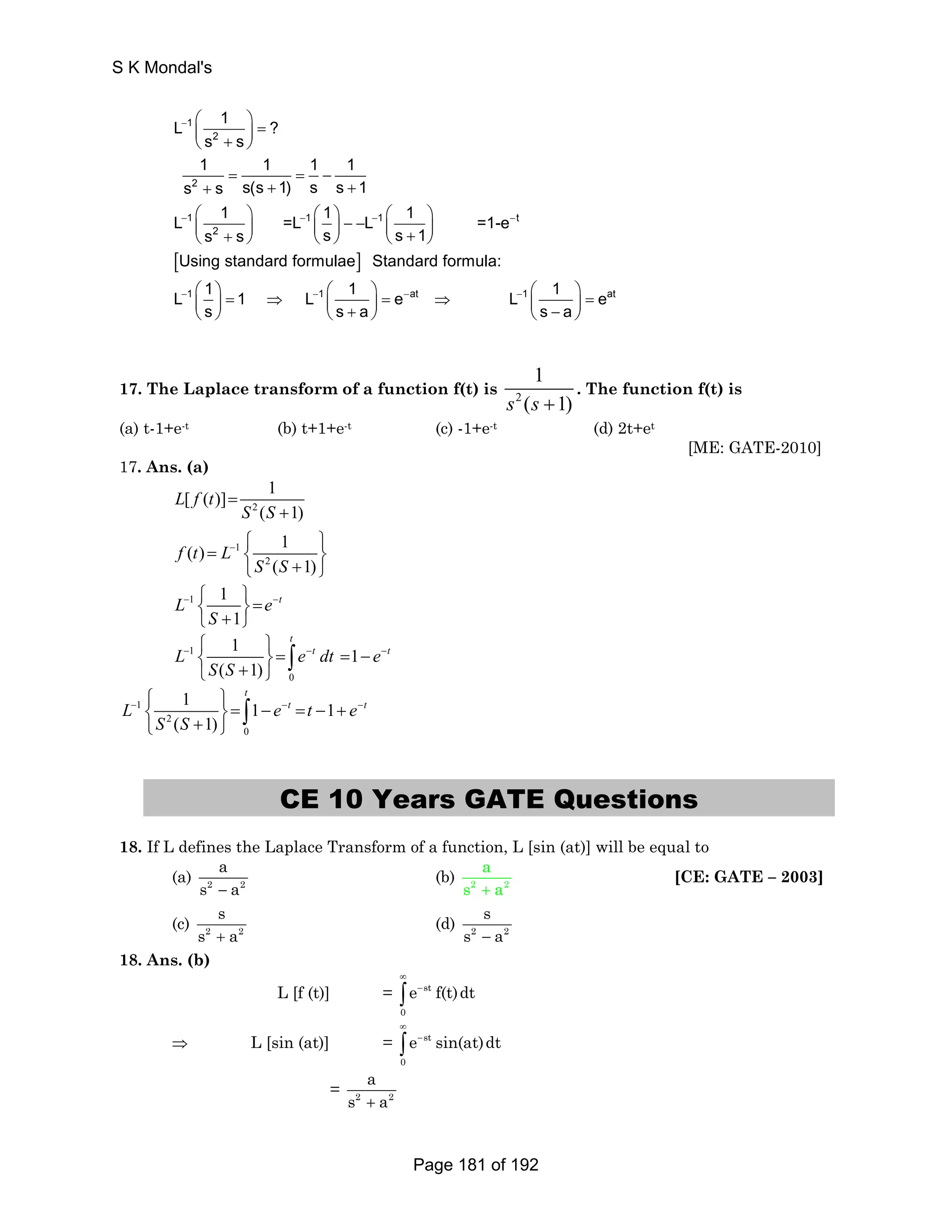 L − 
1 
1 ? 
⎛ ⎞ ⎜ ⎟ = ⎝ + ⎠ 
s s 
1 = 1 = 1 − 
1 
s s s(s 1) s s 1 
L 1 =L 1 L 1 =1-e 
2 
2 
+ + + 
⎛ ⎞ ⎛ ⎞ − − ⎛ ⎞ ⎜ + ⎟ ⎜ ⎟ ⎜ + ⎟ ⎝ ⎠ ⎝ ⎠ ⎝ ⎠ 
1 1 1 t 
− − − − 
2 
s s s s 1 
[ ] 
Using standard formulae Standard formula: 
L 1 1 L 1 e 
⎛ ⎞ = ⇒ ⎛ ⎞ = ⇒ ⎜ ⎟ ⎜ + ⎟ ⎝ ⎠ ⎝ ⎠ 
1 1 at 
− − − 
s sa 
L 1 1 eat 
− ⎛⎜ ⎞⎟ = ⎝ s − a 
⎠ 
17. The Laplace transform of a function f(t) is 2 
1 
s (s +1) 
. The function f(t) is 
(a) t-1+e-t (b) t+1+e-t (c) -1+e-t (d) 2t+et 
[ME: GATE-2010] 
17. Ans. (a) 
[ ( )] 1 
2 
= 
L f t 
S S 
( ) 1 
1 
( 1) 
2 
( 1) 
− 
+ 
⎧ ⎫ 
f t L 
= ⎨ ⎩ S S 
+ ⎬ ⎭ 
1 1 
− ⎧⎨ ⎫⎬= − ⎩ + ⎭ 
L e t 
1 
S 
− − − ⎧ ⎫ 
⎨ ⎬= = − ⎩ + ⎭ ∫ 
L 1 
e t dt e t 
t 
1 1 
( 1) 
0 
S S 
− − − ⎧ ⎫ 
⎨ ⎬= − = − + ⎩ + ⎭ ∫ 
L 1 
e t t e t 
2 
t 
1 1 1 
( 1) 
0 
S S 
CE 10 Years GATE Questions 
18. If L defines the Laplace Transform of a function, L [sin (at)] will be equal to 
a 
s − a 
(a) 2 2 
a 
s + a 
(b) 2 2 
[CE: GATE – 2003] 
s 
s + a 
(c) 2 2 
s 
s − a 
(d) 2 2 
18. Ans. (b) 
L [f (t)] = st 
0 
e f(t)dt 
∞ 
− ∫ 
⇒ L [sin (at)] = st 
0 
e sin(at)dt 
∞ 
− ∫ 
a 
s + a 
= 2 2 
S K Mondal's 
Page 181 of 192 
 