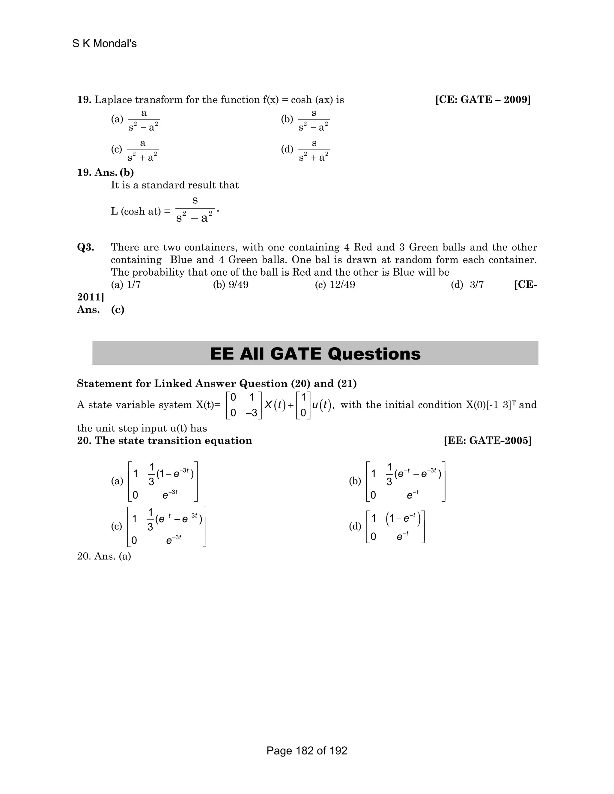 S K Mondal's 
19. Laplace transform for the function f(x) = cosh (ax) is [CE: GATE – 2009] 
a 
s − a 
(a) 2 2 
s 
s − a 
(b) 2 2 
a 
s + a 
(c) 2 2 
s 
s + a 
(d) 2 2 
19. Ans. (b) 
It is a standard result that 
L (cosh at) = 2 2 
s . 
s − a 
Q3. There are two containers, with one containing 4 Red and 3 Green balls and the other 
containing Blue and 4 Green balls. One bal is drawn at random form each container. 
The probability that one of the ball is Red and the other is Blue will be 
(a) 1/7 (b) 9/49 (c) 12/49 (d) 3/7 [CE- 
2011] 
Ans. (c) 
EE All GATE Questions 
Statement for Linked Answer Question (20) and (21) 
A state variable system X(t)= 0 1 ( ) 1 ( ) 
, 
⎡ ⎤ ⎡ ⎤ 
⎢ ⎥ + ⎢ ⎥ ⎣ − ⎦ ⎣ ⎦ 
Xt ut 
0 3 0 
with the initial condition X(0)[-1 3]T and 
the unit step input u(t) has 
20. The state transition equation [EE: GATE-2005] 
(a) 
1 1 (1 ) 
⎡ − e 
− 
3 
t 
⎤ ⎢ ⎥ 
⎢ 3 
⎥ 
⎢⎣ 0 
e 
− 
3 
t 
⎥⎦ 
(b) 
1 1 ( 3 ) 
⎡ e − t − e 
− 
t 
⎤ ⎢ ⎥ 
⎢ 3 
⎥ 
⎢⎣ 0 
e 
− 
t 
⎥⎦ 
(c) 
1 1 ( ) 
⎡ e − t − e 
− 
3 
t 
⎤ ⎢ 3 
⎥ 
⎢ ⎥ 
⎢⎣ 0 
e 
− 
3 
t 
⎥⎦ 
(d) 1 (1 ) 
⎡ − e 
− 
t 
⎤ 
⎢ ⎥ 
⎢⎣ 0 
e 
− 
t 
⎥⎦ 
20. Ans. (a) 
Page 182 of 192 
 