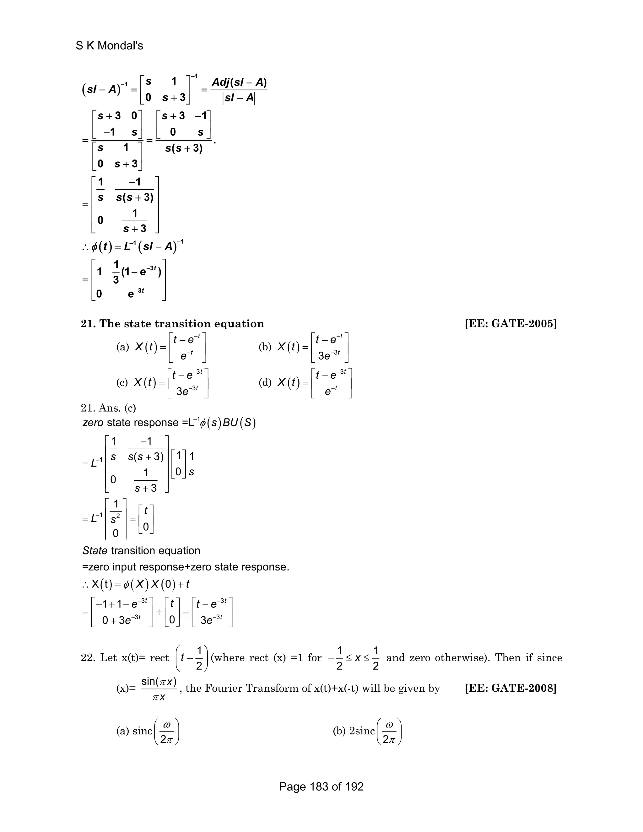 s Adj sI A sI A 
( ) 
( ) ( ) 
1 
1 
1 1 
3 
3 
1 ( ) 
0 3 
3 0 3 1 
1 0 
. 
1 ( 3) 
0 3 
1 1 
( 3) 
0 1 
3 
1 1 (1 ) 
3 
0 
t 
t 
s sI A 
s s 
s s 
s s s 
s 
s ss 
s 
t L sI A 
e 
e 
φ 
− 
− 
− − 
− 
− 
⎡ ⎤ − 
− = ⎢ ⎥ = ⎣ + ⎦ − 
⎡ + ⎤ ⎡ + − ⎤ 
⎢ − ⎥ ⎢ ⎥ = ⎣ ⎦ = ⎣ ⎦ 
⎡ ⎤ + 
⎢ + ⎥ ⎣ ⎦ 
⎡ − ⎤ 
⎢ + ⎥ = ⎢ ⎥ 
⎢ ⎥ 
⎢⎣ + ⎥⎦ 
∴ = − 
⎡ − ⎤ = ⎢ ⎥ 
⎢ ⎥ 
⎣ ⎦ 
21. The state transition equation [EE: GATE-2005] 
(a) ( ) 
⎡ − t 
⎤ 
=⎢ ⎣ t 
⎥ 
⎦ 
X t t e 
e 
− 
− 
⎡ − ⎤ 
= ⎢ ⎥ 
⎣ ⎦ 
(b) ( ) 3 3 
t 
t 
X t t e 
e 
− 
− 
(c) ( ) 
⎡ − 3 
t 
⎤ 
=⎢ ⎣ 3 3 
t 
⎥ 
⎦ 
X t t e 
e 
− 
− 
(d) ( ) 
⎡ − 3t 
⎤ 
= ⎢ ⎣ t 
⎥ 
⎦ 
X t t e 
e 
− 
− 
21. Ans. (c) 
( ) ( ) 
state response =L 
1 1 
zero s BU S 
⎡ − ⎤ 
⎢ + ⎥ ⎡ ⎤ = ⎢ ⎥ ⎢ ⎥ ⎢ ⎥⎣ ⎦ 
( 3) 1 1 
1 0 0 
L s s s 
⎢⎣ + ⎥⎦ 
⎡ ⎤ ⎡ ⎤ = ⎢ ⎥ = ⎢ ⎥ ⎢ ⎥ ⎣ ⎦ ⎢⎣ ⎥⎦ 
( ) ( ) ( ) 
1 
1 
1 2 
∴ = + 
⎡− + − 3 
⎤ ⎡ 
= ⎢ + ⎣ + 3 
⎥ ⎦ 
3 
1 
0 0 
transition equation 
=zero input response+zero state response. 
X t 0 
t 
t 
⎤ ⎡ − ⎤ 
⎢ ⎥ = ⎢ ⎥ 
⎣ ⎦ ⎣ ⎦ 
1 1 
0 3 0 
s 
s 
t 
L s 
State 
X X t 
e t 
e 
φ 
φ 
− 
− 
− 
− 
− 
3 
3 3 
t 
t 
t e 
e 
− 
− 
22. Let x(t)= rect 1 
⎛ ⎜ t − ⎞ ⎟ 
⎝ 2 
⎠ 
(where rect (x) =1 for 1 1 
− ≤ x ≤ and zero otherwise). Then if since 
2 2 
(x)= sin( x) 
π 
π 
x 
, the Fourier Transform of x(t)+x(-t) will be given by [EE: GATE-2008] 
(a) sinc 
ω 
π 
⎛ ⎞ 
⎜ ⎝ 2 
⎟ 
⎠ 
ω 
π 
⎛ ⎞ 
⎜ ⎟ 
⎝ ⎠ 
(b) 2sinc2 
S K Mondal's 
Page 183 of 192 
 