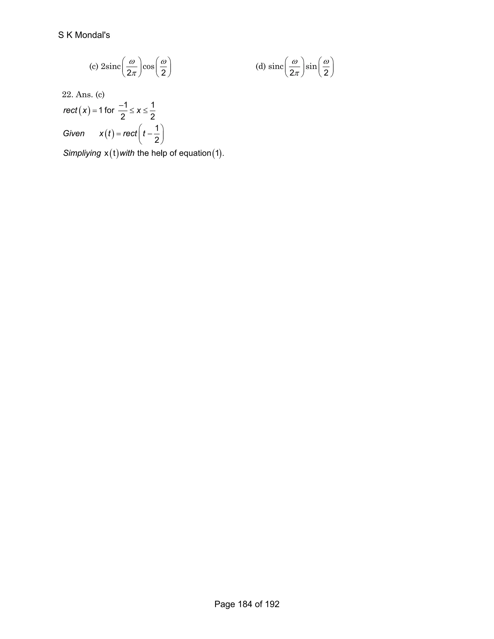 S K Mondal's 
(c) 2sinc 
ω 
π 
⎛ ⎞ 
⎜ ⎝ 2 
⎟ 
⎠ 
cos 
⎛ω ⎞ 
⎜ ⎝ 2 
⎟ 
⎠ 
(d) sinc 
ω 
π 
⎛ ⎞ 
⎜ ⎝ 2 
⎟ 
⎠ 
sin 
⎛ω ⎞ 
⎜ ⎝ 2 
⎟ 
⎠ 
22. Ans. (c) 
( ) 
− 
1 for 1 1 
= ≤ ≤ 
rect x x 
2 2 
1 
2 
= ⎛ − ⎞ ⎜ ⎟ 
( ) 
( ) ( ) 
Given x t rect t 
Simpliying with 
⎝ ⎠ 
x t the help of equation 1 . 
Page 184 of 192 
 