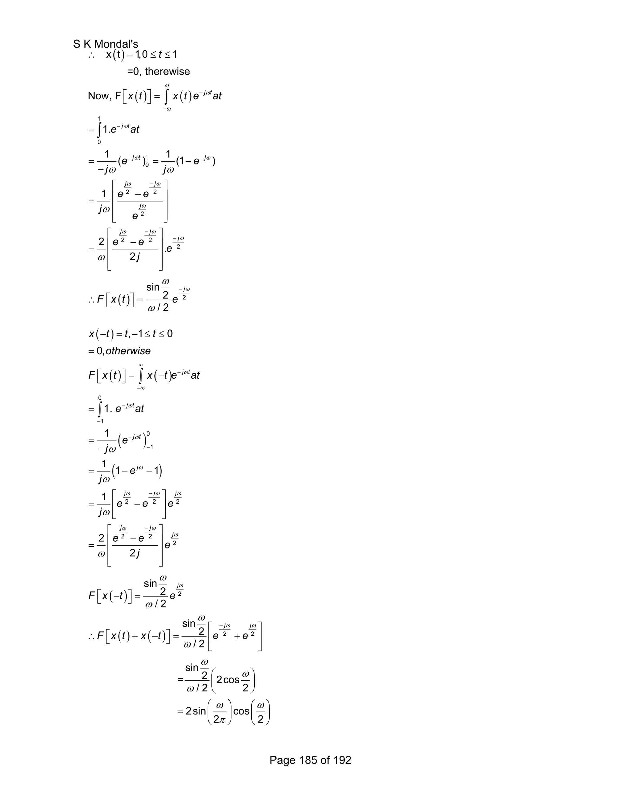 ( ) 
ω 
( ) ( ) 
ω ω 
( ) 
1 
0 
1 
0 
2 2 
2 
2 2 
2 
2 
x t 1,0 1 
=0, therewise 
Now, F 
1. 
1 ( ) 1 (1 ) 
1 
2 . 
2 
sin 
2 
/ 2 
j t 
j t 
j t j 
j j 
j 
j j 
j 
j 
t 
xt xte at 
e at 
e e 
j j 
e e 
j 
e 
e e e 
j 
F x t e 
ω 
ω 
ω 
ω ω 
ω ω 
ω 
ω ω 
ω 
ω 
ω 
ω 
ω 
ω 
− 
− 
− 
− − 
− 
− 
− 
− 
∴ = ≤ ≤ 
⎡⎣ ⎤⎦ = 
= 
= = − 
− 
⎡ ⎤ 
⎢ − ⎥ = ⎢ ⎥ 
⎢⎣ ⎥⎦ 
⎡ ⎤ 
⎢ − ⎥ = ⎢ ⎥ 
⎢⎣ ⎥⎦ 
∴ ⎡⎣ ⎤⎦ = 
∫ 
∫ 
( ) 
− = − ≤ ≤ 
= 
⎡⎣ ⎤⎦ = − 
( ) ( ) 
∫ 
( ) 
( ) 
( ) 
0 
∫ 
1 
0 
1 
2 2 2 
2 2 
2 
2 
, 1 0 
0, 
1. 
1 
11 1 
1 
2 
2 
sin 
2 
/ 2 
j t 
j t 
j t 
j 
j j j 
j j 
j 
j 
x t t t 
otherwise 
F x t x t e at 
e at 
e 
j 
e 
j 
e e e 
j 
e e e 
j 
F x t e 
ω 
ω 
ω 
ω 
ω ω ω 
ω ω 
ω 
ω 
ω 
ω 
ω 
ω 
ω 
ω 
∞ 
− 
−∞ 
− 
− 
− 
− 
− 
− 
= 
= 
− 
= − − 
⎡ ⎤ 
= ⎢ − ⎥ 
⎣ ⎦ 
⎡ ⎤ 
⎢ − ⎥ = ⎢ ⎥ 
⎢⎣ ⎥⎦ 
⎡⎣ − ⎤⎦ = 
( ) ( ) 
⎡ − ⎤ 
ω ω 
ω 
j j 
∴ F ⎣⎡ x t + x − t ⎦⎤ = ⎢ e + e 
⎥ 
ω 
2 2 
⎣ ⎦ 
ω 
ω 
ω 
⎛ ⎞ 
⎜ ⎟ 
⎝ ⎠ 
ω ω 
π 
= ⎛ ⎞ ⎛ ⎞ ⎜ ⎟ ⎜ ⎟ 
⎝ ⎠ ⎝ ⎠ 
sin 
2 
/ 2 
sin 
= 2 2cos 
/ 2 2 
2sin cos 
2 2 
S K Mondal's 
Page 185 of 192 
 
