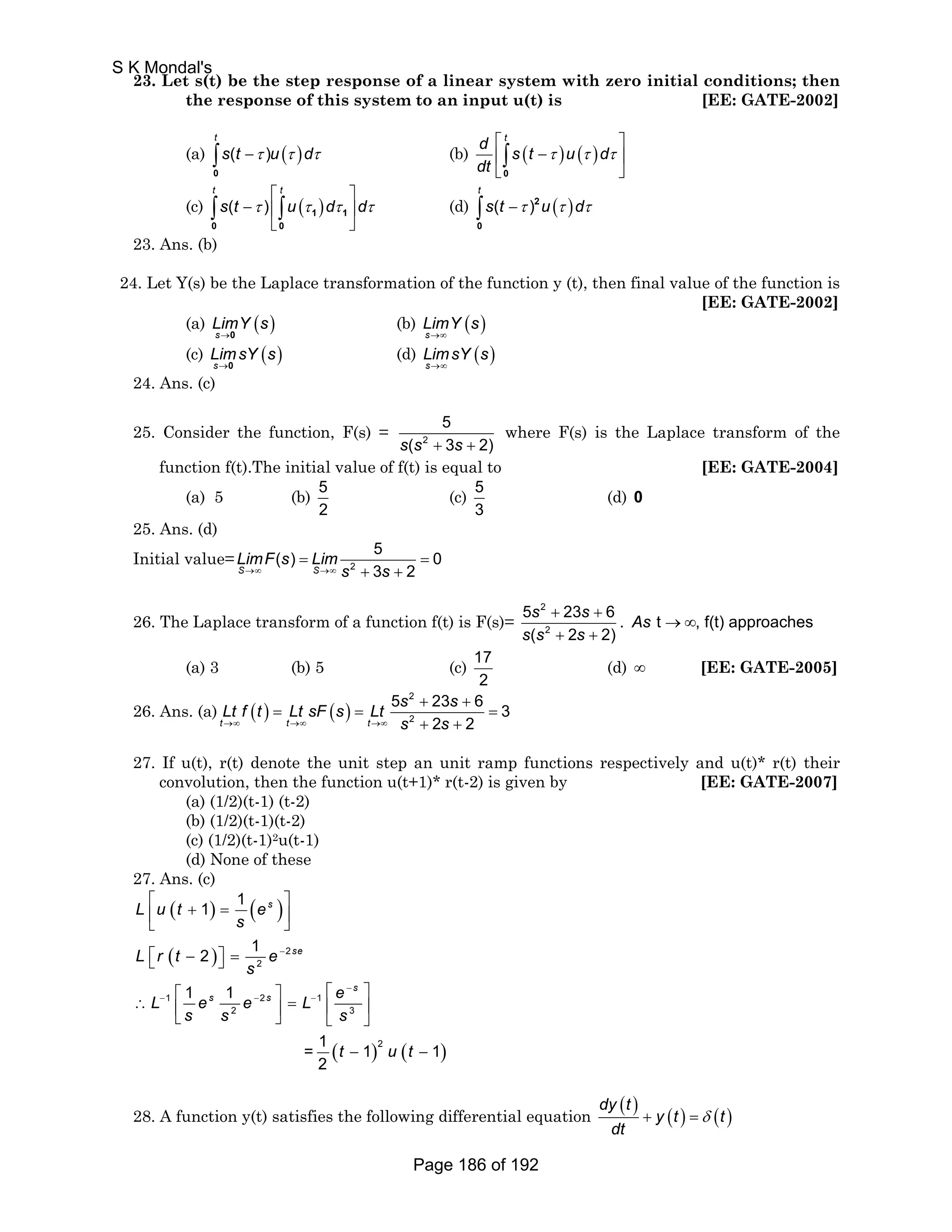 23. Let s(t) be the step response of a linear system with zero initial conditions; then 
the response of this system to an input u(t) is [EE: GATE-2002] 
t 
s t u d τ τ τ − ∫0 
(a) ( ) ( ) 
⎡ ⎤ 
⎢ − ⎥ 
⎣ ⎦ 
d t s t u d 
dt 
(b) ( ) ( ) 
τ τ τ 
∫0 
⎡ ⎤ 
t t 
s t τ u τ dτ dτ 
(c) ( ) ( ) 
∫ ∫ 1 1 
0 0 
− ⎢ ⎥ 
⎣ ⎦ 
t 
∫s t −τ 2u τ dτ 
0 
(d) ( ) ( ) 
23. Ans. (b) 
24. Let Y(s) be the Laplace transformation of the function y (t), then final value of the function is 
[EE: GATE-2002] 
(a) ( ) 
LimY s 
s 
→0 
(b) ( ) 
LimY s 
→∞ 
s 
(c) ( ) 
LimsY s 
s 
→0 
(d) ( ) 
LimsY s 
→∞ 
s 
24. Ans. (c) 
25. Consider the function, F(s) = 2 
5 
s(s + 3s + 2) 
where F(s) is the Laplace transform of the 
function f(t).The initial value of f(t) is equal to [EE: GATE-2004] 
(a) 5 (b) 5 
2 
(c) 5 
3 
(d) 0 
25. Ans. (d) 
Initial value= 
( ) = 5 = 
0 
LimF s Lim 
→∞ →∞ 
2 + + 
S S s 3 s 
2 
26. The Laplace transform of a function f(t) is F(s)= 
2 
2 
+ + 
+ + 
5 23 6 
( 2 2) 
s s 
s s s 
. As t →∞, f(t) approaches 
(a) 3 (b) 5 (c) 17 
2 
(d) ∞ [EE: GATE-2005] 
26. Ans. (a) ( ) ( ) 
2 
2 
+ + 
5 23 63 2 2 t t t 
Lt f t Lt sF s Lt s s 
→∞ →∞ →∞ s s 
= = = 
+ + 
27. If u(t), r(t) denote the unit step an unit ramp functions respectively and u(t)* r(t) their 
convolution, then the function u(t+1)* r(t-2) is given by [EE: GATE-2007] 
(a) (1/2)(t-1) (t-2) 
(b) (1/2)(t-1)(t-2) 
(c) (1/2)(t-1)2u(t-1) 
(d) None of these 
27. Ans. (c) 
⎡ ⎢⎣ ( + ) = ( ) 
⎤ ⎥⎦ 
⎡⎣ ( − ) 
⎤⎦ = 
⎡ ∴ L ⎡ e e ⎤ = L e 
⎤ ⎢ ⎥ ⎢ ⎥ ⎣ ⎦ ⎣ ⎦ 
( ) ( ) 
2 
L u t e 
L r t e 
2 
s 
s 
1 2 1 
2 3 
2 
1 1 
2 1 
1 1 
= 1 1 1 
2 
s 
se 
s 
s s 
s s s 
t ut 
− 
− 
− − − 
− − 
28. A function y(t) satisfies the following differential equation dy (t ) yt ( ) ( t 
) 
dt 
+ =δ 
S K Mondal's 
Page 186 of 192 
 