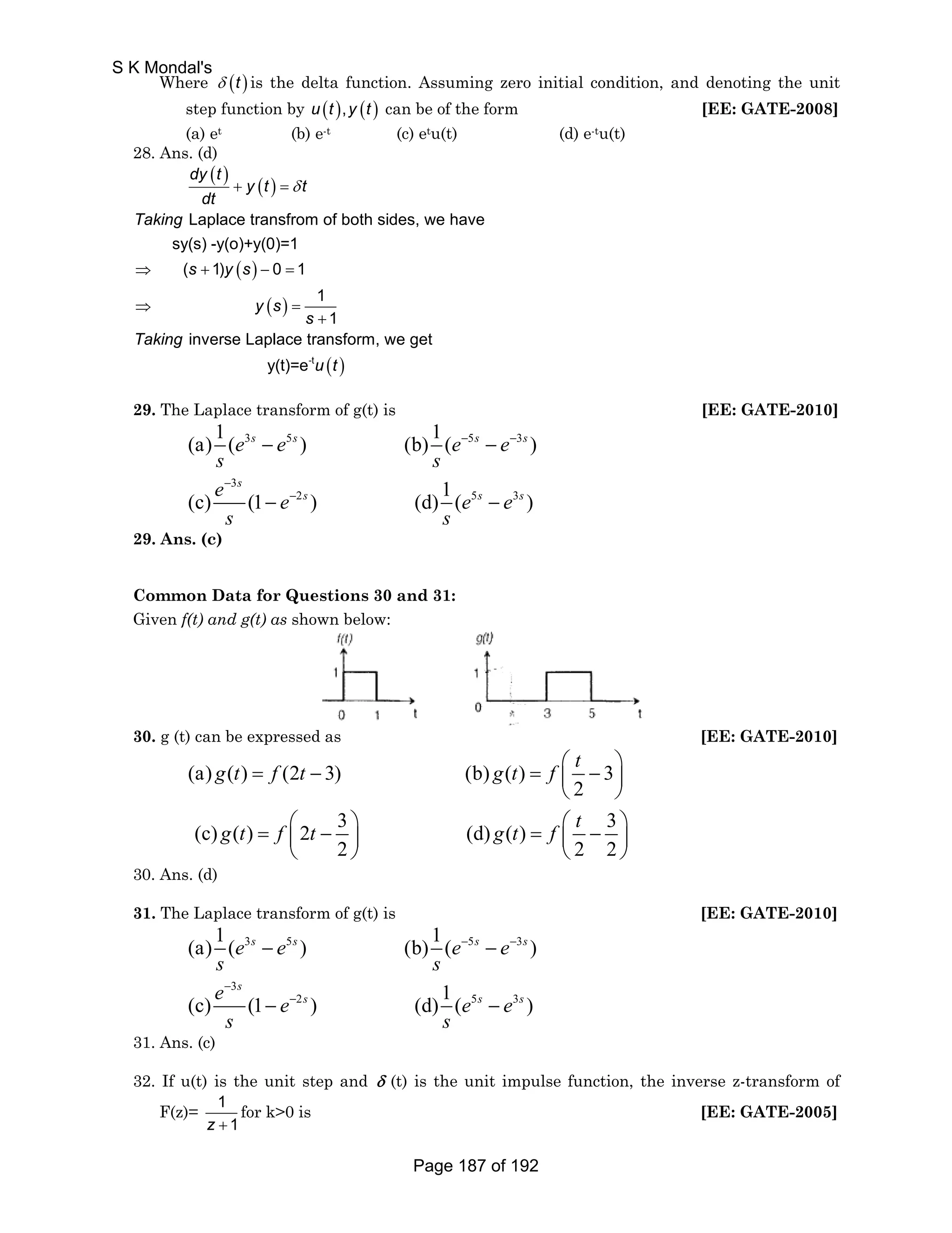 Where δ (t ) is the delta function. Assuming zero initial condition, and denoting the unit 
step function by u (t ),y (t ) can be of the form [EE: GATE-2008] 
(a) et (b) e-t (c) etu(t) (d) e-tu(t) 
28. Ans. (d) 
( ) ( ) 
dy t 
y t t 
dt 
Laplace transfrom of both sides, we have 
sy(s) -y(o)+y(0)=1 
( 1) 0 1 
( ) 
( ) 
1 
1 
inverse Laplace transform, we get 
Taking 
s y s 
y s 
s 
Taking 
+ =δ 
⇒ + − = 
⇒ = 
+ 
y(t)=e-tu (t ) 
29. The Laplace transform of g(t) is [EE: GATE-2010] 
(a) 1 ( 3 s 5 s ) (b) 1 ( − 5 s − 
3 
s 
) 
e − e e − 
e 
s s 
e 3 
e e e 
s s 
(c) (1 2 ) (d) 1 ( 5 3 
) 
s 
s s s 
− 
− 
− − 
29. Ans. (c) 
Common Data for Questions 30 and 31: 
Given f(t) and g(t) as shown below: 
30. g (t) can be expressed as [EE: GATE-2010] 
g t f t g t f t 
= − = ⎛ − ⎞ ⎜ ⎟ 
(a) ( ) (2 3) (b) ( ) 3 
2 
⎝ ⎠ 
g t f t g t f t 
(c) ( ) 2 3 (d) ( ) 3 
= ⎛ − ⎞ = ⎛ − ⎞ ⎜ ⎟ ⎜ ⎟ 
2 22 
⎝ ⎠ ⎝ ⎠ 
30. Ans. (d) 
31. The Laplace transform of g(t) is [EE: GATE-2010] 
(a) 1 ( 3 s 5 s ) (b) 1 ( − 5 s − 
3 
s 
) 
e − e e − 
e 
s s 
e 3 
e e e 
s s 
(c) (1 2 ) (d) 1 ( 5 3 
) 
s 
s s s 
− 
− 
− − 
31. Ans. (c) 
32. If u(t) is the unit step and δ (t) is the unit impulse function, the inverse z-transform of 
F(z)= 1 
z + 1 
for k0 is [EE: GATE-2005] 
S K Mondal's 
Page 187 of 192 
 