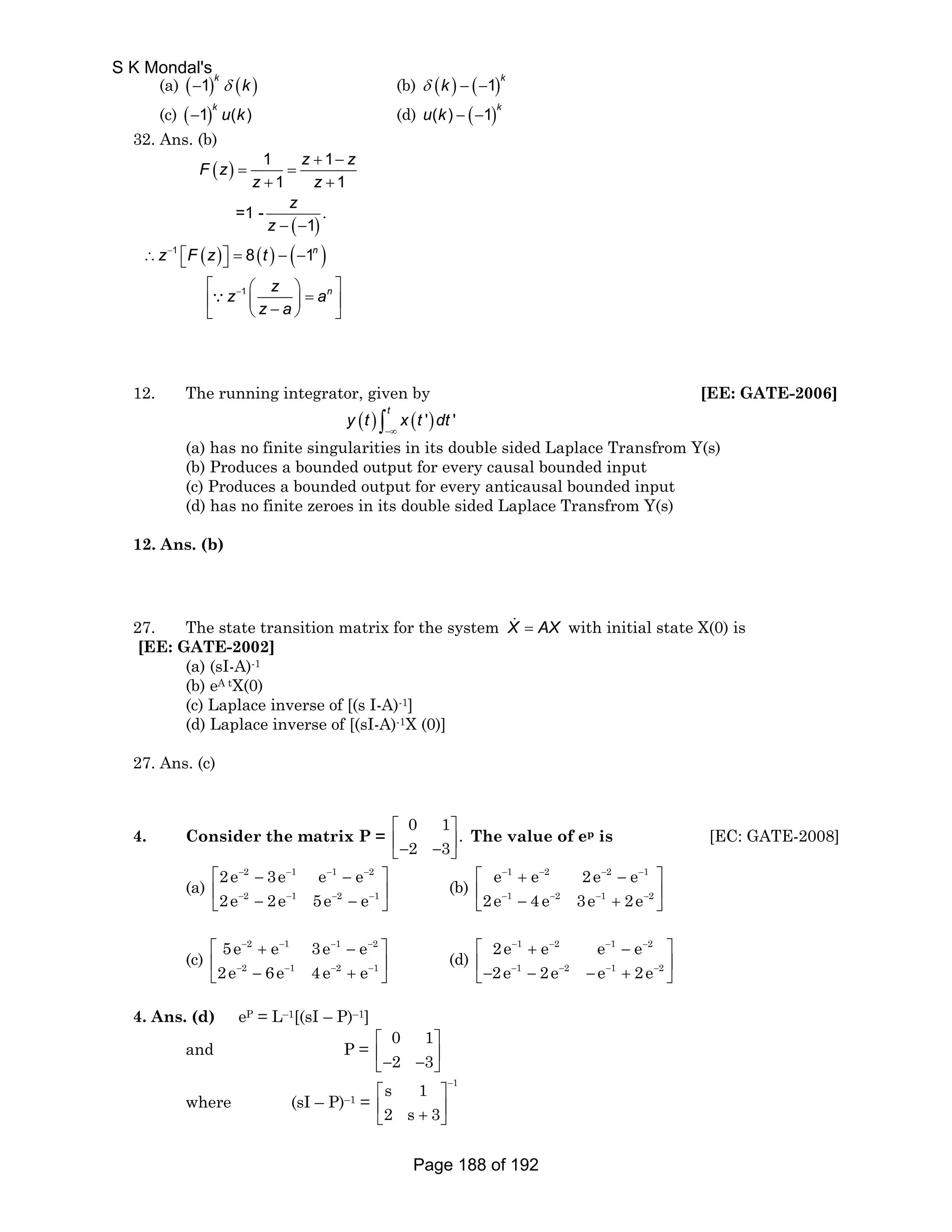 k 
(a) 1( − 1) k δ ( k ) (b) δ ( k ) − ( − 
1)k (c) ( − 1) k u ( k ) (d) u ( k ) − ( − 
) 32. Ans. (b) 
F z z z 
( ) 
( ) 
( ) ( ) ( ) 
∵ 
1 
1 
1 1 
1 1 
=1 - . 
1 
n 
8 1 
n 
z z 
z 
z 
z F z t 
z z a 
z a 
− 
− 
+ − 
= = 
+ + 
− − 
∴ ⎡⎣ ⎤⎦ = − − 
⎡ ⎛ ⎞ ⎤ ⎢ ⎜ ⎟ = ⎥ ⎣ ⎝ − ⎠ ⎦ 
12. The running integrator, given by [EE: GATE-2006] 
( ) ( ') ' t y t x t dt −∞ ∫ 
(a) has no finite singularities in its double sided Laplace Transfrom Y(s) 
(b) Produces a bounded output for every causal bounded input 
(c) Produces a bounded output for every anticausal bounded input 
(d) has no finite zeroes in its double sided Laplace Transfrom Y(s) 
12. Ans. (b) 
27. The state transition matrix for the system X 
= AX with initial state X(0) is 
[EE: GATE-2002] 
(a) (sI-A)-1 
(b) eA tX(0) 
(c) Laplace inverse of [(s I-A)-1] 
(d) Laplace inverse of [(sI-A)-1X (0)] 
27. Ans. (c) 
4. Consider the matrix P = 
0 1 . 
2 3 
⎡ ⎤ 
⎢− − ⎥ ⎣ ⎦ 
The value of ep is [EC: GATE-2008] 
(a) 
2e 3e e e 
2e 2e 5e e 
2 1 1 2 
2 1 2 1 
⎡ − − − − − − 
⎤ 
⎢ ⎣ − − − − − − 
⎥ ⎦ 
(b) 
e e 2e e 
2e 4e 3e 2e 
1 2 2 1 
1 2 1 2 
⎡ − + − − − − 
⎤ 
⎢ ⎣ − − − − + − 
⎥ ⎦ 
(c) 
5e e 3e e 
2e 6e 4e e 
2 1 1 2 
2 1 2 1 
⎡ − + − − − − 
⎤ 
⎢ ⎣ − − − − + − 
⎥ ⎦ 
(d) 
2e e e e 
2e 2e e 2e 
1 2 1 2 
1 2 1 2 
⎡ − + − − − − 
⎤ 
⎥ ⎣ ⎢− − − − − − + − 
⎦ 
4. Ans. (d) eP = L–1[(sI – P)–1] 
and P = 0 1 
⎡ ⎤ 
⎢− ⎣ 2 − 3 
⎥ ⎦ 
where (sI – P)–1 = 
s 1 1 
2 s 3 
− ⎡ ⎤ 
⎢ + ⎥ ⎣ ⎦ 
S K Mondal's 
Page 188 of 192 
 