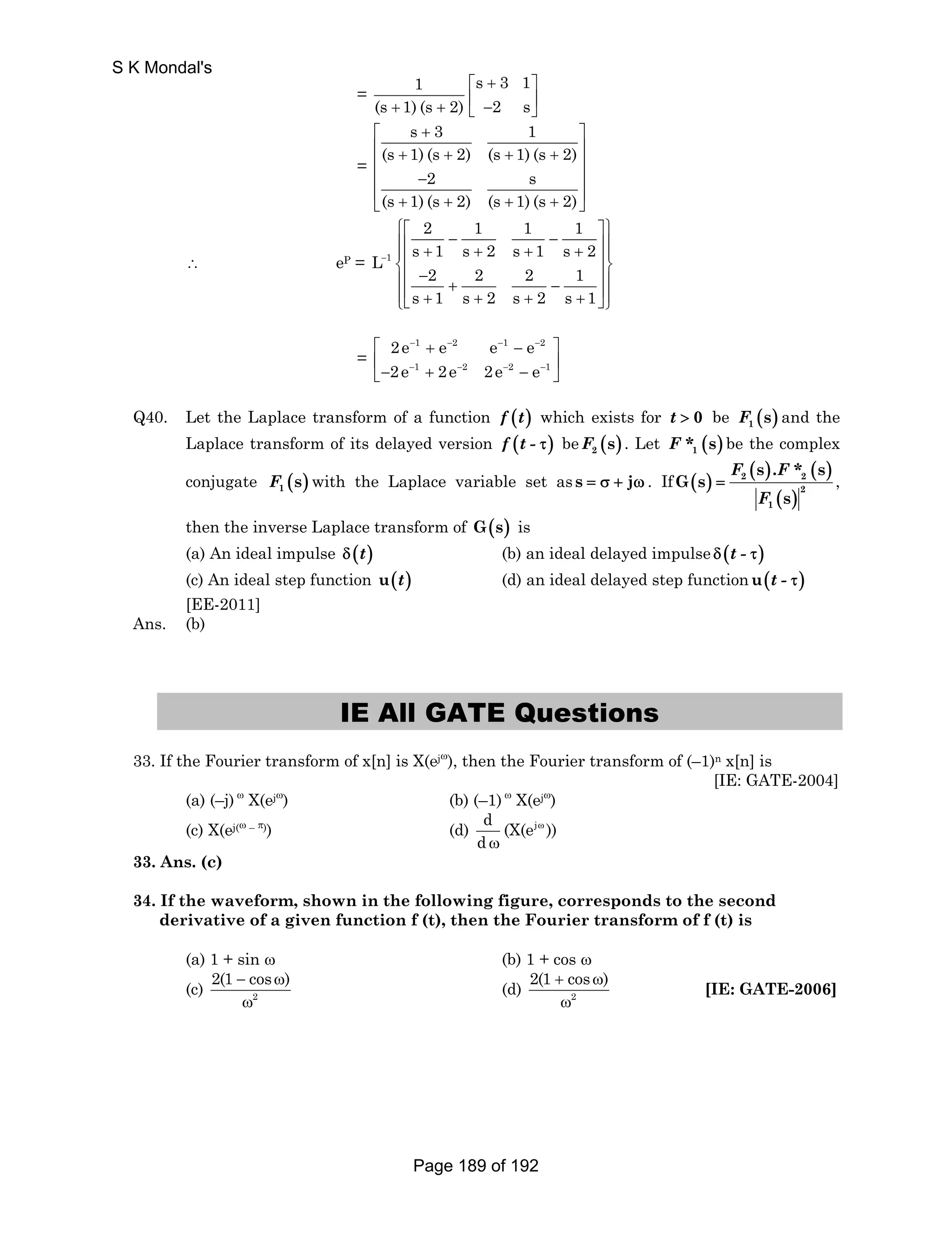 = 1 s 3 1 
(s 1) (s 2) 2 s 
⎡ + ⎤ 
+ + ⎢ − ⎥ ⎣ ⎦ 
= 
s 3 1 
⎡ + ⎤ 
⎢ ⎢ (s + 1) (s + 2) (s + 1) (s + 2) 
⎥ ⎥ 
⎢ − 2 s 
⎥ 
⎢ ⎣ (s + 1) (s + 2) (s + 1) (s + 2) 
⎥ ⎦ 
∴ eP = 1 
2 1 1 1 
L s 1 s 2 s 1 s 2 
2 2 2 1 
s 1 s 2 s 2 s 1 
− 
⎧⎡ ⎤⎫ ⎪⎢ − − ⎥⎪ ⎪⎢ + + + + ⎥⎪ ⎨⎢ ⎥⎬ ⎪ − ⎪ ⎢ + − ⎥ ⎩⎪⎣ + + + + ⎦⎭⎪ 
= 
2e e e e 
2e 2e 2e e 
1 2 1 2 
1 2 2 1 
⎡ − + − − − − 
⎤ 
⎣ ⎢− − + − − − − 
⎥ ⎦ 
Q40. Let the Laplace transform of a function f (t) which exists for t  0 be ( ) 1 F s and the 
Laplace transform of its delayed version f (t - τ) be F ( s ) . Let F * ( s ) be the complex 
2 1 ( ) ( ) 
conjugate F ( s ) with the Laplace variable set as s = σ + jω . If ( ) s s 
2 2 
1 ( ) 
2 
1 
G s 
s 
= 
F .F* 
F 
, 
then the inverse Laplace transform of G(s) is 
(a) An ideal impulse δ (t) (b) an ideal delayed impulse δ (t - τ) 
(c) An ideal step function u(t) (d) an ideal delayed step functionu(t - τ) 
[EE-2011] 
Ans. (b) 
IE All GATE Questions 
33. If the Fourier transform of x[n] is X(ejω), then the Fourier transform of (–1)n x[n] is 
[IE: GATE-2004] 
(a) (–j) ω X(ejω) (b) (–1) ω X(ejω) 
(c) X(ej(ω – π)) (d) d (X(ej )) 
d 
ω 
ω 
33. Ans. (c) 
34. If the waveform, shown in the following figure, corresponds to the second 
derivative of a given function f (t), then the Fourier transform of f (t) is 
(a) 1 + sin ω (b) 1 + cos ω 
(c) 2(1 − cosω) 
2 
ω 
2(1 + cosω) 
(d) 2 
ω 
[IE: GATE-2006] 
S K Mondal's 
Page 189 of 192 
 