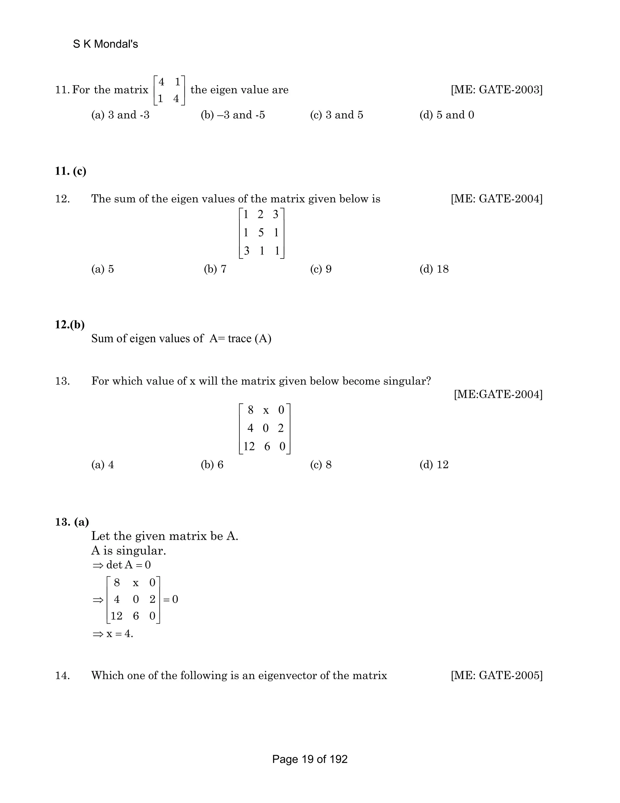 S K Mondal's 
11.For the matrix 4 1 the eigen value are 
⎡ ⎤ 
⎢ ⎥ 
⎣ 1 4 
⎦ 
[ME: GATE-2003] 
(a) 3 and -3 (b) –3 and -5 (c) 3 and 5 (d) 5 and 0 
11. (c) 
12. The sum of the eigen values of the matrix given below is [ME: GATE-2004] 
1 2 3 
1 5 1 
3 1 1 
⎡ ⎤ 
⎢ ⎥ 
⎢ ⎥ 
⎢⎣ ⎥⎦ 
(a) 5 (b) 7 (c) 9 (d) 18 
12.(b) 
Sum of eigen values of A= trace (A) 
13. For which value of x will the matrix given below become singular? 
[ME:GATE-2004] 
8 x 0 
4 0 2 
12 6 0 
⎡ ⎤ 
⎢ ⎥ 
⎢ ⎥ 
⎢⎣ ⎥⎦ 
(a) 4 (b) 6 (c) 8 (d) 12 
13. (a) 
Let the given matrix be A. 
A is singular. 
⇒det A = 0 
8 x 0 
4 0 2 0 
12 6 0 
⎡ ⎤ 
⇒ ⎢ ⎥ = ⎢ ⎥ 
⎢⎣ ⎥⎦ 
⇒x = 4. 
14. Which one of the following is an eigenvector of the matrix [ME: GATE-2005] 
Page 19 of 192 
 