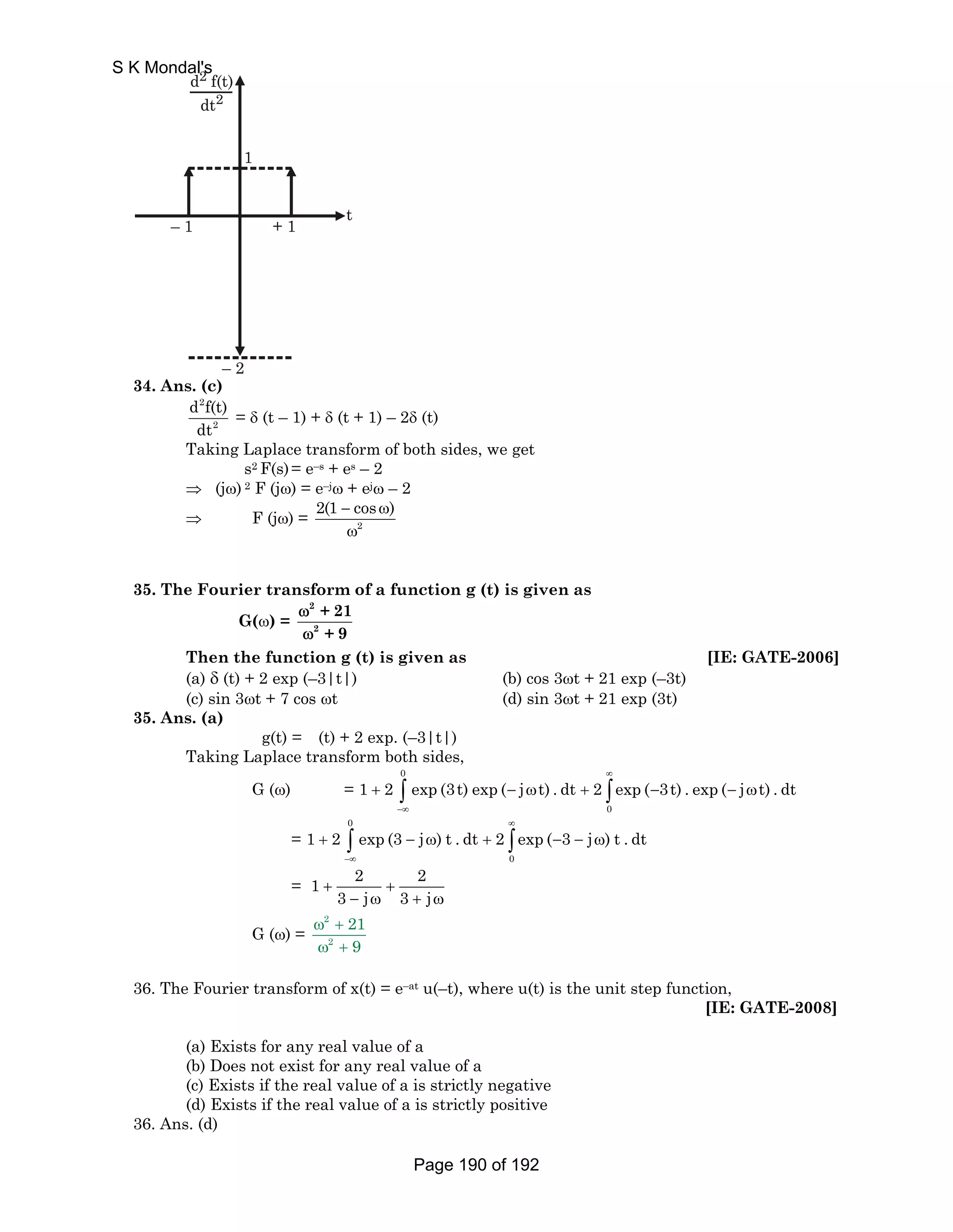 S K Mondal's 
2 
2 
d f(t) 
dt 
1 
– 1 + 1 t 
– 2 
34. Ans. (c) 
d 2 
f(t) 
dt 
2 
= δ (t – 1) + δ (t + 1) – 2δ (t) 
Taking Laplace transform of both sides, we get 
s2 F(s) = e–s + es – 2 
⇒ (jω) 2 F (jω) = e–jω + ejω – 2 
⇒ F (jω) = 2(1 − cosω) 
2 
ω 
35. The Fourier transform of a function g (t) is given as 
G(ω) = 
2 
2 
+ 21 
+ 9 
ω 
ω 
Then the function g (t) is given as [IE: GATE-2006] 
(a) δ (t) + 2 exp (–3|t|) (b) cos 3ωt + 21 exp (–3t) 
(c) sin 3ωt + 7 cos ωt (d) sin 3ωt + 21 exp (3t) 
35. Ans. (a) 
g(t) = (t) + 2 exp. (–3|t|) 
Taking Laplace transform both sides, 
G (ω) = 
0 
∞ 
1 2 exp (3t) exp ( j t) . dt 2 exp ( 3t) . exp ( j t) .dt 
+ ∫ − ω + ∫ − − ω 
0 
−∞ 
= 
0 
∞ 
1 2 exp (3 j ) t . dt 2 exp ( 3 j ) t . dt 
+ ∫ − ω + ∫ − − ω 
0 
−∞ 
= 1 2 2 
3 j 3 j + + 
− ω + ω 
G (ω) = 
2 
2 
21 
9 
ω + 
ω + 
36. The Fourier transform of x(t) = e–at u(–t), where u(t) is the unit step function, 
[IE: GATE-2008] 
(a) Exists for any real value of a 
(b) Does not exist for any real value of a 
(c) Exists if the real value of a is strictly negative 
(d) Exists if the real value of a is strictly positive 
36. Ans. (d) 
Page 190 of 192 
 