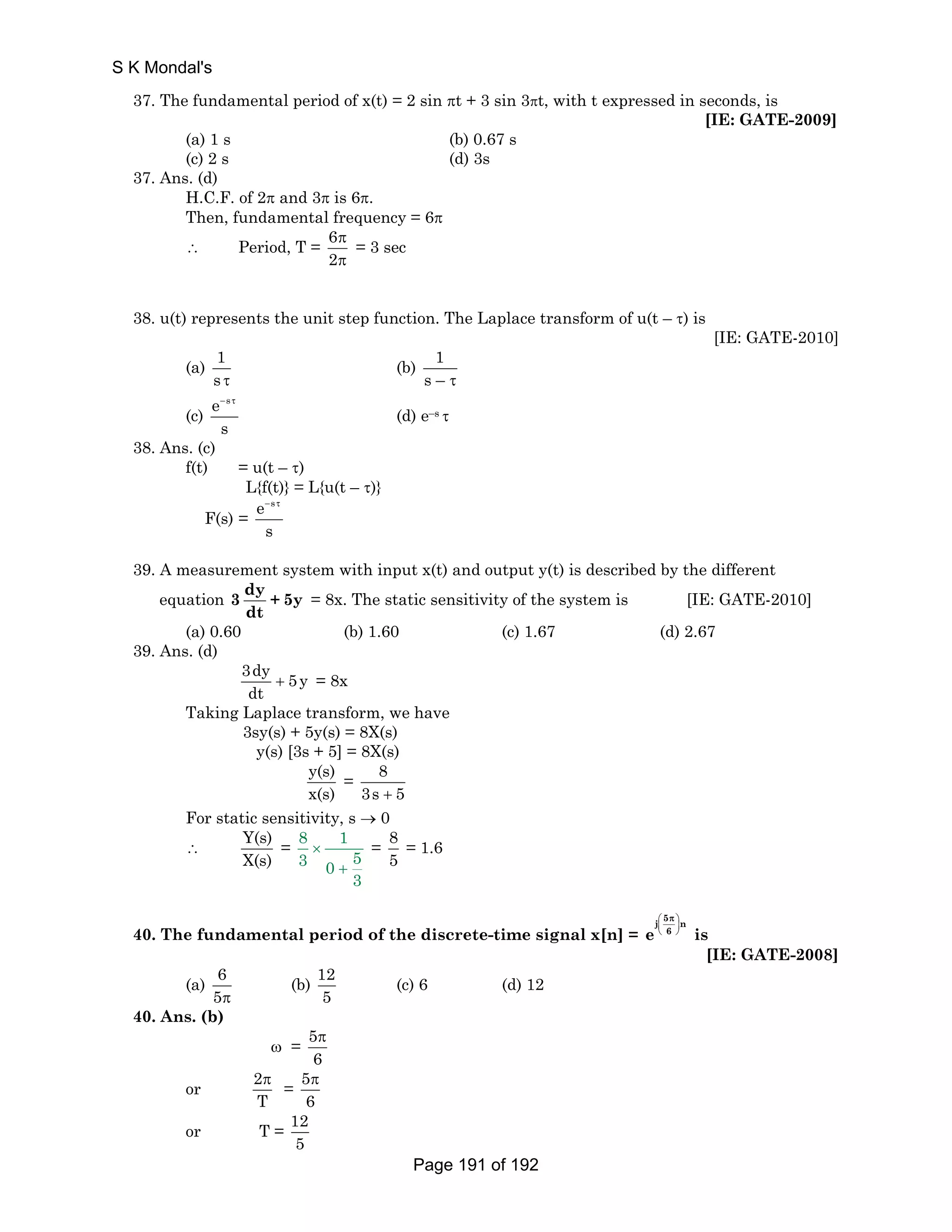 37. The fundamental period of x(t) = 2 sin πt + 3 sin 3πt, with t expressed in seconds, is 
[IE: GATE-2009] 
(a) 1 s (b) 0.67 s 
(c) 2 s (d) 3s 
37. Ans. (d) 
H.C.F. of 2π and 3π is 6π. 
Then, fundamental frequency = 6π 
∴ Period, T = 6 
2 
π 
π 
= 3 sec 
38. u(t) represents the unit step function. The Laplace transform of u(t – τ) is 
[IE: GATE-2010] 
(a) 1 
s τ 
(b) 1 
s – τ 
(c) 
e s 
s 
− τ 
(d) e–s τ 
38. Ans. (c) 
f(t) = u(t – τ) 
L{f(t)} = L{u(t – τ)} 
F(s) = 
e s 
s 
− τ 
39. A measurement system with input x(t) and output y(t) is described by the different 
equation 3 dy + 5y 
dt 
= 8x. The static sensitivity of the system is [IE: GATE-2010] 
(a) 0.60 (b) 1.60 (c) 1.67 (d) 2.67 
39. Ans. (d) 
3dy 5y 
dt + = 8x 
Taking Laplace transform, we have 
3sy(s) + 5y(s) = 8X(s) 
y(s) [3s + 5] = 8X(s) 
y(s) 
x(s) 
= 8 
3s + 5 
For static sensitivity, s → 0 
∴ Y(s) 
X(s) 
= 8 1 
3 0 5 
3 
× 
+ 
= 85 = 1.6 
40. The fundamental period of the discrete-time signal x[n] = 
j ⎛ 5 π 
⎞ 
e ⎜ ⎟ 
n 
⎝ 6 
⎠ 
is 
[IE: GATE-2008] 
(a) 6 
5π 
(b) 12 
5 
(c) 6 (d) 12 
40. Ans. (b) 
ω = 5 
π 
6 
or 2 
π = 5 
T 
π 
6 
or T = 12 
5 
S K Mondal's 
Page 191 of 192 
 