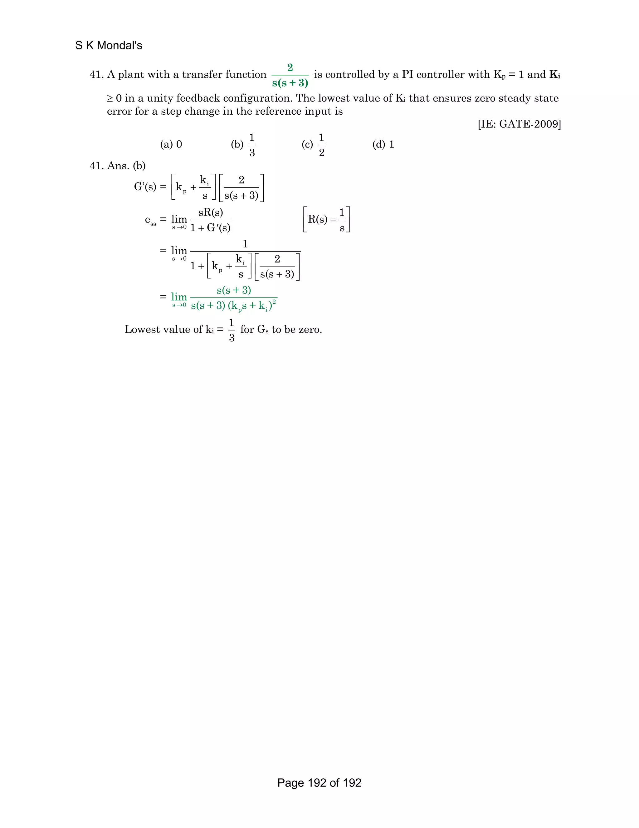 41. A plant with a transfer function 2 
s(s + 3) 
is controlled by a PI controller with Kp = 1 and Ki 
≥ 0 in a unity feedback configuration. The lowest value of Ki that ensures zero steady state 
error for a step change in the reference input is 
[IE: GATE-2009] 
(a) 0 (b) 1 
3 
(c) 1 
2 
(d) 1 
41. Ans. (b) 
k k 2 
⎡ + ⎤ ⎡ ⎤ ⎢⎣ ⎥⎦ ⎢ + ⎥ ⎣ ⎦ 
G’(s) = i 
p 
s s(s 3) 
ss e = 
lim sR(s) 
s → 0 
1 + G′(s) 
R(s) 1 
⎡ = ⎤ ⎢⎣ ⎥⎦ 
s 
= 
lim 1 1 k k 2 
→ ⎡ ⎤ ⎡ ⎤ + ⎢ + ⎥ ⎢ ⎥ ⎣ ⎦ ⎣ + ⎦ 
s 0 i 
p 
s s(s 3) 
lim s(s + 3) 
→ s(s + 3) (k s + k ) 
= s 0 2 
p i 
Lowest value of ki = 1 
3 
for Gs to be zero. 
S K Mondal's 
Page 192 of 192 
